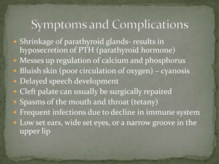  Shrinkage of parathyroid glands- results in
    hyposecretion of PTH (parathyroid hormone)
   Messes up regulation of calcium and phosphorus
   Bluish skin (poor circulation of oxygen) – cyanosis
   Delayed speech development
   Cleft palate can usually be surgically repaired
   Spasms of the mouth and throat (tetany)
   Frequent infections due to decline in immune system
   Low set ears, wide set eyes, or a narrow groove in the
    upper lip
 