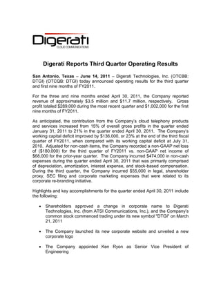 Digerati Reports Third Quarter Operating Results

San Antonio, Texas – June 14, 2011 – Digerati Technologies, Inc. (OTCBB:
DTGI) (OTCQB: DTGI) today announced operating results for the third quarter
and first nine months of FY2011.

For the three and nine months ended April 30, 2011, the Company reported
revenue of approximately $3.5 million and $11.7 million, respectively. Gross
profit totaled $289,000 during the most recent quarter and $1,002,000 for the first
nine months of FY2011.

As anticipated, the contribution from the Company’s cloud telephony products
and services increased from 15% of overall gross profits in the quarter ended
January 31, 2011 to 21% in the quarter ended April 30, 2011. The Company’s
working capital deficit improved by $136,000, or 23% at the end of the third fiscal
quarter of FY2011, when compared with its working capital deficit at July 31,
2010. Adjusted for non-cash items, the Company recorded a non-GAAP net loss
of ($180,000) for the third quarter of FY2011 vs. non-GAAP net income of
$68,000 for the prior-year quarter. The Company incurred $474,000 in non-cash
expenses during the quarter ended April 30, 2011 that was primarily comprised
of depreciation, amortization, interest expense, and stock-based compensation.
During the third quarter, the Company incurred $55,000 in legal, shareholder
proxy, SEC filing and corporate marketing expenses that were related to its
corporate re-branding initiative.

Highlights and key accomplishments for the quarter ended April 30, 2011 include
the following:

      Shareholders approved a change in corporate name to Digerati
       Technologies, Inc. (from ATSI Communications, Inc.), and the Company’s
       common stock commenced trading under its new symbol "DTGI" on March
       21, 2011

      The Company launched its new corporate website and unveiled a new
       corporate logo

      The Company appointed Ken Ryon as Senior Vice President of
       Engineering
 