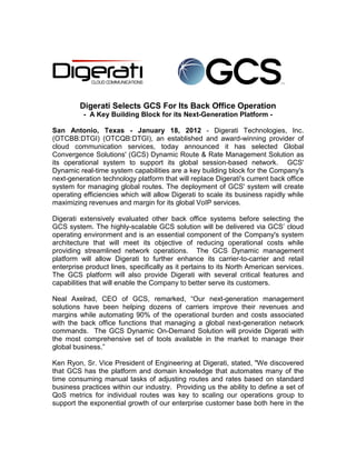 Digerati Selects GCS For Its Back Office Operation
          - A Key Building Block for its Next-Generation Platform -

San Antonio, Texas - January 18, 2012 - Digerati Technologies, Inc.
(OTCBB:DTGI) (OTCQB:DTGI), an established and award-winning provider of
cloud communication services, today announced it has selected Global
Convergence Solutions' (GCS) Dynamic Route & Rate Management Solution as
its operational system to support its global session-based network. GCS'
Dynamic real-time system capabilities are a key building block for the Company's
next-generation technology platform that will replace Digerati's current back office
system for managing global routes. The deployment of GCS' system will create
operating efficiencies which will allow Digerati to scale its business rapidly while
maximizing revenues and margin for its global VoIP services.

Digerati extensively evaluated other back office systems before selecting the
GCS system. The highly-scalable GCS solution will be delivered via GCS’ cloud
operating environment and is an essential component of the Company's system
architecture that will meet its objective of reducing operational costs while
providing streamlined network operations. The GCS Dynamic management
platform will allow Digerati to further enhance its carrier-to-carrier and retail
enterprise product lines, specifically as it pertains to its North American services.
The GCS platform will also provide Digerati with several critical features and
capabilities that will enable the Company to better serve its customers.

Neal Axelrad, CEO of GCS, remarked, “Our next-generation management
solutions have been helping dozens of carriers improve their revenues and
margins while automating 90% of the operational burden and costs associated
with the back office functions that managing a global next-generation network
commands. The GCS Dynamic On-Demand Solution will provide Digerati with
the most comprehensive set of tools available in the market to manage their
global business.”

Ken Ryon, Sr. Vice President of Engineering at Digerati, stated, "We discovered
that GCS has the platform and domain knowledge that automates many of the
time consuming manual tasks of adjusting routes and rates based on standard
business practices within our industry. Providing us the ability to define a set of
QoS metrics for individual routes was key to scaling our operations group to
support the exponential growth of our enterprise customer base both here in the
 
