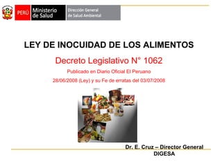 LEY DE INOCUIDAD DE LOS ALIMENTOS Decreto Legislativo N° 1062 Publicado en Diario Oficial El Peruano 28/06/2008 (Ley) y su Fe de erratas del 03/07/2008 Dr. E. Cruz – Director General DIGESA 