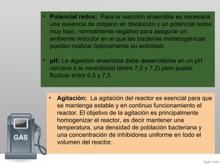 • Potencial redox: Para la reacción anaerobia es necesaria
una ausencia de oxigeno en disolución y un potencial redox
muy bajo, normalmente negativo para asegurar un
ambiente reductor en el que las bacterias metanogénicas
puedan realizar óptimamente su actividad.
• pH: La digestión anaerobia debe desarrollarse en un pH
cercano a la neutralidad (entre 7,0 y 7,2) pero puede
fluctuar entre 6,5 y 7,5.
• Agitación: La agitación del reactor es esencial para que
se mantenga estable y en continuo funcionamiento el
reactor. El objetivo de la agitación es principalmente
homogenizar el reactor, es decir mantener una
temperatura, una densidad de población bacteriana y
una concentración de inhibidores uniforme en todo el
volumen del reactor.
 