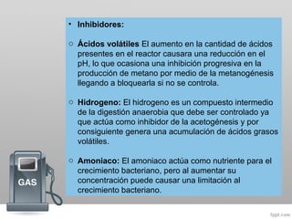 • Inhibidores:
o Ácidos volátiles El aumento en la cantidad de ácidos
presentes en el reactor causara una reducción en el
pH, lo que ocasiona una inhibición progresiva en la
producción de metano por medio de la metanogénesis
llegando a bloquearla si no se controla.
o Hidrogeno: El hidrogeno es un compuesto intermedio
de la digestión anaerobia que debe ser controlado ya
que actúa como inhibidor de la acetogénesis y por
consiguiente genera una acumulación de ácidos grasos
volátiles.
o Amoniaco: El amoniaco actúa como nutriente para el
crecimiento bacteriano, pero al aumentar su
concentración puede causar una limitación al
crecimiento bacteriano.
 