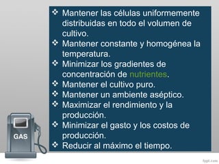  Mantener las células uniformemente
distribuidas en todo el volumen de
cultivo.
 Mantener constante y homogénea la
temperatura.
 Minimizar los gradientes de
concentración de nutrientes.
 Mantener el cultivo puro.
 Mantener un ambiente aséptico.
 Maximizar el rendimiento y la
producción.
 Minimizar el gasto y los costos de
producción.
 Reducir al máximo el tiempo.
 