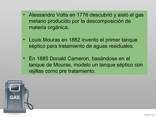 • Alessandro Volta en 1776 descubrió y aisló el gas
metano producido por la descomposición de
materia orgánica.
• Louis Mouras en 1882 invento el primer tanque
séptico para tratamiento de aguas residuales.
• En 1885 Donald Cameron, basándose en el
tanque de Mouras, modelo un tanque séptico con
rejillas como pre tratamiento.
 