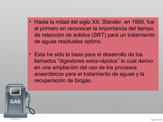 • Hasta la mitad del siglo XX. Stander, en 1950, fue
el primero en reconocer la importancia del tiempo
de retención de solidos (SRT) para un tratamiento
de aguas residuales optimo.
• Esta ha sido la base para el desarrollo de los
llamados “digestores extra-rápidos” lo cual derivo
en una ampliación del uso de los procesos
anaeróbicos para el tratamiento de aguas y la
recuperación de biogás.
 