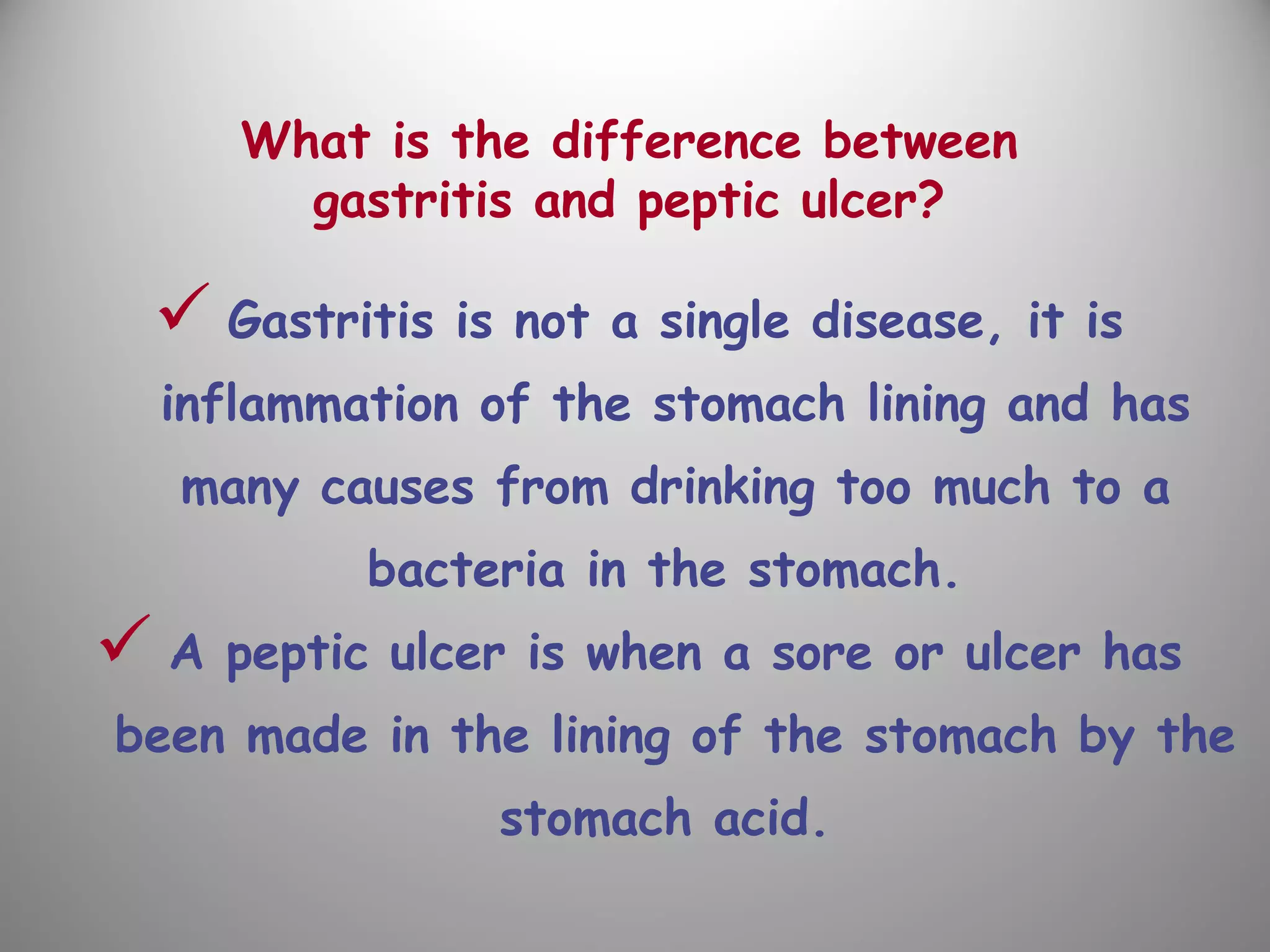 What is the difference between
gastritis and peptic ulcer?
 Gastritis is not a single disease, it is
inflammation of the stomach lining and has
many causes from drinking too much to a
bacteria in the stomach.
 A peptic ulcer is when a sore or ulcer has
been made in the lining of the stomach by the
stomach acid.
 