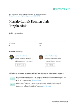 See	discussions,	stats,	and	author	profiles	for	this	publication	at:
https://www.researchgate.net/publication/291997651
Kanak-kanak	Bermasalah
Tingkahlaku
Article	·	January	2010
CITATIONS
0
READS
220
4	authors,	including:
Some	of	the	authors	of	this	publication	are	also	working	on	these	related	projects:
Kajian	kemahiran	pekerjaan	(employability	skills)	murid	berkeperluan
khas	di	Pulau	Pinang	View	project
Attitudes	of	occupational	therapists	towards	working	in	special
education	schools	in	state	of	kuwait	View	project
Aznan	Che	Ahmad
Universiti	Sains	Malaysia
19	PUBLICATIONS			2	CITATIONS			
SEE	PROFILE
Zainudin	Mohd	Isa
Universiti	Sains	Malaysia
9	PUBLICATIONS			3	CITATIONS			
SEE	PROFILE
Available	from:	Zainudin	Mohd	Isa
Retrieved	on:	08	November	2016
 