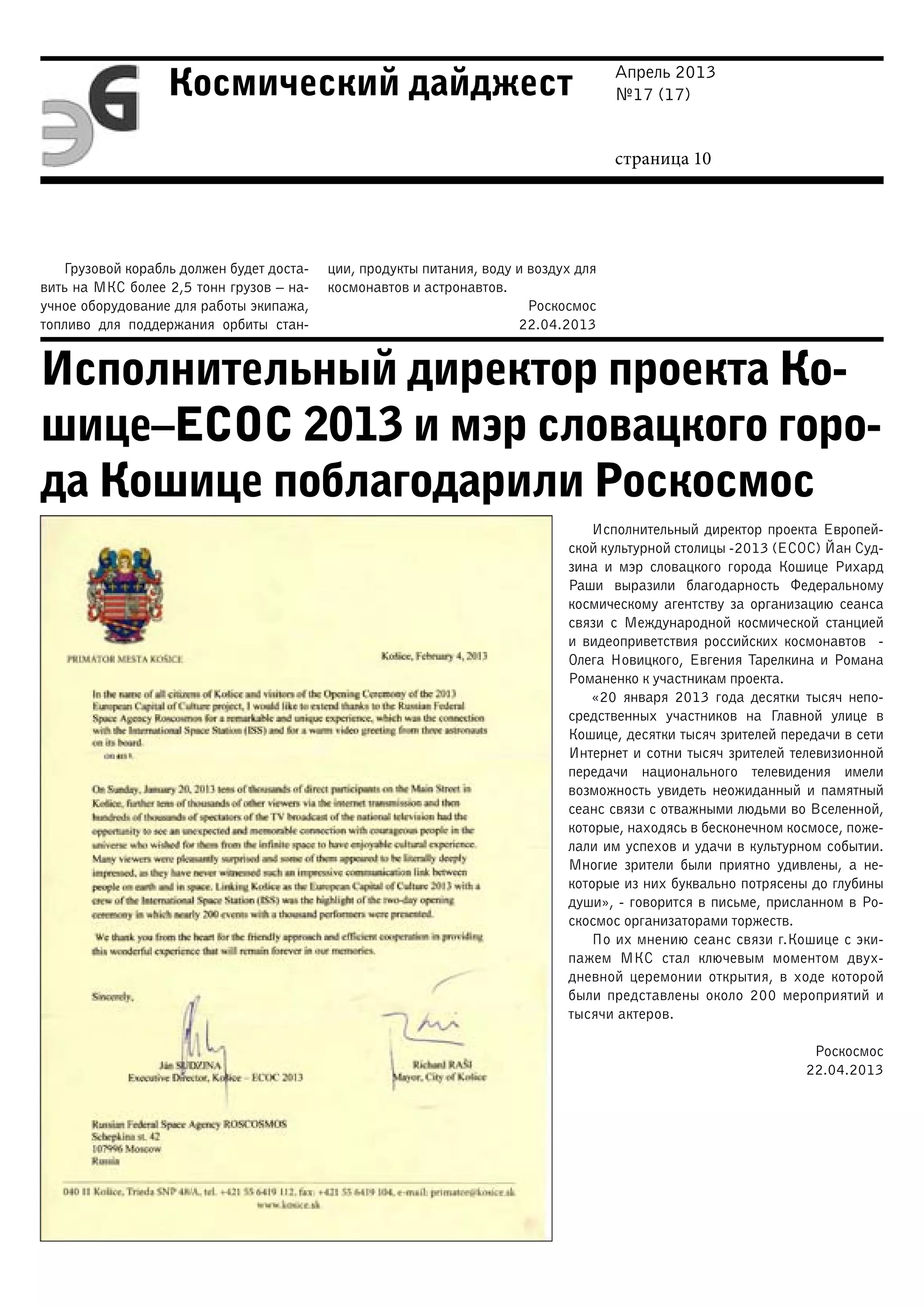 Апрель 2013
№17 (17)
страница 10
Космический дайджест
Грузовой корабль должен будет доста-
вить на МКС более 2,5 тонн грузов – на-
учное оборудование для работы экипажа,
топливо для поддержания орбиты стан-
ции, продукты питания, воду и воздух для
космонавтов и астронавтов.
Роскосмос
22.04.2013
Исполнительный директор проекта Ко-
шице–ЕСОС 2013 и мэр словацкого горо-
да Кошице поблагодарили Роскосмос
Исполнительный директор проекта Европей-
ской культурной столицы -2013 (ЕСОС) Йан Суд-
зина и мэр словацкого города Кошице Рихард
Раши выразили благодарность Федеральному
космическому агентству за организацию сеанса
связи с Международной космической станцией
и видеоприветствия российских космонавтов -
Олега Новицкого, Евгения Тарелкина и Романа
Романенко к участникам проекта.
«20 января 2013 года десятки тысяч непо-
средственных участников на Главной улице в
Кошице, десятки тысяч зрителей передачи в сети
Интернет и сотни тысяч зрителей телевизионной
передачи национального телевидения имели
возможность увидеть неожиданный и памятный
сеанс связи с отважными людьми во Вселенной,
которые, находясь в бесконечном космосе, поже-
лали им успехов и удачи в культурном событии.
Многие зрители были приятно удивлены, а не-
которые из них буквально потрясены до глубины
души», - говорится в письме, присланном в Ро-
скосмос организаторами торжеств.
По их мнению сеанс связи г.Кошице с эки-
пажем МКС стал ключевым моментом двух-
дневной церемонии открытия, в ходе которой
были представлены около 200 мероприятий и
тысячи актеров.
Роскосмос
22.04.2013
 
