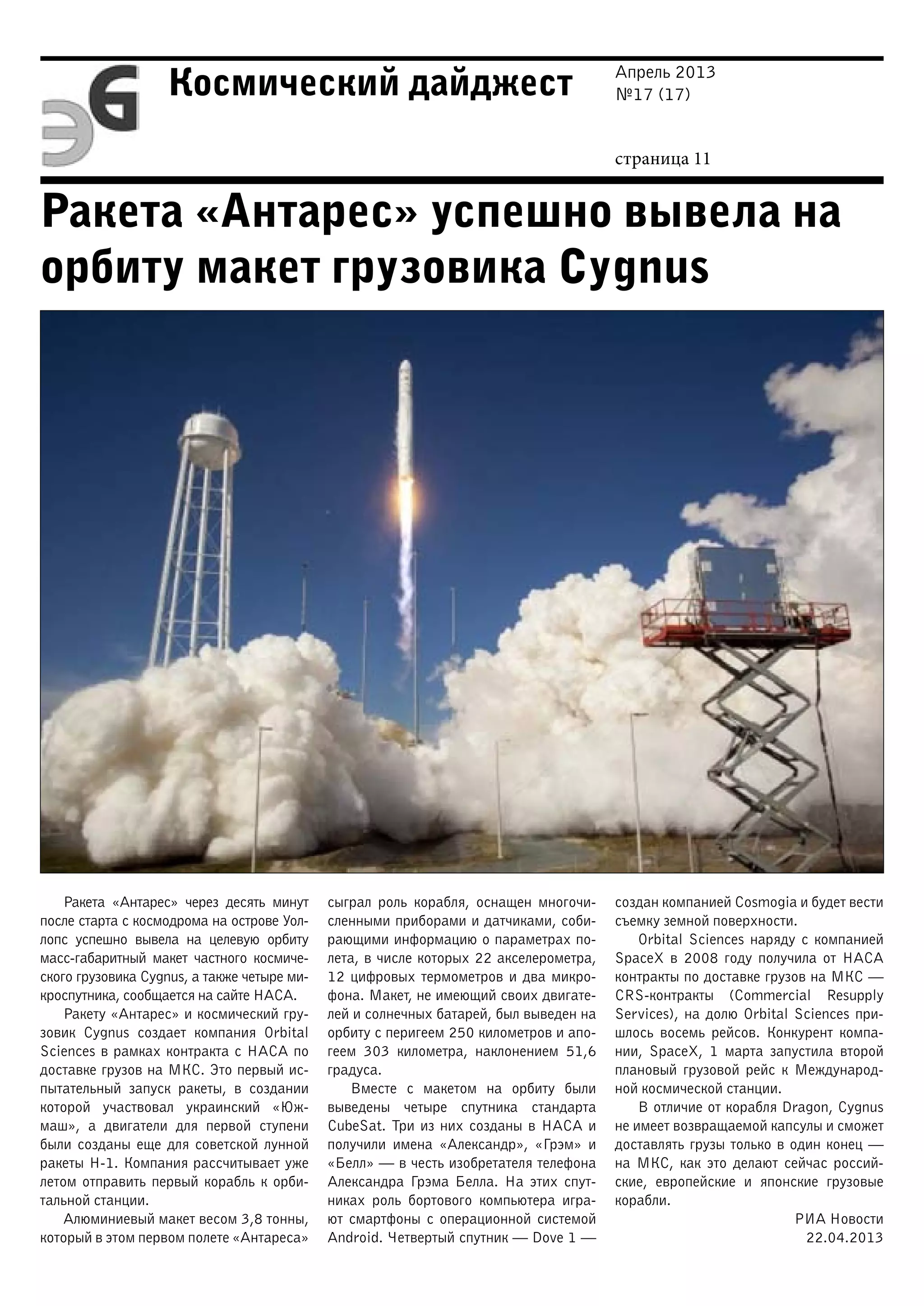 Апрель 2013
№17 (17)
страница 11
Космический дайджест
Ракета «Антарес» успешно вывела на
орбиту макет грузовика Cygnus
Ракета «Антарес» через десять минут
после старта с космодрома на острове Уол-
лопс успешно вывела на целевую орбиту
масс-габаритный макет частного космиче-
ского грузовика Cygnus, а также четыре ми-
кроспутника, сообщается на сайте НАСА.
Ракету «Антарес» и космический гру-
зовик Cygnus создает компания Orbital
Sciences в рамках контракта с НАСА по
доставке грузов на МКС. Это первый ис-
пытательный запуск ракеты, в создании
которой участвовал украинский «Юж-
маш», а двигатели для первой ступени
были созданы еще для советской лунной
ракеты Н-1. Компания рассчитывает уже
летом отправить первый корабль к орби-
тальной станции.
Алюминиевый макет весом 3,8 тонны,
который в этом первом полете «Антареса»
сыграл роль корабля, оснащен многочи-
сленными приборами и датчиками, соби-
рающими информацию о параметрах по-
лета, в числе которых 22 акселерометра,
12 цифровых термометров и два микро-
фона. Макет, не имеющий своих двигате-
лей и солнечных батарей, был выведен на
орбиту с перигеем 250 километров и апо-
геем 303 километра, наклонением 51,6
градуса.
Вместе с макетом на орбиту были
выведены четыре спутника стандарта
CubeSat. Три из них созданы в НАСА и
получили имена «Александр», «Грэм» и
«Белл» — в честь изобретателя телефона
Александра Грэма Белла. На этих спут-
никах роль бортового компьютера игра-
ют смартфоны с операционной системой
Android. Четвертый спутник — Dove 1 —
создан компанией Cosmogia и будет вести
съемку земной поверхности.
Orbital Sciences наряду с компанией
SpaceX в 2008 году получила от НАСА
контракты по доставке грузов на МКС —
CRS-контракты (Commercial Resupply
Services), на долю Orbital Sciences при-
шлось восемь рейсов. Конкурент компа-
нии, SpaceX, 1 марта запустила второй
плановый грузовой рейс к Международ-
ной космической станции.
В отличие от корабля Dragon, Cygnus
не имеет возвращаемой капсулы и сможет
доставлять грузы только в один конец —
на МКС, как это делают сейчас россий-
ские, европейские и японские грузовые
корабли.
РИА Новости
22.04.2013
 