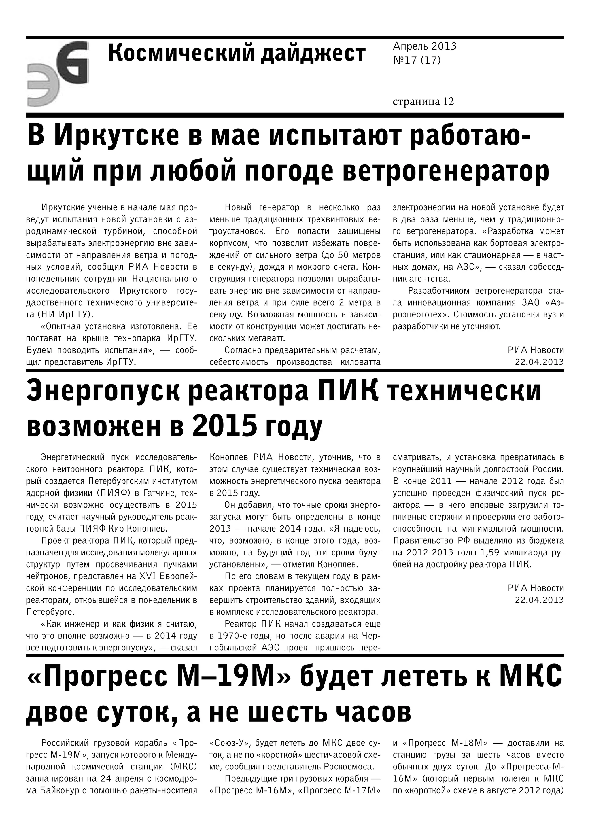 Апрель 2013
№17 (17)
страница 12
Космический дайджест
В Иркутске в мае испытают работаю-
щий при любой погоде ветрогенератор
Энергопуск реактора ПИК технически
возможен в 2015 году
«Прогресс М–19М» будет лететь к МКС
двое суток, а не шесть часов
Иркутские ученые в начале мая про-
ведут испытания новой установки с аэ-
родинамической турбиной, способной
вырабатывать электроэнергию вне зави-
симости от направления ветра и погод-
ных условий, сообщил РИА Новости в
понедельник сотрудник Национального
исследовательского Иркутского госу-
дарственного технического университе-
та (НИ ИрГТУ).
«Опытная установка изготовлена. Ее
поставят на крыше технопарка ИрГТУ.
Будем проводить испытания», — сооб-
щил представитель ИрГТУ.
Новый генератор в несколько раз
меньше традиционных трехвинтовых ве-
троустановок. Его лопасти защищены
корпусом, что позволит избежать повре-
ждений от сильного ветра (до 50 метров
в секунду), дождя и мокрого снега. Кон-
струкция генератора позволит вырабаты-
вать энергию вне зависимости от направ-
ления ветра и при силе всего 2 метра в
секунду. Возможная мощность в зависи-
мости от конструкции может достигать не-
скольких мегаватт.
Согласно предварительным расчетам,
себестоимость производства киловатта
электроэнергии на новой установке будет
в два раза меньше, чем у традиционно-
го ветрогенератора. «Разработка может
быть использована как бортовая электро-
станция, или как стационарная — в част-
ных домах, на АЗС», — сказал собесед-
ник агентства.
Разработчиком ветрогенератора ста-
ла инновационная компания ЗАО «Аэ-
роэнерготех». Стоимость установки вуз и
разработчики не уточняют.
РИА Новости
22.04.2013
Энергетический пуск исследователь-
ского нейтронного реактора ПИК, кото-
рый создается Петербургским институтом
ядерной физики (ПИЯФ) в Гатчине, тех-
нически возможно осуществить в 2015
году, считает научный руководитель реак-
торной базы ПИЯФ Кир Коноплев.
Проект реактора ПИК, который пред-
назначен для исследования молекулярных
структур путем просвечивания пучками
нейтронов, представлен на XVI Европей-
ской конференции по исследовательским
реакторам, открывшейся в понедельник в
Петербурге.
«Как инженер и как физик я считаю,
что это вполне возможно — в 2014 году
все подготовить к энергопуску», — сказал
Коноплев РИА Новости, уточнив, что в
этом случае существует техническая воз-
можность энергетического пуска реактора
в 2015 году.
Он добавил, что точные сроки энерго-
запуска могут быть определены в конце
2013 — начале 2014 года. «Я надеюсь,
что, возможно, в конце этого года, воз-
можно, на будущий год эти сроки будут
установлены», — отметил Коноплев.
По его словам в текущем году в рам-
ках проекта планируется полностью за-
вершить строительство зданий, входящих
в комплекс исследовательского реактора.
Реактор ПИК начал создаваться еще
в 1970-е годы, но после аварии на Чер-
нобыльской АЭС проект пришлось пере-
сматривать, и установка превратилась в
крупнейший научный долгострой России.
В конце 2011 — начале 2012 года был
успешно проведен физический пуск ре-
актора — в него впервые загрузили то-
пливные стержни и проверили его работо-
способность на минимальной мощности.
Правительство РФ выделило из бюджета
на 2012-2013 годы 1,59 миллиарда ру-
блей на достройку реактора ПИК.
РИА Новости
22.04.2013
Российский грузовой корабль «Про-
гресс М-19М», запуск которого к Между-
народной космической станции (МКС)
запланирован на 24 апреля с космодро-
ма Байконур с помощью ракеты-носителя
«Союз-У», будет лететь до МКС двое су-
ток, а не по «короткой» шестичасовой схе-
ме, сообщил представитель Роскосмоса.
Предыдущие три грузовых корабля —
«Прогресс М-16М», «Прогресс М-17М»
и «Прогресс М-18М» — доставили на
станцию грузы за шесть часов вместо
обычных двух суток. До «Прогресса-М-
16М» (который первым полетел к МКС
по «короткой» схеме в августе 2012 года)
 