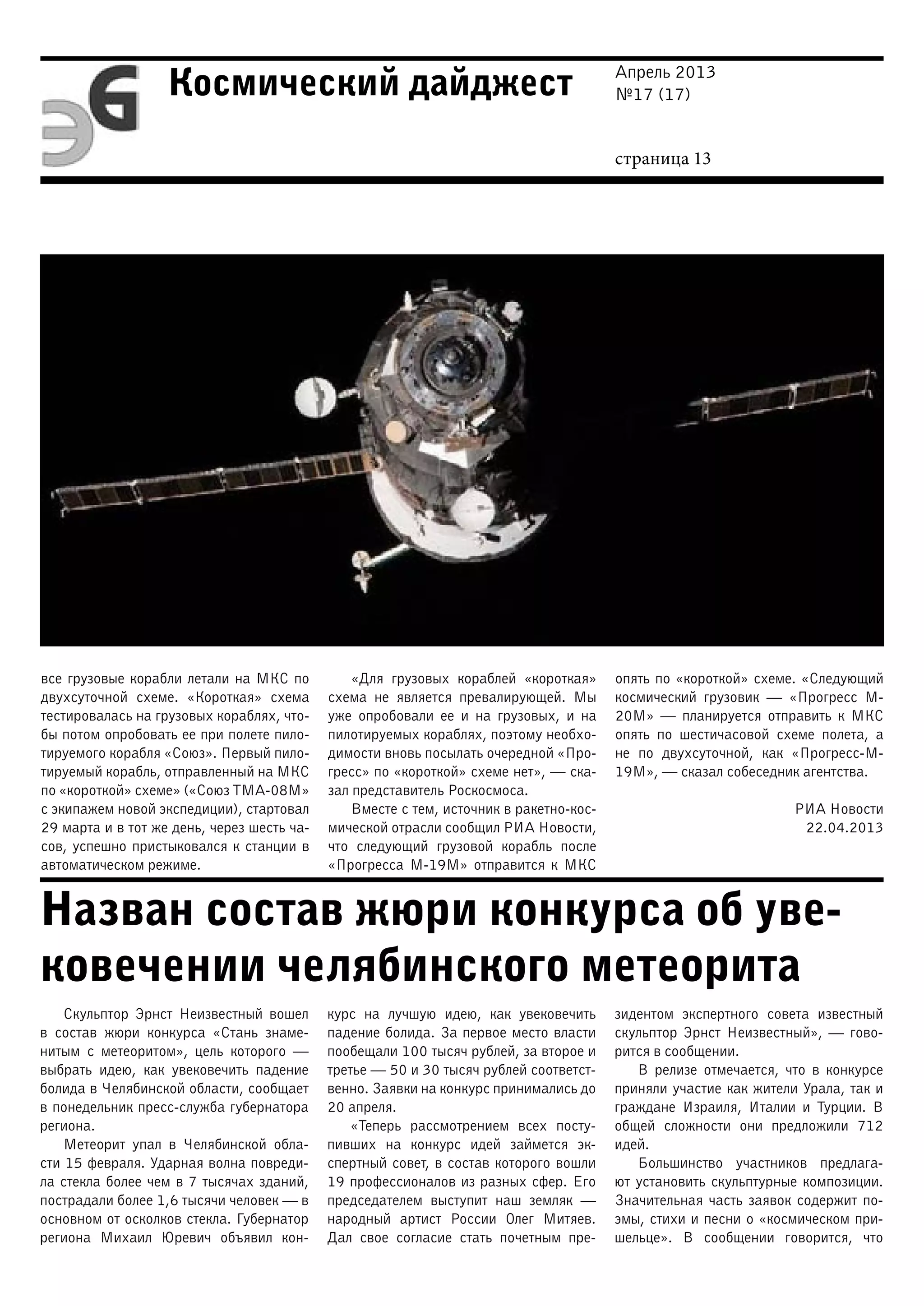Апрель 2013
№17 (17)
страница 13
Космический дайджест
Назван состав жюри конкурса об уве-
ковечении челябинского метеорита
все грузовые корабли летали на МКС по
двухсуточной схеме. «Короткая» схема
тестировалась на грузовых кораблях, что-
бы потом опробовать ее при полете пило-
тируемого корабля «Союз». Первый пило-
тируемый корабль, отправленный на МКС
по «короткой» схеме» («Союз ТМА-08М»
с экипажем новой экспедиции), стартовал
29 марта и в тот же день, через шесть ча-
сов, успешно пристыковался к станции в
автоматическом режиме.
«Для грузовых кораблей «короткая»
схема не является превалирующей. Мы
уже опробовали ее и на грузовых, и на
пилотируемых кораблях, поэтому необхо-
димости вновь посылать очередной «Про-
гресс» по «короткой» схеме нет», — ска-
зал представитель Роскосмоса.
Вместе с тем, источник в ракетно-кос-
мической отрасли сообщил РИА Новости,
что следующий грузовой корабль после
«Прогресса М-19М» отправится к МКС
опять по «короткой» схеме. «Следующий
космический грузовик — «Прогресс М-
20М» — планируется отправить к МКС
опять по шестичасовой схеме полета, а
не по двухсуточной, как «Прогресс-М-
19М», — сказал собеседник агентства.
РИА Новости
22.04.2013
Скульптор Эрнст Неизвестный вошел
в состав жюри конкурса «Стань знаме-
нитым с метеоритом», цель которого —
выбрать идею, как увековечить падение
болида в Челябинской области, сообщает
в понедельник пресс-служба губернатора
региона.
Метеорит упал в Челябинской обла-
сти 15 февраля. Ударная волна повреди-
ла стекла более чем в 7 тысячах зданий,
пострадали более 1,6 тысячи человек — в
основном от осколков стекла. Губернатор
региона Михаил Юревич объявил кон-
курс на лучшую идею, как увековечить
падение болида. За первое место власти
пообещали 100 тысяч рублей, за второе и
третье — 50 и 30 тысяч рублей соответст-
венно. Заявки на конкурс принимались до
20 апреля.
«Теперь рассмотрением всех посту-
пивших на конкурс идей займется эк-
спертный совет, в состав которого вошли
19 профессионалов из разных сфер. Его
председателем выступит наш земляк —
народный артист России Олег Митяев.
Дал свое согласие стать почетным пре-
зидентом экспертного совета известный
скульптор Эрнст Неизвестный», — гово-
рится в сообщении.
В релизе отмечается, что в конкурсе
приняли участие как жители Урала, так и
граждане Израиля, Италии и Турции. В
общей сложности они предложили 712
идей.
Большинство участников предлага-
ют установить скульптурные композиции.
Значительная часть заявок содержит по-
эмы, стихи и песни о «космическом при-
шельце». В сообщении говорится, что
 