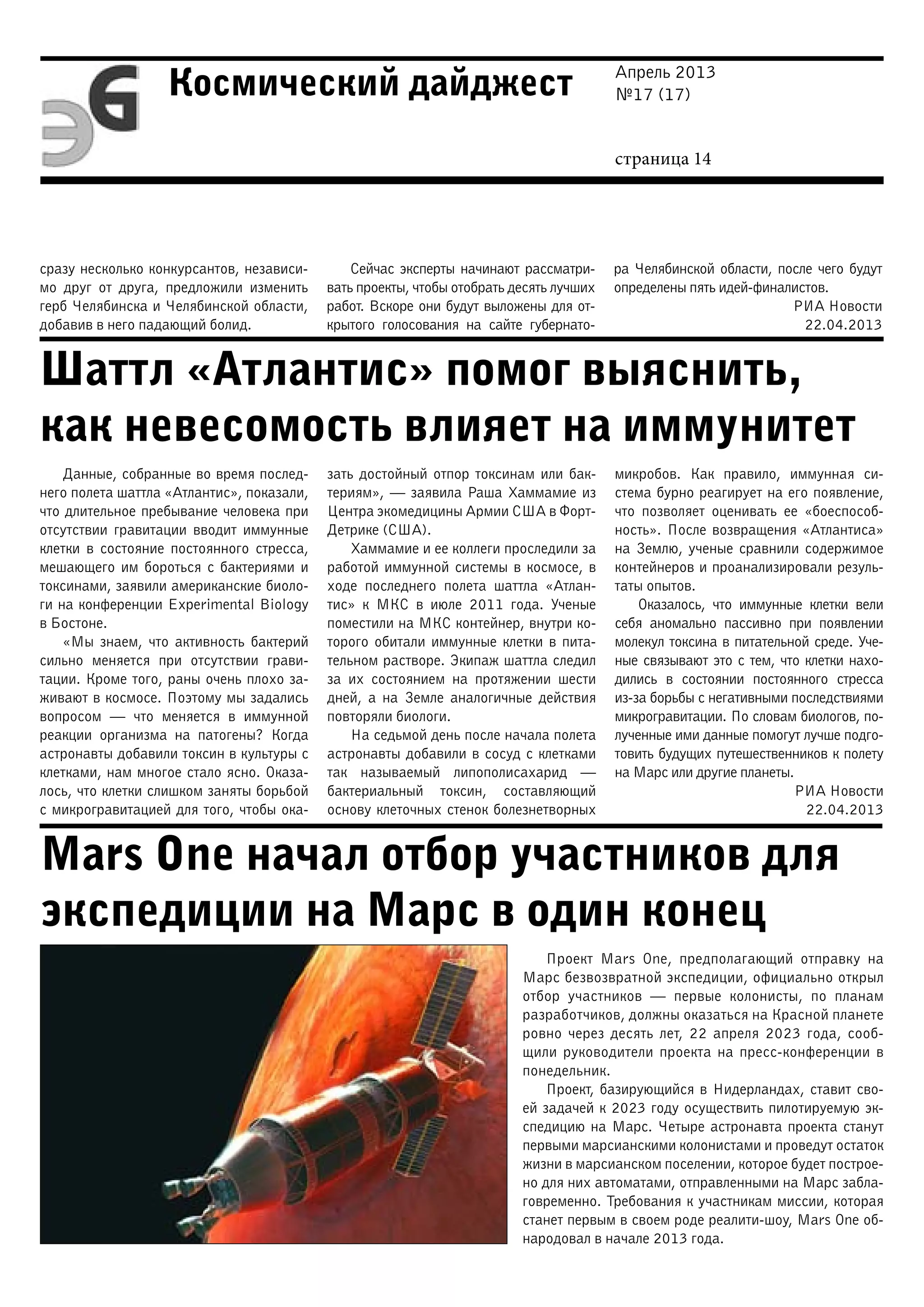 Апрель 2013
№17 (17)
страница 14
Космический дайджест
Шаттл «Атлантис» помог выяснить,
как невесомость влияет на иммунитет
Mars One начал отбор участников для
экспедиции на Марс в один конец
сразу несколько конкурсантов, независи-
мо друг от друга, предложили изменить
герб Челябинска и Челябинской области,
добавив в него падающий болид.
Сейчас эксперты начинают рассматри-
вать проекты, чтобы отобрать десять лучших
работ. Вскоре они будут выложены для от-
крытого голосования на сайте губернато-
ра Челябинской области, после чего будут
определены пять идей-финалистов.
РИА Новости
22.04.2013
Данные, собранные во время послед-
него полета шаттла «Атлантис», показали,
что длительное пребывание человека при
отсутствии гравитации вводит иммунные
клетки в состояние постоянного стресса,
мешающего им бороться с бактериями и
токсинами, заявили американские биоло-
ги на конференции Experimental Biology
в Бостоне.
«Мы знаем, что активность бактерий
сильно меняется при отсутствии грави-
тации. Кроме того, раны очень плохо за-
живают в космосе. Поэтому мы задались
вопросом — что меняется в иммунной
реакции организма на патогены? Когда
астронавты добавили токсин в культуры с
клетками, нам многое стало ясно. Оказа-
лось, что клетки слишком заняты борьбой
с микрогравитацией для того, чтобы ока-
зать достойный отпор токсинам или бак-
териям», — заявила Раша Хаммамие из
Центра экомедицины Армии США в Форт-
Детрике (США).
Хаммамие и ее коллеги проследили за
работой иммунной системы в космосе, в
ходе последнего полета шаттла «Атлан-
тис» к МКС в июле 2011 года. Ученые
поместили на МКС контейнер, внутри ко-
торого обитали иммунные клетки в пита-
тельном растворе. Экипаж шаттла следил
за их состоянием на протяжении шести
дней, а на Земле аналогичные действия
повторяли биологи.
На седьмой день после начала полета
астронавты добавили в сосуд с клетками
так называемый липополисахарид  —
бактериальный токсин, составляющий
основу клеточных стенок болезнетворных
микробов. Как правило, иммунная си-
стема бурно реагирует на его появление,
что позволяет оценивать ее «боеспособ-
ность». После возвращения «Атлантиса»
на Землю, ученые сравнили содержимое
контейнеров и проанализировали резуль-
таты опытов.
Оказалось, что иммунные клетки вели
себя аномально пассивно при появлении
молекул токсина в питательной среде. Уче-
ные связывают это с тем, что клетки нахо-
дились в состоянии постоянного стресса
из-за борьбы с негативными последствиями
микрогравитации. По словам биологов, по-
лученные ими данные помогут лучше подго-
товить будущих путешественников к полету
на Марс или другие планеты.
РИА Новости
22.04.2013
Проект Mars One, предполагающий отправку на
Марс безвозвратной экспедиции, официально открыл
отбор участников — первые колонисты, по планам
разработчиков, должны оказаться на Красной планете
ровно через десять лет, 22 апреля 2023 года, сооб-
щили руководители проекта на пресс-конференции в
понедельник.
Проект, базирующийся в Нидерландах, ставит сво-
ей задачей к 2023 году осуществить пилотируемую эк-
спедицию на Марс. Четыре астронавта проекта станут
первыми марсианскими колонистами и проведут остаток
жизни в марсианском поселении, которое будет построе-
но для них автоматами, отправленными на Марс забла-
говременно. Требования к участникам миссии, которая
станет первым в своем роде реалити-шоу, Mars One об-
народовал в начале 2013 года.
 
