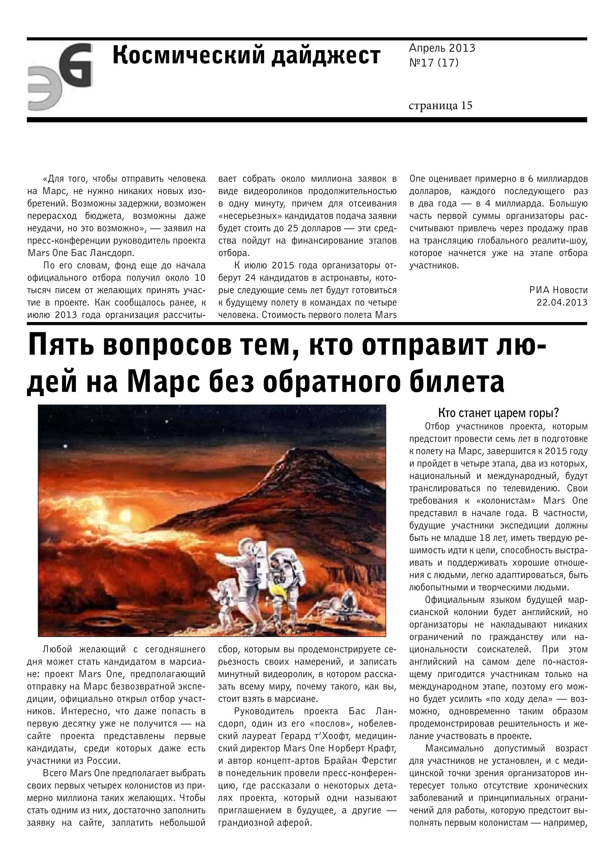 Апрель 2013
№17 (17)
страница 15
Космический дайджест
Пять вопросов тем, кто отправит лю-
дей на Марс без обратного билета
«Для того, чтобы отправить человека
на Марс, не нужно никаких новых изо-
бретений. Возможны задержки, возможен
перерасход бюджета, возможны даже
неудачи, но это возможно», — заявил на
пресс-конференции руководитель проекта
Mars One Бас Лансдорп.
По его словам, фонд еще до начала
официального отбора получил около 10
тысяч писем от желающих принять учас-
тие в проекте. Как сообщалось ранее, к
июлю 2013 года организация рассчиты-
вает собрать около миллиона заявок в
виде видеороликов продолжительностью
в одну минуту, причем для отсеивания
«несерьезных» кандидатов подача заявки
будет стоить до 25 долларов — эти сред-
ства пойдут на финансирование этапов
отбора.
К июлю 2015 года организаторы от-
берут 24 кандидатов в астронавты, кото-
рые следующие семь лет будут готовиться
к будущему полету в командах по четыре
человека. Стоимость первого полета Mars
One оценивает примерно в 6 миллиардов
долларов, каждого последующего раз
в два года — в 4 миллиарда. Большую
часть первой суммы организаторы рас-
считывают привлечь через продажу прав
на трансляцию глобального реалити-шоу,
которое начнется уже на этапе отбора
участников.
РИА Новости
22.04.2013
Любой желающий с сегодняшнего
дня может стать кандидатом в марсиа-
не: проект Mars One, предполагающий
отправку на Марс безвозвратной экспе-
диции, официально открыл отбор участ-
ников. Интересно, что даже попасть в
первую десятку уже не получится — на
сайте проекта представлены первые
кандидаты, среди которых даже есть
участники из России.
Всего Mars One предполагает выбрать
своих первых четырех колонистов из при-
мерно миллиона таких желающих. Чтобы
стать одним из них, достаточно заполнить
заявку на сайте, заплатить небольшой
сбор, которым вы продемонстрируете се-
рьезность своих намерений, и записать
минутный видеоролик, в котором расска-
зать всему миру, почему такого, как вы,
стоит взять в марсиане.
Руководитель проекта Бас Лан-
сдорп, один из его «послов», нобелев-
ский лауреат Герард т’Хоофт, медицин-
ский директор Mars One Норберт Крафт,
и автор концепт-артов Брайан Ферстиг
в понедельник провели пресс-конферен-
цию, где рассказали о некоторых дета-
лях проекта, который одни называют
приглашением в будущее, а другие —
грандиозной аферой.
Кто станет царем горы?
Отбор участников проекта, которым
предстоит провести семь лет в подготовке
к полету на Марс, завершится к 2015 году
и пройдет в четыре этапа, два из которых,
национальный и международный, будут
транслироваться по телевидению. Свои
требования к «колонистам» Mars One
представил в начале года. В частности,
будущие участники экспедиции должны
быть не младше 18 лет, иметь твердую ре-
шимость идти к цели, способность выстра-
ивать и поддерживать хорошие отноше-
ния с людьми, легко адаптироваться, быть
любопытными и творческими людьми.
Официальным языком будущей мар-
сианской колонии будет английский, но
организаторы не накладывают никаких
ограничений по гражданству или на-
циональности соискателей. При этом
английский на самом деле по-настоя-
щему пригодится участникам только на
международном этапе, поэтому его мож-
но будет усилить «по ходу дела» — воз-
можно, одновременно таким образом
продемонстрировав решительность и же-
лание участвовать в проекте.
Максимально допустимый возраст
для участников не установлен, и с меди-
цинской точки зрения организаторов ин-
тересует только отсутствие хронических
заболеваний и принципиальных ограни-
чений для работы, которую предстоит вы-
полнять первым колонистам — например,
 
