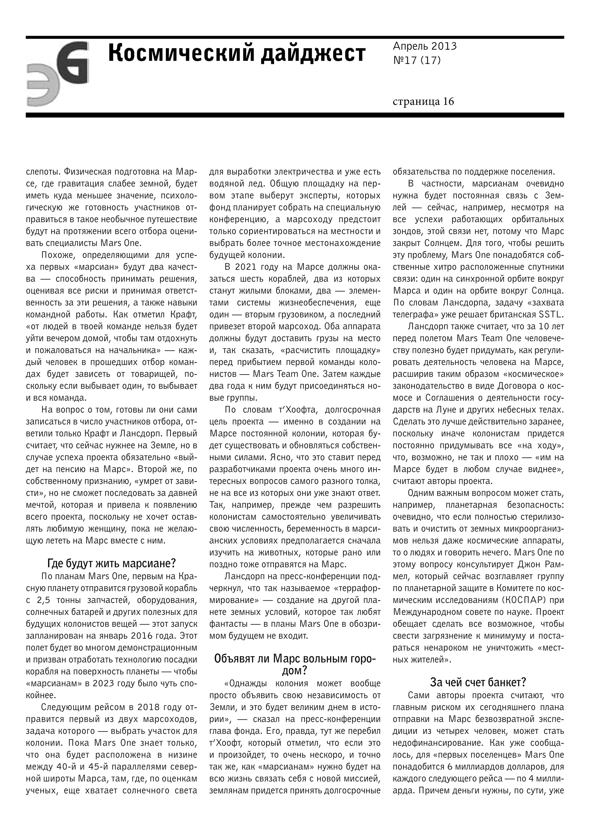 Апрель 2013
№17 (17)
страница 16
Космический дайджест
слепоты. Физическая подготовка на Мар-
се, где гравитация слабее земной, будет
иметь куда меньшее значение, психоло-
гическую же готовность участников от-
правиться в такое необычное путешествие
будут на протяжении всего отбора оцени-
вать специалисты Mars One.
Похоже, определяющими для успе-
ха первых «марсиан» будут два качест-
ва  — способность принимать решения,
оценивая все риски и принимая ответст-
венность за эти решения, а также навыки
командной работы. Как отметил Крафт,
«от людей в твоей команде нельзя будет
уйти вечером домой, чтобы там отдохнуть
и пожаловаться на начальника» — каж-
дый человек в прошедших отбор коман-
дах будет зависеть от товарищей, по-
скольку если выбывает один, то выбывает
и вся команда.
На вопрос о том, готовы ли они сами
записаться в число участников отбора, от-
ветили только Крафт и Лансдорп. Первый
считает, что сейчас нужнее на Земле, но в
случае успеха проекта обязательно «вый-
дет на пенсию на Марс». Второй же, по
собственному признанию, «умрет от зави-
сти», но не сможет последовать за давней
мечтой, которая и привела к появлению
всего проекта, поскольку не хочет остав-
лять любимую женщину, пока не желаю-
щую лететь на Марс вместе с ним.
Где будут жить марсиане?
По планам Mars One, первым на Кра-
сную планету отправится грузовой корабль
с 2,5 тонны запчастей, оборудования,
солнечных батарей и других полезных для
будущих колонистов вещей — этот запуск
запланирован на январь 2016 года. Этот
полет будет во многом демонстрационным
и призван отработать технологию посадки
корабля на поверхность планеты — чтобы
«марсианам» в 2023 году было чуть спо-
койнее.
Следующим рейсом в 2018 году от-
правится первый из двух марсоходов,
задача которого — выбрать участок для
колонии. Пока Mars One знает только,
что она будет расположена в низине
между 40-й и 45-й параллелями север-
ной широты Марса, там, где, по оценкам
ученых, еще хватает солнечного света
для выработки электричества и уже есть
водяной лед. Общую площадку на пер-
вом этапе выберут эксперты, которых
фонд планирует собрать на специальную
конференцию, а марсоходу предстоит
только сориентироваться на местности и
выбрать более точное местонахождение
будущей колонии.
В 2021 году на Марсе должны ока-
заться шесть кораблей, два из которых
станут жилыми блоками, два — элемен-
тами системы жизнеобеспечения, еще
один — вторым грузовиком, а последний
привезет второй марсоход. Оба аппарата
должны будут доставить грузы на место
и, так сказать, «расчистить площадку»
перед прибытием первой команды коло-
нистов — Mars Team One. Затем каждые
два года к ним будут присоединяться но-
вые группы.
По словам т’Хоофта, долгосрочная
цель проекта — именно в создании на
Марсе постоянной колонии, которая бу-
дет существовать и обновляться собствен-
ными силами. Ясно, что это ставит перед
разработчиками проекта очень много ин-
тересных вопросов самого разного толка,
не на все из которых они уже знают ответ.
Так, например, прежде чем разрешить
колонистам самостоятельно увеличивать
свою численность, беременность в марси-
анских условиях предполагается сначала
изучить на животных, которые рано или
поздно тоже отправятся на Марс.
Лансдорп на пресс-конференции под-
черкнул, что так называемое «террафор-
мирование» — создание на другой пла-
нете земных условий, которое так любят
фантасты — в планы Mars One в обозри-
мом будущем не входит.
Объявят ли Марс вольным горо-
дом?
«Однажды колония может вообще
просто объявить свою независимость от
Земли, и это будет великим днем в исто-
рии», — сказал на пресс-конференции
глава фонда. Его, правда, тут же перебил
т’Хоофт, который отметил, что если это
и произойдет, то очень нескоро, и точно
так же, как «марсианам» нужно будет на
всю жизнь связать себя с новой миссией,
землянам придется принять долгосрочные
обязательства по поддержке поселения.
В частности, марсианам очевидно
нужна будет постоянная связь с Зем-
лей — сейчас, например, несмотря на
все успехи работающих орбитальных
зондов, этой связи нет, потому что Марс
закрыт Солнцем. Для того, чтобы решить
эту проблему, Mars One понадобятся соб-
ственные хитро расположенные спутники
связи: один на синхронной орбите вокруг
Марса и один на орбите вокруг Солнца.
По словам Лансдорпа, задачу «захвата
телеграфа» уже решает британская SSTL.
Лансдорп также считает, что за 10 лет
перед полетом Mars Team One человече-
ству полезно будет придумать, как регули-
ровать деятельность человека на Марсе,
расширив таким образом «космическое»
законодательство в виде Договора о кос-
мосе и Соглашения о деятельности госу-
дарств на Луне и других небесных телах.
Сделать это лучше действительно заранее,
поскольку иначе колонистам придется
постоянно придумывать все «на ходу»,
что, возможно, не так и плохо — «им на
Марсе будет в любом случае виднее»,
считают авторы проекта.
Одним важным вопросом может стать,
например, планетарная безопасность:
очевидно, что если полностью стерилизо-
вать и очистить от земных микроорганиз-
мов нельзя даже космические аппараты,
то о людях и говорить нечего. Mars One по
этому вопросу консультирует Джон Рам-
мел, который сейчас возглавляет группу
по планетарной защите в Комитете по кос-
мическим исследованиям (КОСПАР) при
Международном совете по науке. Проект
обещает сделать все возможное, чтобы
свести загрязнение к минимуму и поста-
раться ненароком не уничтожить «мест-
ных жителей».
За чей счет банкет?
Сами авторы проекта считают, что
главным риском их сегодняшнего плана
отправки на Марс безвозвратной экспе-
диции из четырех человек, может стать
недофинансирование. Как уже сообща-
лось, для «первых поселенцев» Mars One
понадобится 6 миллиардов долларов, для
каждого следующего рейса — по 4 милли-
арда. Причем деньги нужны, по сути, уже
 