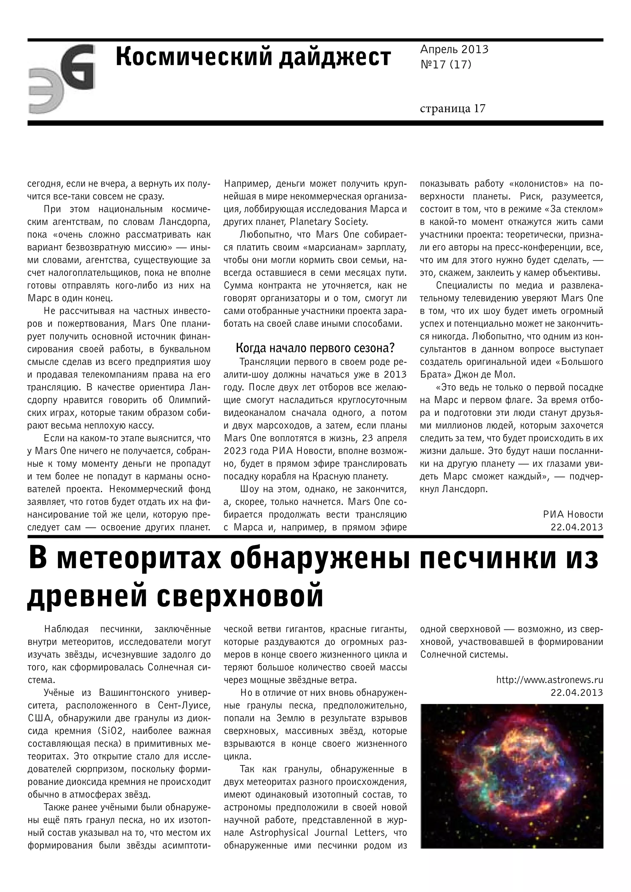Апрель 2013
№17 (17)
страница 17
Космический дайджест
В метеоритах обнаружены песчинки из
древней сверхновой
сегодня, если не вчера, а вернуть их полу-
чится все-таки совсем не сразу.
При этом национальным космиче-
ским агентствам, по словам Лансдорпа,
пока «очень сложно рассматривать как
вариант безвозвратную миссию» — ины-
ми словами, агентства, существующие за
счет налогоплательщиков, пока не вполне
готовы отправлять кого-либо из них на
Марс в один конец.
Не рассчитывая на частных инвесто-
ров и пожертвования, Mars One плани-
рует получить основной источник финан-
сирования своей работы, в буквальном
смысле сделав из всего предприятия шоу
и продавая телекомпаниям права на его
трансляцию. В качестве ориентира Лан-
сдорпу нравится говорить об Олимпий-
ских играх, которые таким образом соби-
рают весьма неплохую кассу.
Если на каком-то этапе выяснится, что
у Mars One ничего не получается, собран-
ные к тому моменту деньги не пропадут
и тем более не попадут в карманы осно-
вателей проекта. Некоммерческий фонд
заявляет, что готов будет отдать их на фи-
нансирование той же цели, которую пре-
следует сам — освоение других планет.
Например, деньги может получить круп-
нейшая в мире некоммерческая организа-
ция, лоббирующая исследования Марса и
других планет, Planetary Society.
Любопытно, что Mars One собирает-
ся платить своим «марсианам» зарплату,
чтобы они могли кормить свои семьи, на-
всегда оставшиеся в семи месяцах пути.
Сумма контракта не уточняется, как не
говорят организаторы и о том, смогут ли
сами отобранные участники проекта зара-
ботать на своей славе иными способами.
Когда начало первого сезона?
Трансляции первого в своем роде ре-
алити-шоу должны начаться уже в 2013
году. После двух лет отборов все желаю-
щие смогут насладиться круглосуточным
видеоканалом сначала одного, а потом
и двух марсоходов, а затем, если планы
Mars One воплотятся в жизнь, 23 апреля
2023 года РИА Новости, вполне возмож-
но, будет в прямом эфире транслировать
посадку корабля на Красную планету.
Шоу на этом, однако, не закончится,
а, скорее, только начнется. Mars One со-
бирается продолжать вести трансляцию
с Марса и, например, в прямом эфире
показывать работу «колонистов» на по-
верхности планеты. Риск, разумеется,
состоит в том, что в режиме «За стеклом»
в какой-то момент откажутся жить сами
участники проекта: теоретически, призна-
ли его авторы на пресс-конференции, все,
что им для этого нужно будет сделать, —
это, скажем, заклеить у камер объективы.
Специалисты по медиа и развлека-
тельному телевидению уверяют Mars One
в том, что их шоу будет иметь огромный
успех и потенциально может не закончить-
ся никогда. Любопытно, что одним из кон-
сультантов в данном вопросе выступает
создатель оригинальной идеи «Большого
Брата» Джон де Мол.
«Это ведь не только о первой посадке
на Марс и первом флаге. За время отбо-
ра и подготовки эти люди станут друзья-
ми миллионов людей, которым захочется
следить за тем, что будет происходить в их
жизни дальше. Это будут наши посланни-
ки на другую планету — их глазами уви-
деть Марс сможет каждый», — подчер-
кнул Лансдорп.
РИА Новости
22.04.2013
Наблюдая песчинки, заключённые
внутри метеоритов, исследователи могут
изучать звёзды, исчезнувшие задолго до
того, как сформировалась Солнечная си-
стема.
Учёные из Вашингтонского универ-
ситета, расположенного в Сент-Луисе,
США, обнаружили две гранулы из диок-
сида кремния (SiO2, наиболее важная
составляющая песка) в примитивных ме-
теоритах. Это открытие стало для иссле-
дователей сюрпризом, поскольку форми-
рование диоксида кремния не происходит
обычно в атмосферах звёзд.
Также ранее учёными были обнаруже-
ны ещё пять гранул песка, но их изотоп-
ный состав указывал на то, что местом их
формирования были звёзды асимптоти-
ческой ветви гигантов, красные гиганты,
которые раздуваются до огромных раз-
меров в конце своего жизненного цикла и
теряют большое количество своей массы
через мощные звёздные ветра.
Но в отличие от них вновь обнаружен-
ные гранулы песка, предположительно,
попали на Землю в результате взрывов
сверхновых, массивных звёзд, которые
взрываются в конце своего жизненного
цикла.
Так как гранулы, обнаруженные в
двух метеоритах разного происхождения,
имеют одинаковый изотопный состав, то
астрономы предположили в своей новой
научной работе, представленной в жур-
нале Astrophysical Journal Letters, что
обнаруженные ими песчинки родом из
одной сверхновой — возможно, из свер-
хновой, участвовавшей в формировании
Солнечной системы.
http://www.astronews.ru
22.04.2013
 