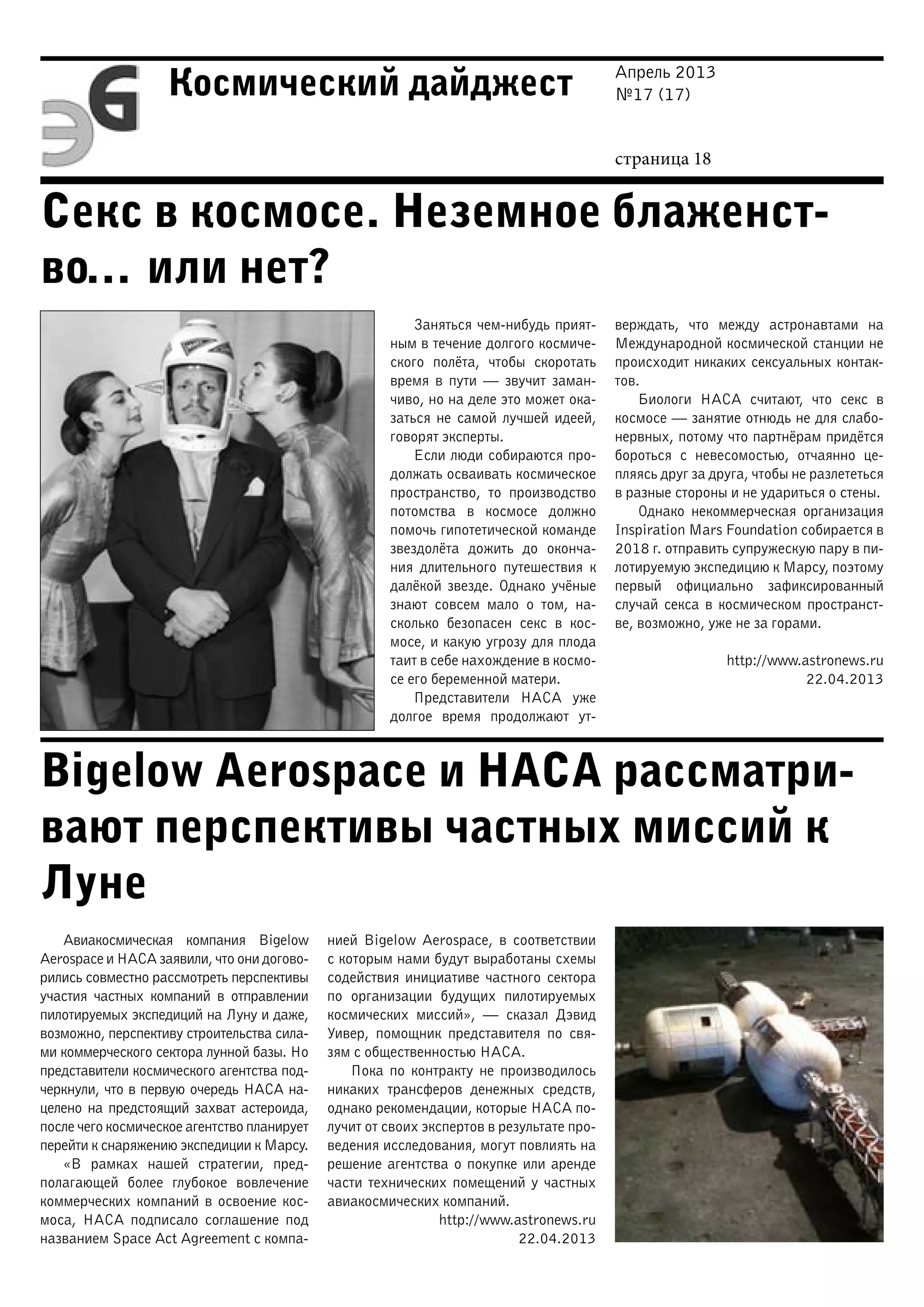 Апрель 2013
№17 (17)
страница 18
Космический дайджест
Секс в космосе. Неземное блаженст-
во… или нет?
Bigelow Aerospace и НАСА рассматри-
вают перспективы частных миссий к
Луне
Заняться чем-нибудь прият-
ным в течение долгого космиче-
ского полёта, чтобы скоротать
время в пути — звучит заман-
чиво, но на деле это может ока-
заться не самой лучшей идеей,
говорят эксперты.
Если люди собираются про-
должать осваивать космическое
пространство, то производство
потомства в космосе должно
помочь гипотетической команде
звездолёта дожить до оконча-
ния длительного путешествия к
далёкой звезде. Однако учёные
знают совсем мало о том, на-
сколько безопасен секс в кос-
мосе, и какую угрозу для плода
таит в себе нахождение в космо-
се его беременной матери.
Представители НАСА уже
долгое время продолжают ут-
верждать, что между астронавтами на
Международной космической станции не
происходит никаких сексуальных контак-
тов.
Биологи НАСА считают, что секс в
космосе — занятие отнюдь не для слабо-
нервных, потому что партнёрам придётся
бороться с невесомостью, отчаянно це-
пляясь друг за друга, чтобы не разлететься
в разные стороны и не удариться о стены.
Однако некоммерческая организация
Inspiration Mars Foundation собирается в
2018 г. отправить супружескую пару в пи-
лотируемую экспедицию к Марсу, поэтому
первый официально зафиксированный
случай секса в космическом пространст-
ве, возможно, уже не за горами.
http://www.astronews.ru
22.04.2013
Авиакосмическая компания Bigelow
Aerospace и НАСА заявили, что они догово-
рились совместно рассмотреть перспективы
участия частных компаний в отправлении
пилотируемых экспедиций на Луну и даже,
возможно, перспективу строительства сила-
ми коммерческого сектора лунной базы. Но
представители космического агентства под-
черкнули, что в первую очередь НАСА на-
целено на предстоящий захват астероида,
после чего космическое агентство планирует
перейти к снаряжению экспедиции к Марсу.
«В рамках нашей стратегии, пред-
полагающей более глубокое вовлечение
коммерческих компаний в освоение кос-
моса, НАСА подписало соглашение под
названием Space Act Agreement с компа-
нией Bigelow Aerospace, в соответствии
с которым нами будут выработаны схемы
содействия инициативе частного сектора
по организации будущих пилотируемых
космических миссий», — сказал Дэвид
Уивер, помощник представителя по свя-
зям с общественностью НАСА.
Пока по контракту не производилось
никаких трансферов денежных средств,
однако рекомендации, которые НАСА по-
лучит от своих экспертов в результате про-
ведения исследования, могут повлиять на
решение агентства о покупке или аренде
части технических помещений у частных
авиакосмических компаний.
http://www.astronews.ru
22.04.2013
 