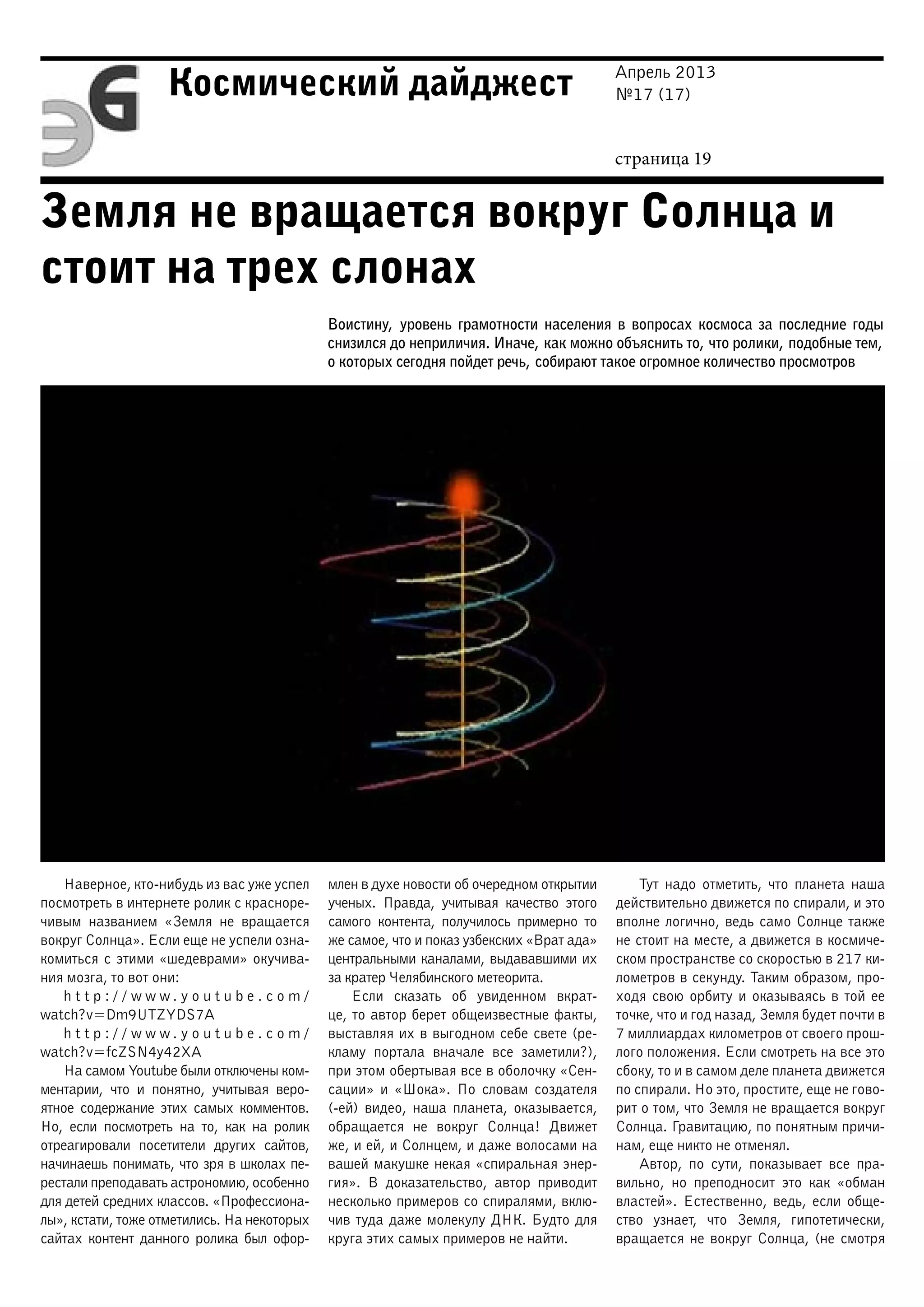 Апрель 2013
№17 (17)
страница 19
Космический дайджест
Земля не вращается вокруг Солнца и
стоит на трех слонах
Воистину, уровень грамотности населения в вопросах космоса за последние годы
снизился до неприличия. Иначе, как можно объяснить то, что ролики, подобные тем,
о которых сегодня пойдет речь, собирают такое огромное количество просмотров
Наверное, кто-нибудь из вас уже успел
посмотреть в интернете ролик с красноре-
чивым названием «Земля не вращается
вокруг Солнца». Если еще не успели озна-
комиться с этими «шедеврами» окучива-
ния мозга, то вот они:
h t t p : / / w w w . y o u t u b e . c o m /
watch?v=Dm9UTZYDS7A
h t t p : / / w w w . y o u t u b e . c o m /
watch?v=fcZSN4y42XA
На самом Youtube были отключены ком-
ментарии, что и понятно, учитывая веро-
ятное содержание этих самых комментов.
Но, если посмотреть на то, как на ролик
отреагировали посетители других сайтов,
начинаешь понимать, что зря в школах пе-
рестали преподавать астрономию, особенно
для детей средних классов. «Профессиона-
лы», кстати, тоже отметились. На некоторых
сайтах контент данного ролика был офор-
млен в духе новости об очередном открытии
ученых. Правда, учитывая качество этого
самого контента, получилось примерно то
же самое, что и показ узбекских «Врат ада»
центральными каналами, выдававшими их
за кратер Челябинского метеорита.
Если сказать об увиденном вкрат-
це, то автор берет общеизвестные факты,
выставляя их в выгодном себе свете (ре-
кламу портала вначале все заметили?),
при этом обертывая все в оболочку «Сен-
сации» и «Шока». По словам создателя
(-ей) видео, наша планета, оказывается,
обращается не вокруг Солнца! Движет
же, и ей, и Солнцем, и даже волосами на
вашей макушке некая «спиральная энер-
гия». В доказательство, автор приводит
несколько примеров со спиралями, вклю-
чив туда даже молекулу ДНК. Будто для
круга этих самых примеров не найти.
Тут надо отметить, что планета наша
действительно движется по спирали, и это
вполне логично, ведь само Солнце также
не стоит на месте, а движется в космиче-
ском пространстве со скоростью в 217 ки-
лометров в секунду. Таким образом, про-
ходя свою орбиту и оказываясь в той ее
точке, что и год назад, Земля будет почти в
7 миллиардах километров от своего прош-
лого положения. Если смотреть на все это
сбоку, то и в самом деле планета движется
по спирали. Но это, простите, еще не гово-
рит о том, что Земля не вращается вокруг
Солнца. Гравитацию, по понятным причи-
нам, еще никто не отменял.
Автор, по сути, показывает все пра-
вильно, но преподносит это как «обман
властей». Естественно, ведь, если обще-
ство узнает, что Земля, гипотетически,
вращается не вокруг Солнца, (не смотря
 