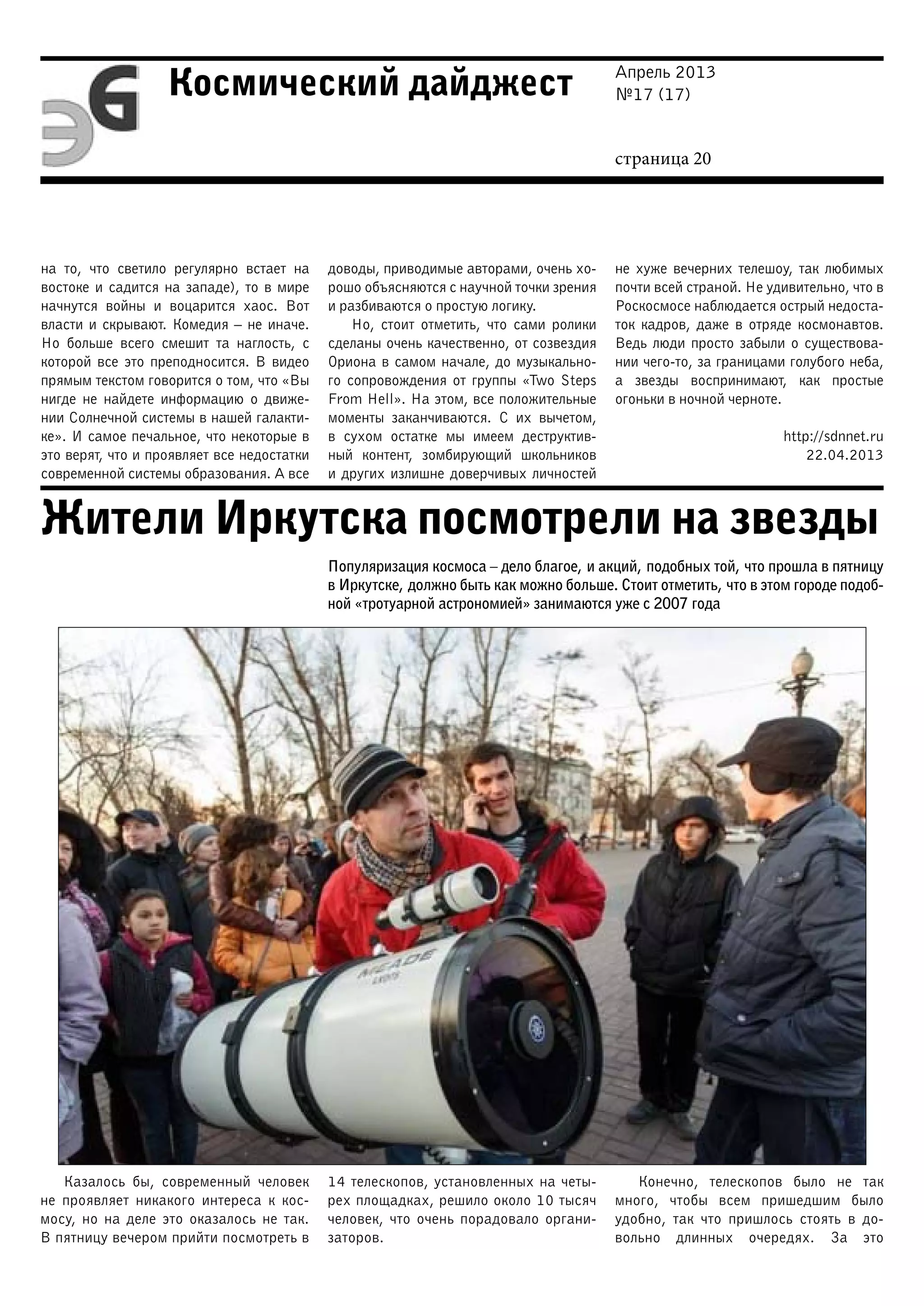 Апрель 2013
№17 (17)
страница 20
Космический дайджест
Жители Иркутска посмотрели на звезды
на то, что светило регулярно встает на
востоке и садится на западе), то в мире
начнутся войны и воцарится хаос. Вот
власти и скрывают. Комедия – не иначе.
Но больше всего смешит та наглость, с
которой все это преподносится. В видео
прямым текстом говорится о том, что «Вы
нигде не найдете информацию о движе-
нии Солнечной системы в нашей галакти-
ке». И самое печальное, что некоторые в
это верят, что и проявляет все недостатки
современной системы образования. А все
доводы, приводимые авторами, очень хо-
рошо объясняются с научной точки зрения
и разбиваются о простую логику.
Но, стоит отметить, что сами ролики
сделаны очень качественно, от созвездия
Ориона в самом начале, до музыкально-
го сопровождения от группы «Two Steps
From Hell». На этом, все положительные
моменты заканчиваются. С их вычетом,
в сухом остатке мы имеем деструктив-
ный контент, зомбирующий школьников
и других излишне доверчивых личностей
не хуже вечерних телешоу, так любимых
почти всей страной. Не удивительно, что в
Роскосмосе наблюдается острый недоста-
ток кадров, даже в отряде космонавтов.
Ведь люди просто забыли о существова-
нии чего-то, за границами голубого неба,
а звезды воспринимают, как простые
огоньки в ночной черноте.
http://sdnnet.ru
22.04.2013
Популяризация космоса – дело благое, и акций, подобных той, что прошла в пятницу
в Иркутске, должно быть как можно больше. Стоит отметить, что в этом городе подоб-
ной «тротуарной астрономией» занимаются уже с 2007 года
Казалось бы, современный человек
не проявляет никакого интереса к кос-
мосу, но на деле это оказалось не так.
В пятницу вечером прийти посмотреть в
14 телескопов, установленных на четы-
рех площадках, решило около 10 тысяч
человек, что очень порадовало органи-
заторов.
Конечно, телескопов было не так
много, чтобы всем пришедшим было
удобно, так что пришлось стоять в до-
вольно длинных очередях. За это
 