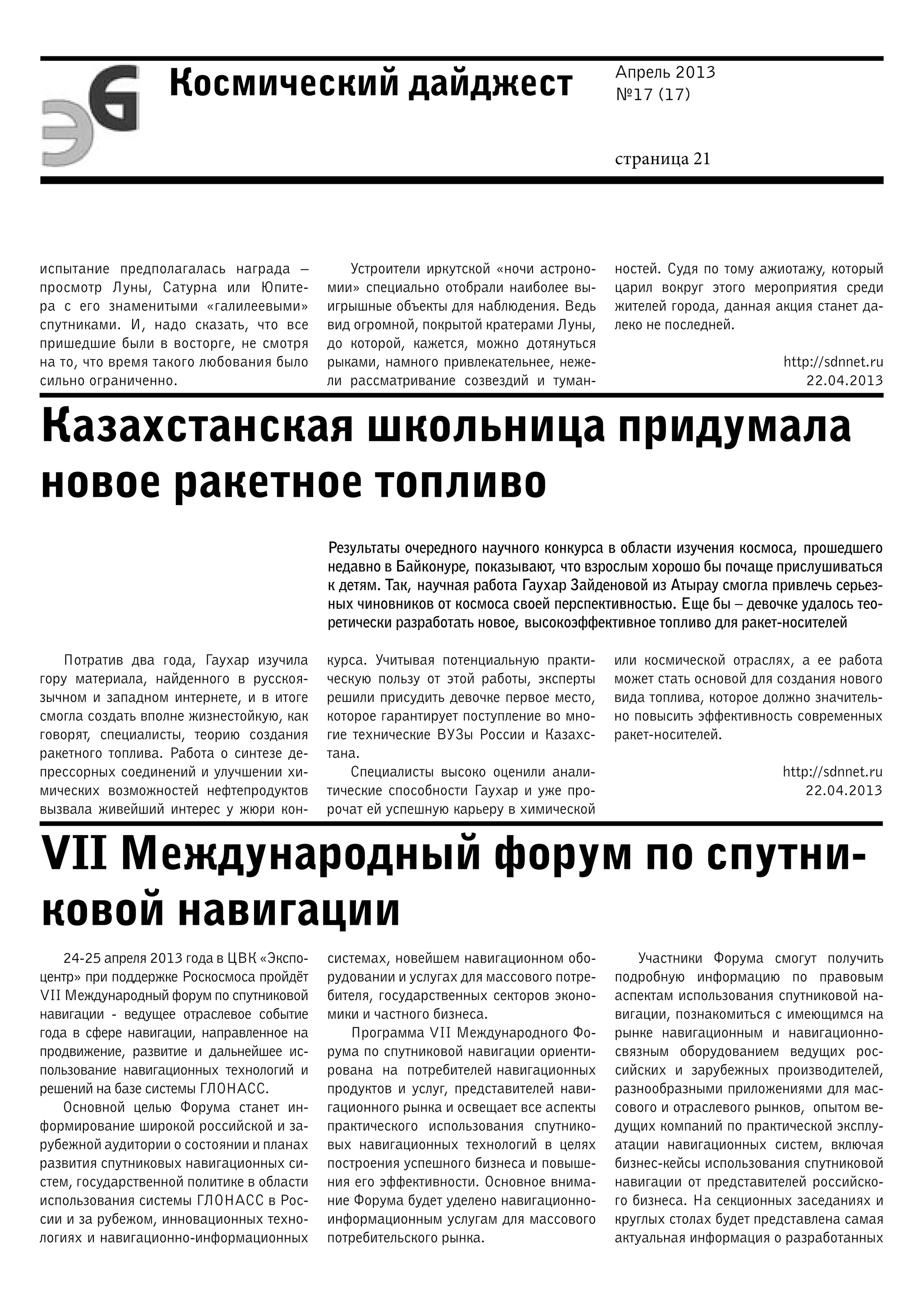 Апрель 2013
№17 (17)
страница 21
Космический дайджест
Казахстанская школьница придумала
новое ракетное топливо
VII Международный форум по спутни-
ковой навигации
испытание предполагалась награда  –
просмотр Луны, Сатурна или Юпите-
ра с его знаменитыми «галилеевыми»
спутниками. И, надо сказать, что все
пришедшие были в восторге, не смотря
на то, что время такого любования было
сильно ограниченно.
Устроители иркутской «ночи астроно-
мии» специально отобрали наиболее вы-
игрышные объекты для наблюдения. Ведь
вид огромной, покрытой кратерами Луны,
до которой, кажется, можно дотянуться
рыками, намного привлекательнее, неже-
ли рассматривание созвездий и туман-
ностей. Судя по тому ажиотажу, который
царил вокруг этого мероприятия среди
жителей города, данная акция станет да-
леко не последней.
http://sdnnet.ru
22.04.2013
Результаты очередного научного конкурса в области изучения космоса, прошедшего
недавно в Байконуре, показывают, что взрослым хорошо бы почаще прислушиваться
к детям. Так, научная работа Гаухар Зайденовой из Атырау смогла привлечь серьез-
ных чиновников от космоса своей перспективностью. Еще бы – девочке удалось тео-
ретически разработать новое, высокоэффективное топливо для ракет-носителей
Потратив два года, Гаухар изучила
гору материала, найденного в русскоя-
зычном и западном интернете, и в итоге
смогла создать вполне жизнестойкую, как
говорят, специалисты, теорию создания
ракетного топлива. Работа о синтезе де-
прессорных соединений и улучшении хи-
мических возможностей нефтепродуктов
вызвала живейший интерес у жюри кон-
курса. Учитывая потенциальную практи-
ческую пользу от этой работы, эксперты
решили присудить девочке первое место,
которое гарантирует поступление во мно-
гие технические ВУЗы России и Казахс-
тана.
Специалисты высоко оценили анали-
тические способности Гаухар и уже про-
рочат ей успешную карьеру в химической
или космической отраслях, а ее работа
может стать основой для создания нового
вида топлива, которое должно значитель-
но повысить эффективность современных
ракет-носителей.
http://sdnnet.ru
22.04.2013
24-25 апреля 2013 года в ЦВК «Экспо-
центр» при поддержке Роскосмоса пройдёт
VII Международный форум по спутниковой
навигации - ведущее отраслевое событие
года в сфере навигации, направленное на
продвижение, развитие и дальнейшее ис-
пользование навигационных технологий и
решений на базе системы ГЛОНАСС.
Основной целью Форума станет ин-
формирование широкой российской и за-
рубежной аудитории о состоянии и планах
развития спутниковых навигационных си-
стем, государственной политике в области
использования системы ГЛОНАСС в Рос-
сии и за рубежом, инновационных техно-
логиях и навигационно-информационных
системах, новейшем навигационном обо-
рудовании и услугах для массового потре-
бителя, государственных секторов эконо-
мики и частного бизнеса.
Программа VII Международного Фо-
рума по спутниковой навигации ориенти-
рована на потребителей навигационных
продуктов и услуг, представителей нави-
гационного рынка и освещает все аспекты
практического использования спутнико-
вых навигационных технологий в целях
построения успешного бизнеса и повыше-
ния его эффективности. Основное внима-
ние Форума будет уделено навигационно-
информационным услугам для массового
потребительского рынка.
Участники Форума смогут получить
подробную информацию по правовым
аспектам использования спутниковой на-
вигации, познакомиться с имеющимся на
рынке навигационным и навигационно-
связным оборудованием ведущих рос-
сийских и зарубежных производителей,
разнообразными приложениями для мас-
сового и отраслевого рынков, опытом ве-
дущих компаний по практической эксплу-
атации навигационных систем, включая
бизнес-кейсы использования спутниковой
навигации от представителей российско-
го бизнеса. На секционных заседаниях и
круглых столах будет представлена самая
актуальная информация о разработанных
 