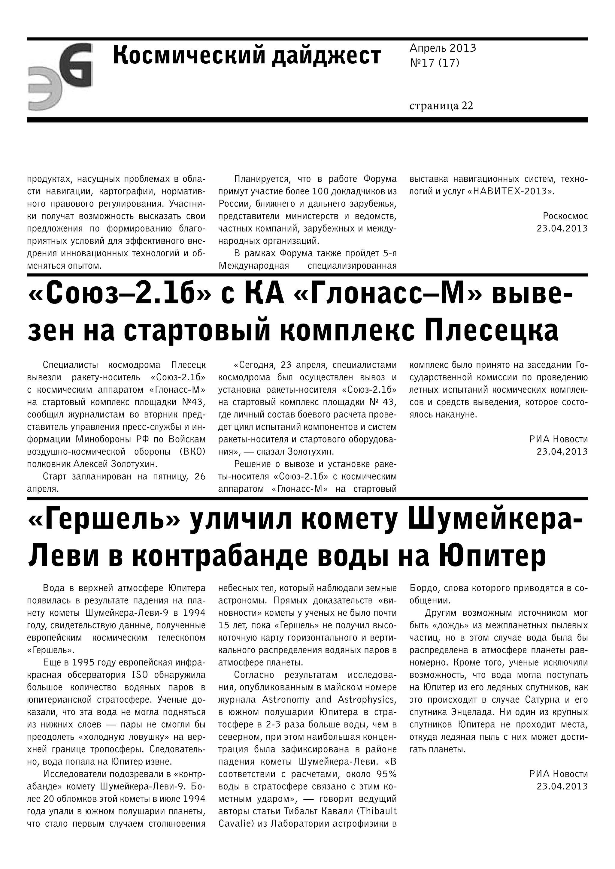 Апрель 2013
№17 (17)
страница 22
Космический дайджест
«Союз–2.1б» с КА «Глонасс–М» выве-
зен на стартовый комплекс Плесецка
«Гершель» уличил комету Шумейкера-
Леви в контрабанде воды на Юпитер
продуктах, насущных проблемах в обла-
сти навигации, картографии, норматив-
ного правового регулирования. Участни-
ки получат возможность высказать свои
предложения по формированию благо-
приятных условий для эффективного вне-
дрения инновационных технологий и об-
меняться опытом.
Планируется, что в работе Форума
примут участие более 100 докладчиков из
России, ближнего и дальнего зарубежья,
представители министерств и ведомств,
частных компаний, зарубежных и между-
народных организаций.
В рамках Форума также пройдет 5-я
Международная специализированная
выставка навигационных систем, техно-
логий и услуг «НАВИТЕХ-2013».
Роскосмос
23.04.2013
Специалисты космодрома Плесецк
вывезли ракету-носитель «Союз-2.1б»
с космическим аппаратом «Глонасс-М»
на стартовый комплекс площадки №43,
сообщил журналистам во вторник пред-
ставитель управления пресс-службы и ин-
формации Минобороны РФ по Войскам
воздушно-космической обороны (ВКО)
полковник Алексей Золотухин.
Старт запланирован на пятницу, 26
апреля.
«Сегодня, 23 апреля, специалистами
космодрома был осуществлен вывоз и
установка ракеты-носителя «Союз-2.1б»
на стартовый комплекс площадки № 43,
где личный состав боевого расчета прове-
дет цикл испытаний компонентов и систем
ракеты-носителя и стартового оборудова-
ния», — сказал Золотухин.
Решение о вывозе и установке раке-
ты-носителя «Союз-2.1б» с космическим
аппаратом «Глонасс-М» на стартовый
комплекс было принято на заседании Го-
сударственной комиссии по проведению
летных испытаний космических комплек-
сов и средств выведения, которое состо-
ялось накануне.
РИА Новости
23.04.2013
Вода в верхней атмосфере Юпитера
появилась в результате падения на пла-
нету кометы Шумейкера-Леви-9 в 1994
году, свидетельствую данные, полученные
европейским космическим телескопом
«Гершель».
Еще в 1995 году европейская инфра-
красная обсерватория ISO обнаружила
большое количество водяных паров в
юпитерианской стратосфере. Ученые до-
казали, что эта вода не могла подняться
из нижних слоев — пары не смогли бы
преодолеть «холодную ловушку» на вер-
хней границе тропосферы. Следователь-
но, вода попала на Юпитер извне.
Исследователи подозревали в «контр-
абанде» комету Шумейкера-Леви-9. Бо-
лее 20 обломков этой кометы в июле 1994
года упали в южном полушарии планеты,
что стало первым случаем столкновения
небесных тел, который наблюдали земные
астрономы. Прямых доказательств «ви-
новности» кометы у ученых не было почти
15 лет, пока «Гершель» не получил высо-
коточную карту горизонтального и верти-
кального распределения водяных паров в
атмосфере планеты.
Согласно результатам исследова-
ния, опубликованным в майском номере
журнала Astronomy and Astrophysics,
в южном полушарии Юпитера в стра-
тосфере в 2-3 раза больше воды, чем в
северном, при этом наибольшая концен-
трация была зафиксирована в районе
падения кометы Шумейкера-Леви. «В
соответствии с расчетами, около 95%
воды в стратосфере связано с этим ко-
метным ударом», — говорит ведущий
авторы статьи Тибальт Кавали (Thibault
Cavalie) из Лаборатории астрофизики в
Бордо, слова которого приводятся в со-
общении.
Другим возможным источником мог
быть «дождь» из межпланетных пылевых
частиц, но в этом случае вода была бы
распределена в атмосфере планеты рав-
номерно. Кроме того, ученые исключили
возможность, что вода могла поступать
на Юпитер из его ледяных спутников, как
это происходит в случае Сатурна и его
спутника Энцелада. Ни один из крупных
спутников Юпитера не проходит места,
откуда ледяная пыль с них может дости-
гать планеты.
РИА Новости
23.04.2013
 