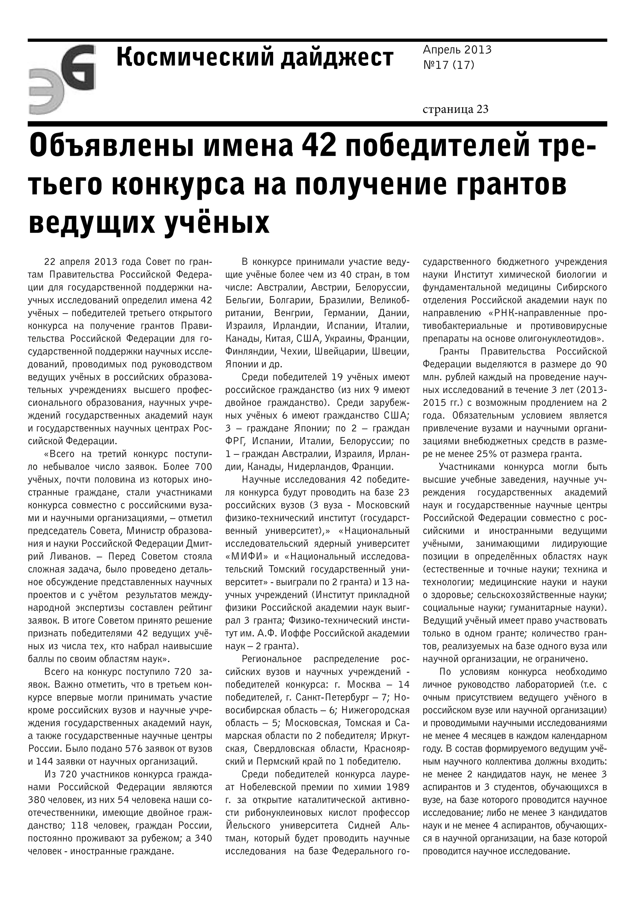 Апрель 2013
№17 (17)
страница 23
Космический дайджест
Объявлены имена 42 победителей тре-
тьего конкурса на получение грантов
ведущих учёных
22 апреля 2013 года Совет по гран-
там Правительства Российской Федера-
ции для государственной поддержки на-
учных исследований определил имена 42
учёных – победителей третьего открытого
конкурса на получение грантов Прави-
тельства Российской Федерации для го-
сударственной поддержки научных иссле-
дований, проводимых под руководством
ведущих учёных в российских образова-
тельных учреждениях высшего профес-
сионального образования, научных учре-
ждений государственных академий наук
и государственных научных центрах Рос-
сийской Федерации.
«Всего на третий конкурс поступи-
ло небывалое число заявок. Более 700
учёных, почти половина из которых ино-
странные граждане, стали участниками
конкурса совместно с российскими вуза-
ми и научными организациями, – отметил
председатель Совета, Министр образова-
ния и науки Российской Федерации Дмит-
рий Ливанов. – Перед Советом стояла
сложная задача, было проведено деталь-
ное обсуждение представленных научных
проектов и с учётом результатов между-
народной экспертизы составлен рейтинг
заявок. В итоге Советом принято решение
признать победителями 42 ведущих учё-
ных из числа тех, кто набрал наивысшие
баллы по своим областям наук».
Всего на конкурс поступило 720 за-
явок. Важно отметить, что в третьем кон-
курсе впервые могли принимать участие
кроме российских вузов и научные учре-
ждения государственных академий наук,
а также государственные научные центры
России. Было подано 576 заявок от вузов
и 144 заявки от научных организаций.
Из 720 участников конкурса гражда-
нами Российской Федерации являются
380 человек, из них 54 человека наши со-
отечественники, имеющие двойное граж-
данство; 118 человек, граждан России,
постоянно проживают за рубежом; а 340
человек - иностранные граждане.
В конкурсе принимали участие веду-
щие учёные более чем из 40 стран, в том
числе: Австралии, Австрии, Белоруссии,
Бельгии, Болгарии, Бразилии, Великоб-
ритании, Венгрии, Германии, Дании,
Израиля, Ирландии, Испании, Италии,
Канады, Китая, США, Украины, Франции,
Финляндии, Чехии, Швейцарии, Швеции,
Японии и др.
Среди победителей 19 учёных имеют
российское гражданство (из них 9 имеют
двойное гражданство). Среди зарубеж-
ных учёных 6 имеют гражданство США;
3  – граждане Японии; по 2 – граждан
ФРГ, Испании, Италии, Белоруссии; по
1 – граждан Австралии, Израиля, Ирлан-
дии, Канады, Нидерландов, Франции.
Научные исследования 42 победите-
ля конкурса будут проводить на базе 23
российских вузов (3 вуза - Московский
физико-технический институт (государст-
венный университет),» «Национальный
исследовательский ядерный университет
«МИФИ» и «Национальный исследова-
тельский Томский государственный уни-
верситет» - выиграли по 2 гранта) и 13 на-
учных учреждений (Институт прикладной
физики Российской академии наук выиг-
рал 3 гранта; Физико-технический инсти-
тут им. А.Ф. Иоффе Российской академии
наук – 2 гранта).
Региональное распределение рос-
сийских вузов и научных учреждений  -
победителей конкурса: г. Москва – 14
победителей, г. Санкт-Петербург – 7; Но-
восибирская область – 6; Нижегородская
область – 5; Московская, Томская и Са-
марская области по 2 победителя; Иркут-
ская, Свердловская области, Краснояр-
ский и Пермский край по 1 победителю.
Среди победителей конкурса лауре-
ат Нобелевской премии по химии 1989
г. за открытие каталитической активно-
сти рибонуклеиновых кислот профессор
Йельского университета Сидней Аль-
тман, который будет проводить научные
исследования на базе Федерального го-
сударственного бюджетного учреждения
науки Институт химической биологии и
фундаментальной медицины Сибирского
отделения Российской академии наук по
направлению «РНК-направленные про-
тивобактериальные и противовирусные
препараты на основе олигонуклеотидов».
Гранты Правительства Российской
Федерации выделяются в размере до 90
млн. рублей каждый на проведение науч-
ных исследований в течение 3 лет (2013-
2015 гг.) с возможным продлением на 2
года. Обязательным условием является
привлечение вузами и научными органи-
зациями внебюджетных средств в разме-
ре не менее 25% от размера гранта.
Участниками конкурса могли быть
высшие учебные заведения, научные уч-
реждения государственных академий
наук и государственные научные центры
Российской Федерации совместно с рос-
сийскими и иностранными ведущими
учёными, занимающими лидирующие
позиции в определённых областях наук
(естественные и точные науки; техника и
технологии; медицинские науки и науки
о здоровье; сельскохозяйственные науки;
социальные науки; гуманитарные науки).
Ведущий учёный имеет право участвовать
только в одном гранте; количество гран-
тов, реализуемых на базе одного вуза или
научной организации, не ограничено.
По условиям конкурса необходимо
личное руководство лабораторией (т.е. с
очным присутствием ведущего учёного в
российском вузе или научной организации)
и проводимыми научными исследованиями
не менее 4 месяцев в каждом календарном
году. В состав формируемого ведущим учё-
ным научного коллектива должны входить:
не менее 2 кандидатов наук, не менее 3
аспирантов и 3 студентов, обучающихся в
вузе, на базе которого проводится научное
исследование; либо не менее 3 кандидатов
наук и не менее 4 аспирантов, обучающих-
ся в научной организации, на базе которой
проводится научное исследование.
 