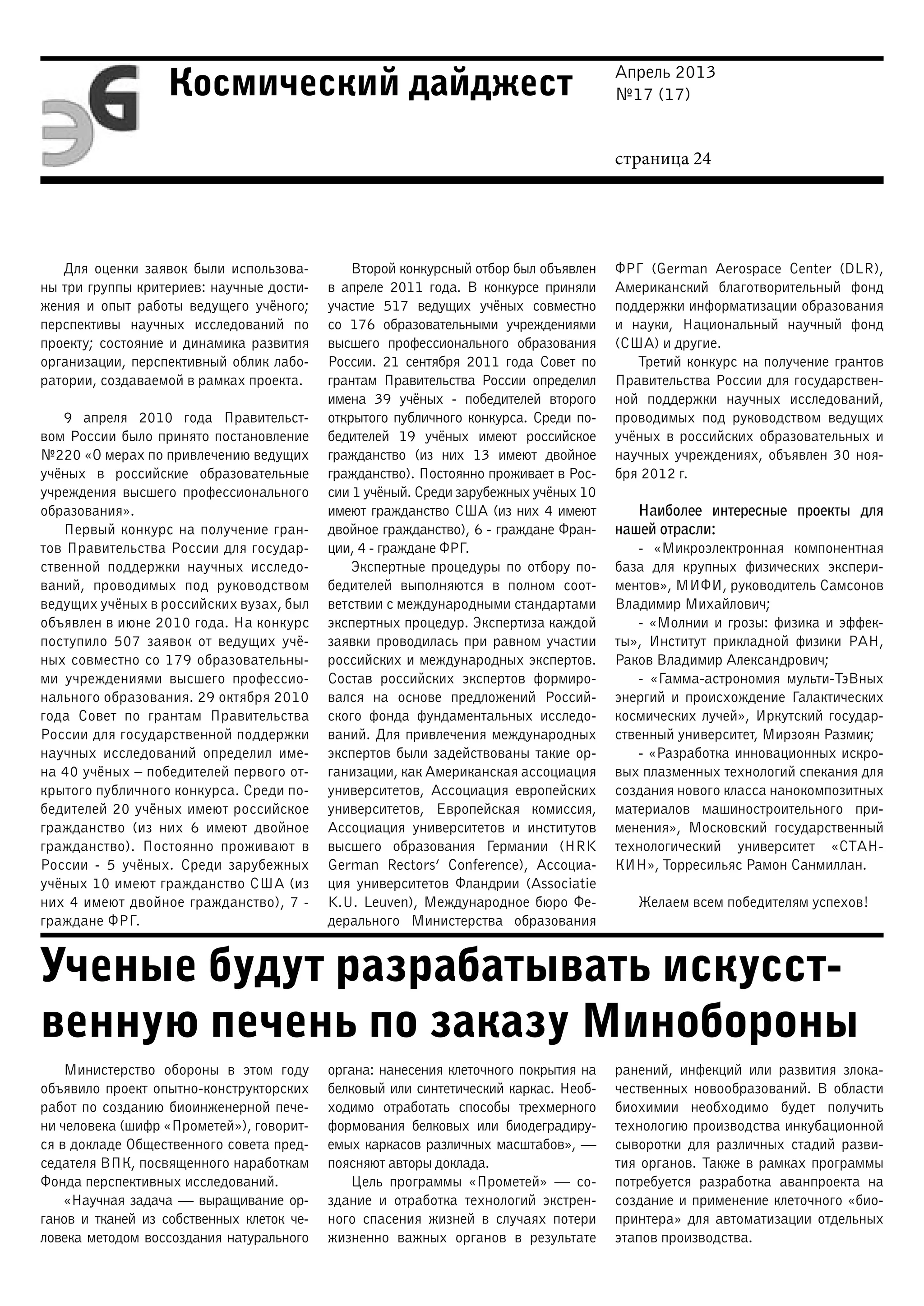Апрель 2013
№17 (17)
страница 24
Космический дайджест
Ученые будут разрабатывать искусст-
венную печень по заказу Минобороны
Для оценки заявок были использова-
ны три группы критериев: научные дости-
жения и опыт работы ведущего учёного;
перспективы научных исследований по
проекту; состояние и динамика развития
организации, перспективный облик лабо-
ратории, создаваемой в рамках проекта.
9 апреля 2010 года Правительст-
вом России было принято постановление
№220 «О мерах по привлечению ведущих
учёных в российские образовательные
учреждения высшего профессионального
образования».
Первый конкурс на получение гран-
тов Правительства России для государ-
ственной поддержки научных исследо-
ваний, проводимых под руководством
ведущих учёных в российских вузах, был
объявлен в июне 2010 года. На конкурс
поступило 507 заявок от ведущих учё-
ных совместно со 179 образовательны-
ми учреждениями высшего профессио-
нального образования. 29 октября 2010
года Совет по грантам Правительства
России для государственной поддержки
научных исследований определил име-
на 40 учёных – победителей первого от-
крытого публичного конкурса. Среди по-
бедителей 20 учёных имеют российское
гражданство (из них 6 имеют двойное
гражданство). Постоянно проживают в
России - 5 учёных. Среди зарубежных
учёных 10 имеют гражданство США (из
них 4 имеют двойное гражданство), 7 -
граждане ФРГ.
Второй конкурсный отбор был объявлен
в апреле 2011 года. В конкурсе приняли
участие 517 ведущих учёных совместно
со 176 образовательными учреждениями
высшего профессионального образования
России. 21 сентября 2011 года Совет по
грантам Правительства России определил
имена 39 учёных - победителей второго
открытого публичного конкурса. Среди по-
бедителей 19 учёных имеют российское
гражданство (из них 13 имеют двойное
гражданство). Постоянно проживает в Рос-
сии 1 учёный. Среди зарубежных учёных 10
имеют гражданство США (из них 4 имеют
двойное гражданство), 6 - граждане Фран-
ции, 4 - граждане ФРГ.
Экспертные процедуры по отбору по-
бедителей выполняются в полном соот-
ветствии с международными стандартами
экспертных процедур. Экспертиза каждой
заявки проводилась при равном участии
российских и международных экспертов.
Состав российских экспертов формиро-
вался на основе предложений Россий-
ского фонда фундаментальных исследо-
ваний. Для привлечения международных
экспертов были задействованы такие ор-
ганизации, как Американская ассоциация
университетов, Ассоциация европейских
университетов, Европейская комиссия,
Ассоциация университетов и институтов
высшего образования Германии (HRK
German Rectors’ Conference), Ассоциа-
ция университетов Фландрии (Associatie
K.U. Leuven), Международное бюро Фе-
дерального Министерства образования
ФРГ (German Aerospace Center (DLR),
Американский благотворительный фонд
поддержки информатизации образования
и науки, Национальный научный фонд
(США) и другие.
Третий конкурс на получение грантов
Правительства России для государствен-
ной поддержки научных исследований,
проводимых под руководством ведущих
учёных в российских образовательных и
научных учреждениях, объявлен 30 ноя-
бря 2012 г.
Наиболее интересные проекты для
нашей отрасли:
- «Микроэлектронная компонентная
база для крупных физических экспери-
ментов», МИФИ, руководитель Самсонов
Владимир Михайлович;
- «Молнии и грозы: физика и эффек-
ты», Институт прикладной физики РАН,
Раков Владимир Александрович;
- «Гамма-астрономия мульти-ТэВных
энергий и происхождение Галактических
космических лучей», Иркутский государ-
ственный университет, Мирзоян Размик;
- «Разработка инновационных искро-
вых плазменных технологий спекания для
создания нового класса нанокомпозитных
материалов машиностроительного при-
менения», Московский государственный
технологический университет «СТАН-
КИН», Торресильяс Рамон Санмиллан.
Желаем всем победителям успехов!
Министерство обороны в этом году
объявило проект опытно-конструкторских
работ по созданию биоинженерной пече-
ни человека (шифр «Прометей»), говорит-
ся в докладе Общественного совета пред-
седателя ВПК, посвященного наработкам
Фонда перспективных исследований.
«Научная задача — выращивание ор-
ганов и тканей из собственных клеток че-
ловека методом воссоздания натурального
органа: нанесения клеточного покрытия на
белковый или синтетический каркас. Необ-
ходимо отработать способы трехмерного
формования белковых или биодеградиру-
емых каркасов различных масштабов», —
поясняют авторы доклада.
Цель программы «Прометей» — со-
здание и отработка технологий экстрен-
ного спасения жизней в случаях потери
жизненно важных органов в результате
ранений, инфекций или развития злока-
чественных новообразований. В области
биохимии необходимо будет получить
технологию производства инкубационной
сыворотки для различных стадий разви-
тия органов. Также в рамках программы
потребуется разработка аванпроекта на
создание и применение клеточного «био-
принтера» для автоматизации отдельных
этапов производства.
 