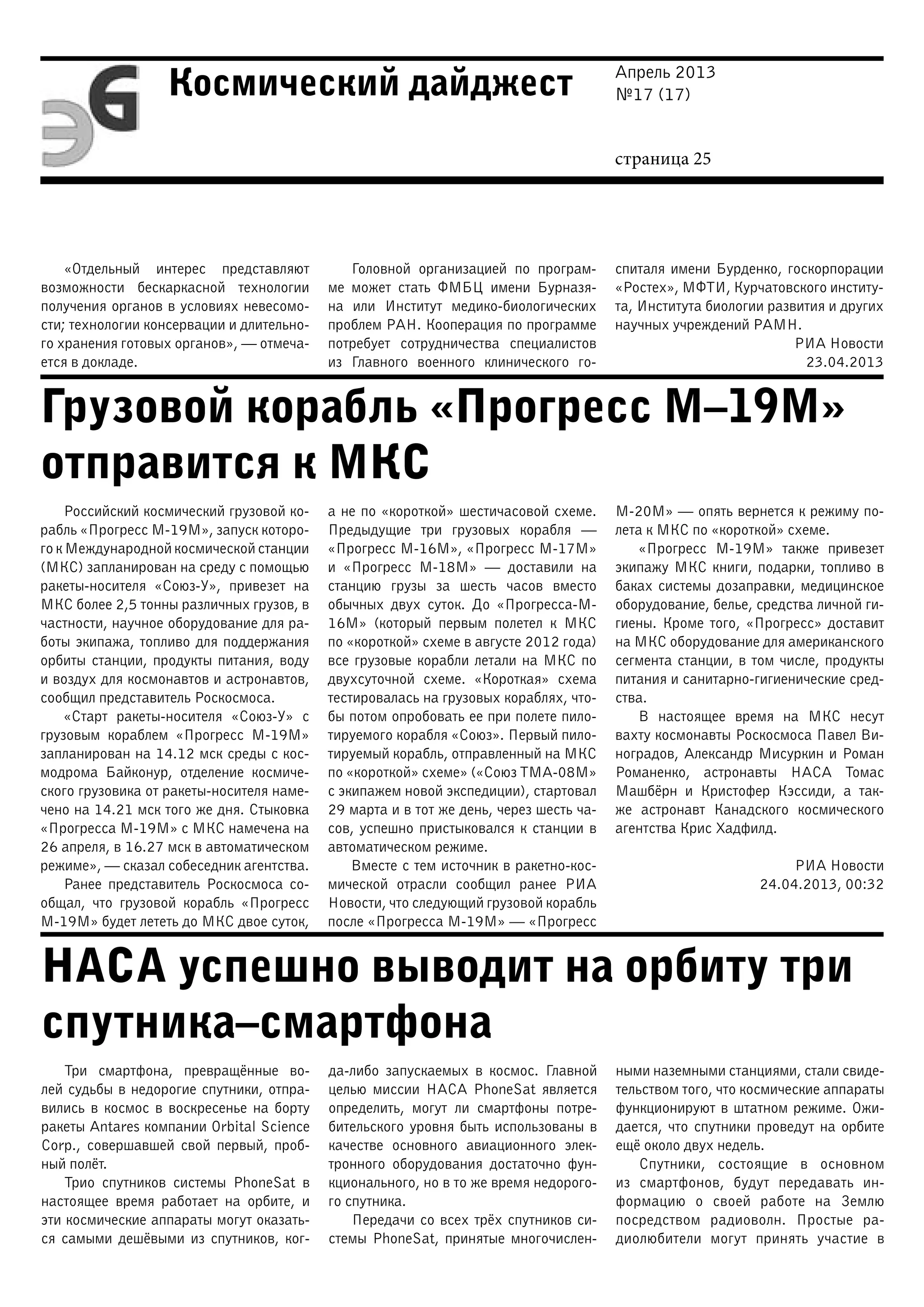 Апрель 2013
№17 (17)
страница 25
Космический дайджест
Грузовой корабль «Прогресс М–19М»
отправится к МКС
НАСА успешно выводит на орбиту три
спутника–смартфона
«Отдельный интерес представляют
возможности бескаркасной технологии
получения органов в условиях невесомо-
сти; технологии консервации и длительно-
го хранения готовых органов», — отмеча-
ется в докладе.
Головной организацией по програм-
ме может стать ФМБЦ имени Бурназя-
на или Институт медико-биологических
проблем РАН. Кооперация по программе
потребует сотрудничества специалистов
из Главного военного клинического го-
спиталя имени Бурденко, госкорпорации
«Ростех», МФТИ, Курчатовского институ-
та, Института биологии развития и других
научных учреждений РАМН.
РИА Новости
23.04.2013
Российский космический грузовой ко-
рабль «Прогресс М-19М», запуск которо-
го к Международной космической станции
(МКС) запланирован на среду с помощью
ракеты-носителя «Союз-У», привезет на
МКС более 2,5 тонны различных грузов, в
частности, научное оборудование для ра-
боты экипажа, топливо для поддержания
орбиты станции, продукты питания, воду
и воздух для космонавтов и астронавтов,
сообщил представитель Роскосмоса.
«Старт ракеты-носителя «Союз-У» с
грузовым кораблем «Прогресс М-19М»
запланирован на 14.12 мск среды с кос-
модрома Байконур, отделение космиче-
ского грузовика от ракеты-носителя наме-
чено на 14.21 мск того же дня. Стыковка
«Прогресса М-19М» с МКС намечена на
26 апреля, в 16.27 мск в автоматическом
режиме», — сказал собеседник агентства.
Ранее представитель Роскосмоса со-
общал, что грузовой корабль «Прогресс
М-19М» будет лететь до МКС двое суток,
а не по «короткой» шестичасовой схеме.
Предыдущие три грузовых корабля —
«Прогресс М-16М», «Прогресс М-17М»
и «Прогресс М-18М» — доставили на
станцию грузы за шесть часов вместо
обычных двух суток. До «Прогресса-М-
16М» (который первым полетел к МКС
по «короткой» схеме в августе 2012 года)
все грузовые корабли летали на МКС по
двухсуточной схеме. «Короткая» схема
тестировалась на грузовых кораблях, что-
бы потом опробовать ее при полете пило-
тируемого корабля «Союз». Первый пило-
тируемый корабль, отправленный на МКС
по «короткой» схеме» («Союз ТМА-08М»
с экипажем новой экспедиции), стартовал
29 марта и в тот же день, через шесть ча-
сов, успешно пристыковался к станции в
автоматическом режиме.
Вместе с тем источник в ракетно-кос-
мической отрасли сообщил ранее РИА
Новости, что следующий грузовой корабль
после «Прогресса М-19М» — «Прогресс
М-20М» — опять вернется к режиму по-
лета к МКС по «короткой» схеме.
«Прогресс М-19М» также привезет
экипажу МКС книги, подарки, топливо в
баках системы дозаправки, медицинское
оборудование, белье, средства личной ги-
гиены. Кроме того, «Прогресс» доставит
на МКС оборудование для американского
сегмента станции, в том числе, продукты
питания и санитарно-гигиенические сред-
ства.
В настоящее время на МКС несут
вахту космонавты Роскосмоса Павел Ви-
ноградов, Александр Мисуркин и Роман
Романенко, астронавты НАСА Томас
Машбёрн и Кристофер Кэссиди, а так-
же астронавт Канадского космического
агентства Крис Хадфилд.
РИА Новости
24.04.2013, 00:32
Три смартфона, превращённые во-
лей судьбы в недорогие спутники, отпра-
вились в космос в воскресенье на борту
ракеты Antares компании Orbital Science
Corp., совершавшей свой первый, проб-
ный полёт.
Трио спутников системы PhoneSat в
настоящее время работает на орбите, и
эти космические аппараты могут оказать-
ся самыми дешёвыми из спутников, ког-
да-либо запускаемых в космос. Главной
целью миссии НАСА PhoneSat является
определить, могут ли смартфоны потре-
бительского уровня быть использованы в
качестве основного авиационного элек-
тронного оборудования достаточно фун-
кционального, но в то же время недорого-
го спутника.
Передачи со всех трёх спутников си-
стемы PhoneSat, принятые многочислен-
ными наземными станциями, стали свиде-
тельством того, что космические аппараты
функционируют в штатном режиме. Ожи-
дается, что спутники проведут на орбите
ещё около двух недель.
Спутники, состоящие в основном
из смартфонов, будут передавать ин-
формацию о своей работе на Землю
посредством радиоволн. Простые ра-
диолюбители могут принять участие в
 