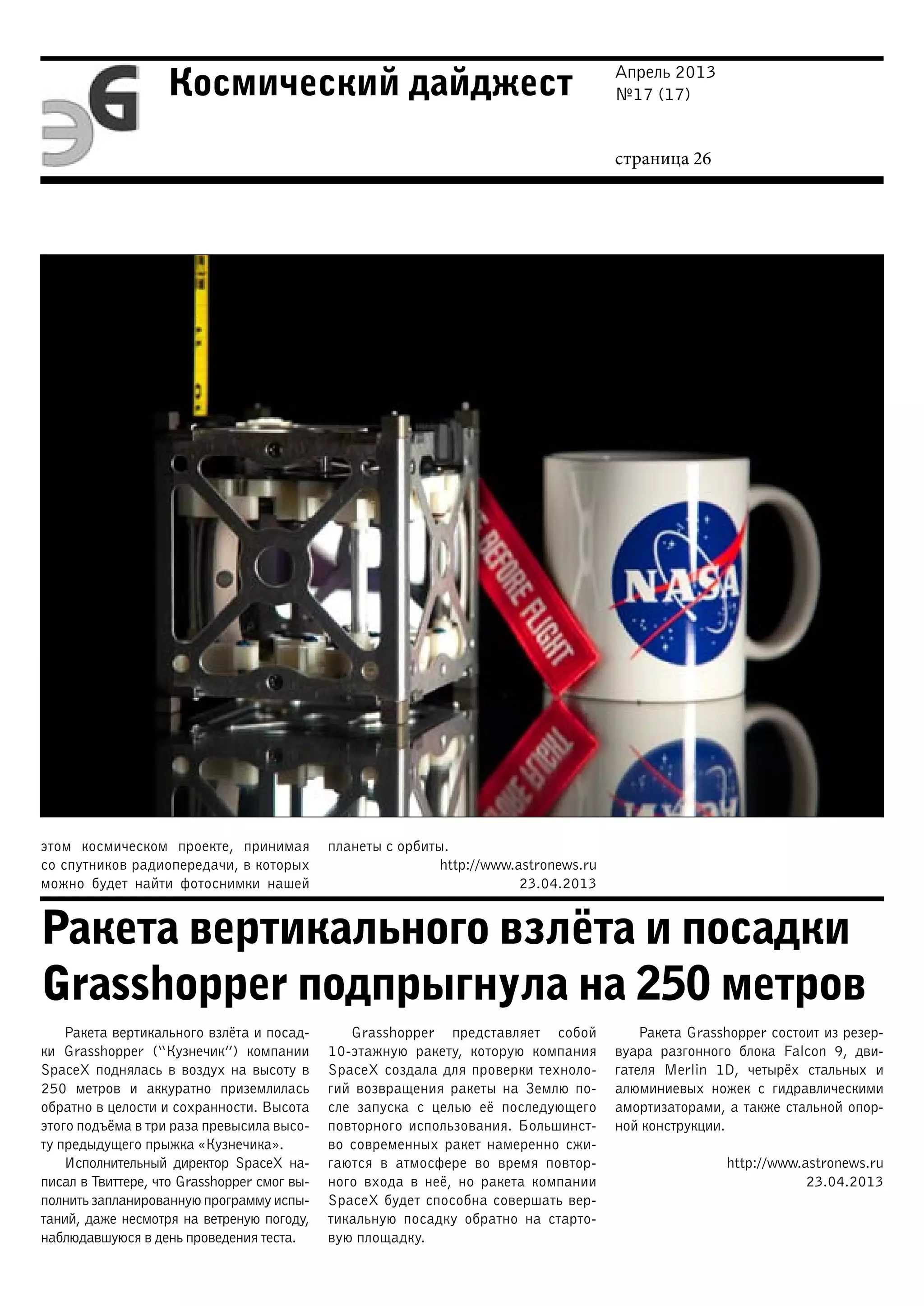 Апрель 2013
№17 (17)
страница 26
Космический дайджест
Ракета вертикального взлёта и посадки
Grasshopper подпрыгнула на 250 метров
этом космическом проекте, принимая
со спутников радиопередачи, в которых
можно будет найти фотоснимки нашей
планеты с орбиты.
http://www.astronews.ru
23.04.2013
Ракета вертикального взлёта и посад-
ки Grasshopper (“Кузнечик”) компании
SpaceX поднялась в воздух на высоту в
250 метров и аккуратно приземлилась
обратно в целости и сохранности. Высота
этого подъёма в три раза превысила высо-
ту предыдущего прыжка «Кузнечика».
Исполнительный директор SpaceX на-
писал в Твиттере, что Grasshopper смог вы-
полнить запланированную программу испы-
таний, даже несмотря на ветреную погоду,
наблюдавшуюся в день проведения теста.
Grasshopper представляет собой
10-этажную ракету, которую компания
SpaceX создала для проверки техноло-
гий возвращения ракеты на Землю по-
сле запуска с целью её последующего
повторного использования. Большинст-
во современных ракет намеренно сжи-
гаются в атмосфере во время повтор-
ного входа в неё, но ракета компании
SpaceX будет способна совершать вер-
тикальную посадку обратно на старто-
вую площадку.
Ракета Grasshopper состоит из резер-
вуара разгонного блока Falcon 9, дви-
гателя Merlin 1D, четырёх стальных и
алюминиевых ножек с гидравлическими
амортизаторами, а также стальной опор-
ной конструкции.
http://www.astronews.ru
23.04.2013
 