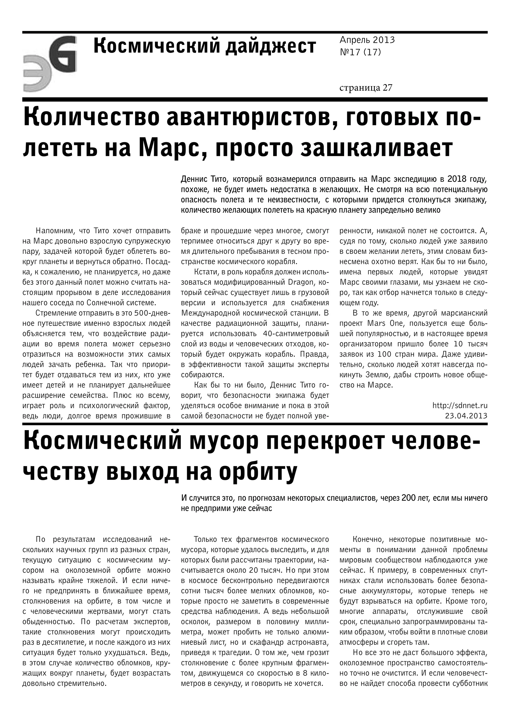 Апрель 2013
№17 (17)
страница 27
Космический дайджест
Количество авантюристов, готовых по-
лететь на Марс, просто зашкаливает
Космический мусор перекроет челове-
честву выход на орбиту
Деннис Тито, который вознамерился отправить на Марс экспедицию в 2018 году,
похоже, не будет иметь недостатка в желающих. Не смотря на всю потенциальную
опасность полета и те неизвестности, с которыми придется столкнуться экипажу,
количество желающих полететь на красную планету запредельно велико
Напомним, что Тито хочет отправить
на Марс довольно взрослую супружескую
пару, задачей которой будет облететь во-
круг планеты и вернуться обратно. Посад-
ка, к сожалению, не планируется, но даже
без этого данный полет можно считать на-
стоящим прорывом в деле исследования
нашего соседа по Солнечной системе.
Стремление отправить в это 500-днев-
ное путешествие именно взрослых людей
объясняется тем, что воздействие ради-
ации во время полета может серьезно
отразиться на возможности этих самых
людей зачать ребенка. Так что приори-
тет будет отдаваться тем из них, кто уже
имеет детей и не планирует дальнейшее
расширение семейства. Плюс ко всему,
играет роль и психологический фактор,
ведь люди, долгое время прожившие в
браке и прошедшие через многое, смогут
терпимее относиться друг к другу во вре-
мя длительного пребывания в тесном про-
странстве космического корабля.
Кстати, в роль корабля должен исполь-
зоваться модифицированный Dragon, ко-
торый сейчас существует лишь в грузовой
версии и используется для снабжения
Международной космической станции. В
качестве радиационной защиты, плани-
руется использовать 40-сантиметровый
слой из воды и человеческих отходов, ко-
торый будет окружать корабль. Правда,
в эффективности такой защиты эксперты
собираются.
Как бы то ни было, Деннис Тито го-
ворит, что безопасности экипажа будет
уделяться особое внимание и пока в этой
самой безопасности не будет полной уве-
ренности, никакой полет не состоится. А,
судя по тому, сколько людей уже заявило
в своем желании лететь, этим словам биз-
несмена охотно верят. Как бы то ни было,
имена первых людей, которые увидят
Марс своими глазами, мы узнаем не ско-
ро, так как отбор начнется только в следу-
ющем году.
В то же время, другой марсианский
проект Mars One, пользуется еще боль-
шей популярностью, и в настоящее время
организатором пришло более 10 тысяч
заявок из 100 стран мира. Даже удиви-
тельно, сколько людей хотят навсегда по-
кинуть Землю, дабы строить новое обще-
ство на Марсе.
http://sdnnet.ru
23.04.2013
И случится это, по прогнозам некоторых специалистов, через 200 лет, если мы ничего
не предприми уже сейчас
По результатам исследований не-
скольких научных групп из разных стран,
текущую ситуацию с космическим му-
сором на околоземной орбите можно
называть крайне тяжелой. И если ниче-
го не предпринять в ближайшее время,
столкновения на орбите, в том числе и
с человеческими жертвами, могут стать
обыденностью. По расчетам экспертов,
такие столкновения могут происходить
раз в десятилетие, и после каждого из них
ситуация будет только ухудшаться. Ведь,
в этом случае количество обломков, кру-
жащих вокруг планеты, будет возрастать
довольно стремительно.
Только тех фрагментов космического
мусора, которые удалось выследить, и для
которых были рассчитаны траектории, на-
считывается около 20 тысяч. Но при этом
в космосе бесконтрольно передвигаются
сотни тысяч более мелких обломков, ко-
торые просто не заметить в современные
средства наблюдения. А ведь небольшой
осколок, размером в половину милли-
метра, может пробить не только алюми-
ниевый лист, но и скафандр астронавта,
приведя к трагедии. О том же, чем грозит
столкновение с более крупным фрагмен-
том, движущемся со скоростью в 8 кило-
метров в секунду, и говорить не хочется.
Конечно, некоторые позитивные мо-
менты в понимании данной проблемы
мировым сообществом наблюдаются уже
сейчас. К примеру, в современных спут-
никах стали использовать более безопа-
сные аккумуляторы, которые теперь не
будут взрываться на орбите. Кроме того,
многие аппараты, отслужившие свой
срок, специально запрограммированы та-
ким образом, чтобы войти в плотные слови
атмосферы и сгореть там.
Но все это не даст большого эффекта,
околоземное пространство самостоятель-
но точно не очистится. И если человечест-
во не найдет способа провести субботник
 