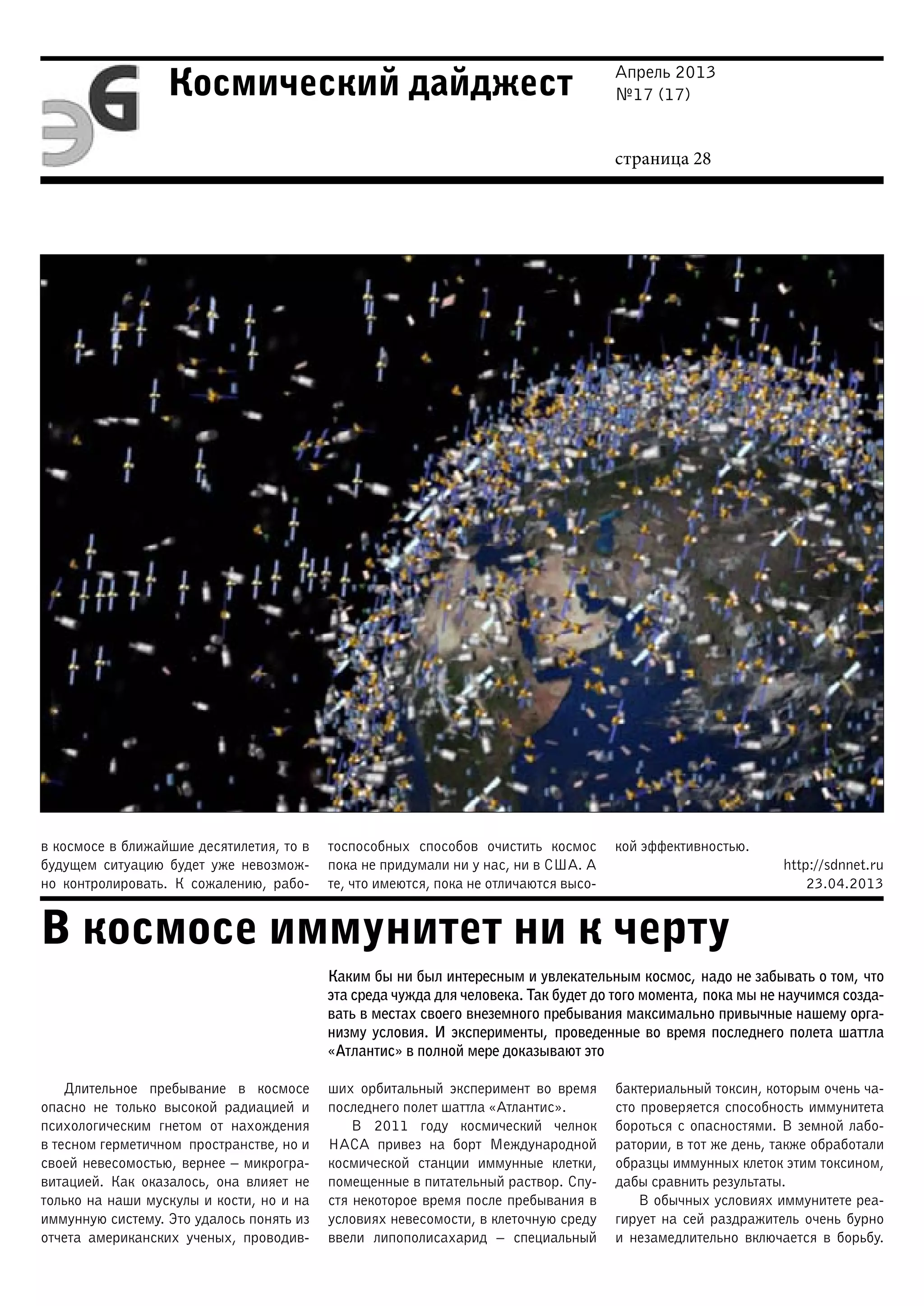 Апрель 2013
№17 (17)
страница 28
Космический дайджест
В космосе иммунитет ни к черту
в космосе в ближайшие десятилетия, то в
будущем ситуацию будет уже невозмож-
но контролировать. К сожалению, рабо-
тоспособных способов очистить космос
пока не придумали ни у нас, ни в США. А
те, что имеются, пока не отличаются высо-
кой эффективностью.
http://sdnnet.ru
23.04.2013
Каким бы ни был интересным и увлекательным космос, надо не забывать о том, что
эта среда чужда для человека. Так будет до того момента, пока мы не научимся созда-
вать в местах своего внеземного пребывания максимально привычные нашему орга-
низму условия. И эксперименты, проведенные во время последнего полета шаттла
«Атлантис» в полной мере доказывают это
Длительное пребывание в космосе
опасно не только высокой радиацией и
психологическим гнетом от нахождения
в тесном герметичном пространстве, но и
своей невесомостью, вернее – микрогра-
витацией. Как оказалось, она влияет не
только на наши мускулы и кости, но и на
иммунную систему. Это удалось понять из
отчета американских ученых, проводив-
ших орбитальный эксперимент во время
последнего полет шаттла «Атлантис».
В 2011 году космический челнок
НАСА привез на борт Международной
космической станции иммунные клетки,
помещенные в питательный раствор. Спу-
стя некоторое время после пребывания в
условиях невесомости, в клеточную среду
ввели липополисахарид – специальный
бактериальный токсин, которым очень ча-
сто проверяется способность иммунитета
бороться с опасностями. В земной лабо-
ратории, в тот же день, также обработали
образцы иммунных клеток этим токсином,
дабы сравнить результаты.
В обычных условиях иммунитете реа-
гирует на сей раздражитель очень бурно
и незамедлительно включается в борьбу.
 