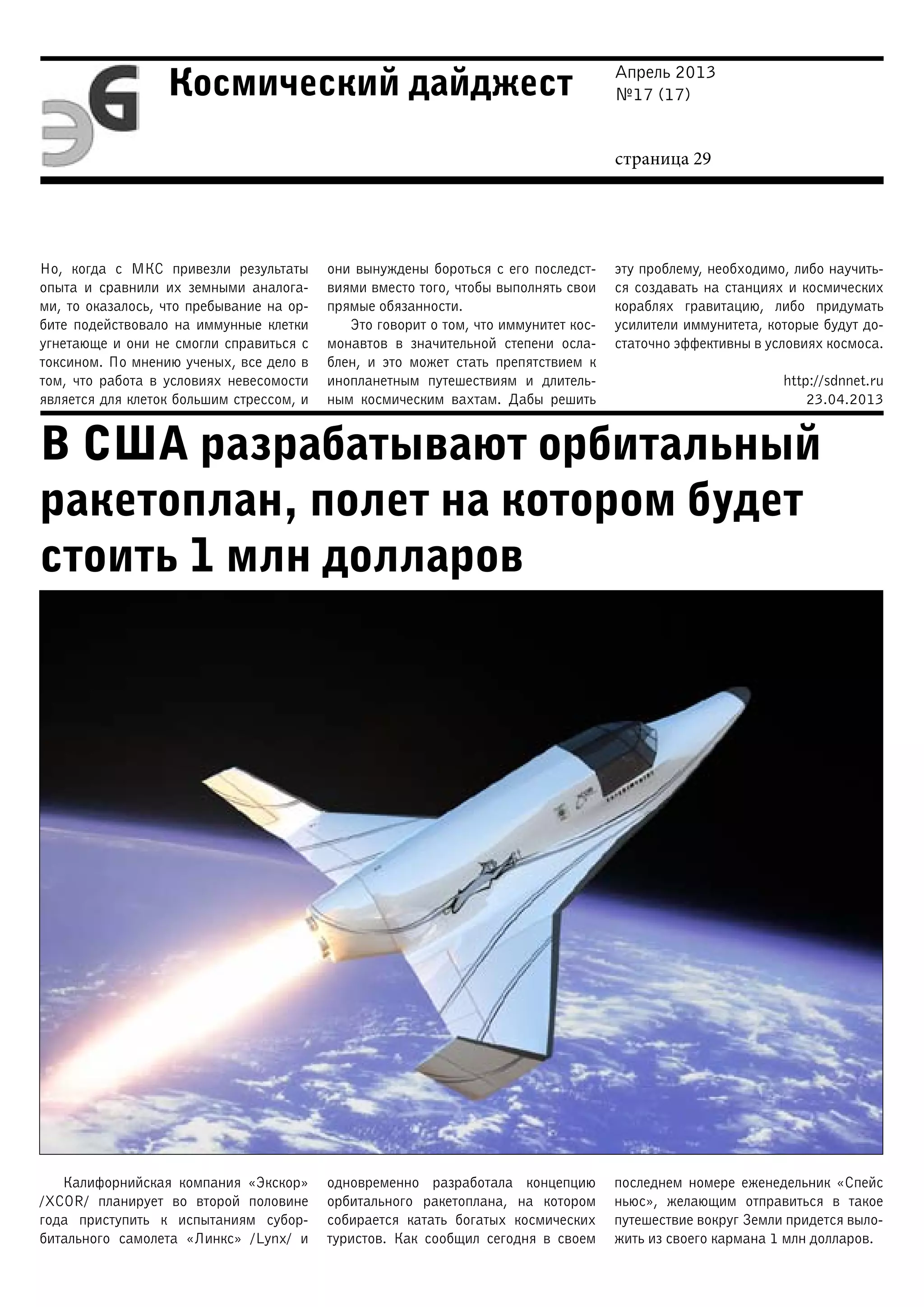 Апрель 2013
№17 (17)
страница 29
Космический дайджест
В США разрабатывают орбитальный
ракетоплан, полет на котором будет
стоить 1 млн долларов
Но, когда с МКС привезли результаты
опыта и сравнили их земными аналога-
ми, то оказалось, что пребывание на ор-
бите подействовало на иммунные клетки
угнетающе и они не смогли справиться с
токсином. По мнению ученых, все дело в
том, что работа в условиях невесомости
является для клеток большим стрессом, и
они вынуждены бороться с его последст-
виями вместо того, чтобы выполнять свои
прямые обязанности.
Это говорит о том, что иммунитет кос-
монавтов в значительной степени осла-
блен, и это может стать препятствием к
инопланетным путешествиям и длитель-
ным космическим вахтам. Дабы решить
эту проблему, необходимо, либо научить-
ся создавать на станциях и космических
кораблях гравитацию, либо придумать
усилители иммунитета, которые будут до-
статочно эффективны в условиях космоса.
http://sdnnet.ru
23.04.2013
Калифорнийская компания «Экскор»
/XCOR/ планирует во второй половине
года приступить к испытаниям субор-
битального самолета «Линкс» /Lynx/ и
одновременно разработала концепцию
орбитального ракетоплана, на котором
собирается катать богатых космических
туристов. Как сообщил сегодня в своем
последнем номере еженедельник «Спейс
ньюс», желающим отправиться в такое
путешествие вокруг Земли придется выло-
жить из своего кармана 1 млн долларов.
 