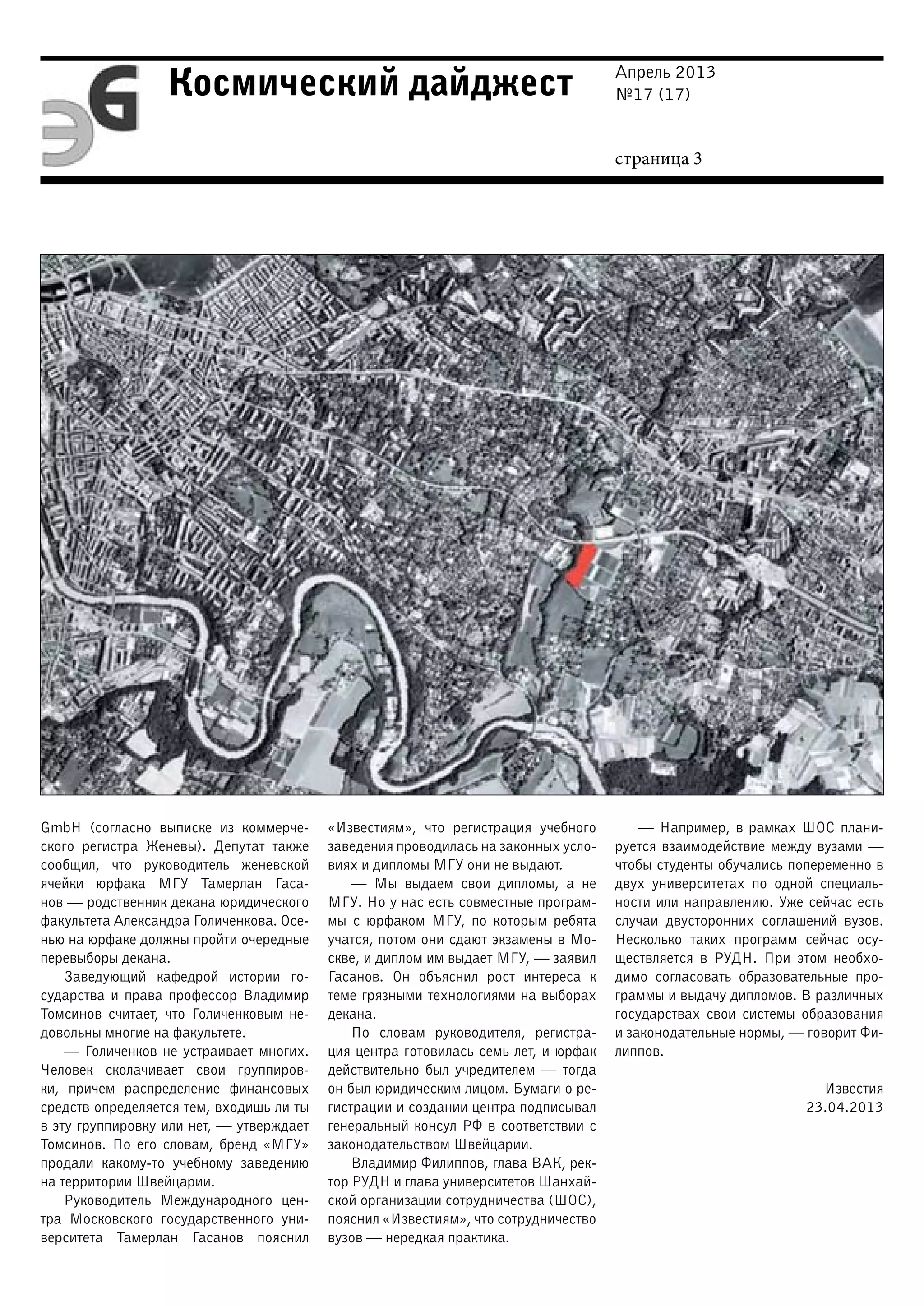 Апрель 2013
№17 (17)
страница 3
Космический дайджест
GmbH (согласно выписке из коммерче-
ского регистра Женевы). Депутат также
сообщил, что руководитель женевской
ячейки юрфака МГУ Тамерлан Гаса-
нов — родственник декана юридического
факультета Александра Голиченкова. Осе-
нью на юрфаке должны пройти очередные
перевыборы декана.
Заведующий кафедрой истории го-
сударства и права профессор Владимир
Томсинов считает, что Голиченковым не-
довольны многие на факультете.
— Голиченков не устраивает многих.
Человек сколачивает свои группиров-
ки, причем распределение финансовых
средств определяется тем, входишь ли ты
в эту группировку или нет, — утверждает
Томсинов. По его словам, бренд «МГУ»
продали какому-то учебному заведению
на территории Швейцарии.
Руководитель Международного цен-
тра Московского государственного уни-
верситета Тамерлан Гасанов пояснил
«Известиям», что регистрация учебного
заведения проводилась на законных усло-
виях и дипломы МГУ они не выдают.
— Мы выдаем свои дипломы, а не
МГУ. Но у нас есть совместные програм-
мы с юрфаком МГУ, по которым ребята
учатся, потом они сдают экзамены в Мо-
скве, и диплом им выдает МГУ, — заявил
Гасанов. Он объяснил рост интереса к
теме грязными технологиями на выборах
декана.
По словам руководителя, регистра-
ция центра готовилась семь лет, и юрфак
действительно был учредителем — тогда
он был юридическим лицом. Бумаги о ре-
гистрации и создании центра подписывал
генеральный консул РФ в соответствии с
законодательством Швейцарии.
Владимир Филиппов, глава ВАК, рек-
тор РУДН и глава университетов Шанхай-
ской организации сотрудничества (ШОС),
пояснил «Известиям», что сотрудничество
вузов — нередкая практика.
— Например, в рамках ШОС плани-
руется взаимодействие между вузами —
чтобы студенты обучались попеременно в
двух университетах по одной специаль-
ности или направлению. Уже сейчас есть
случаи двусторонних соглашений вузов.
Несколько таких программ сейчас осу-
ществляется в РУДН. При этом необхо-
димо согласовать образовательные про-
граммы и выдачу дипломов. В различных
государствах свои системы образования
и законодательные нормы, — говорит Фи-
липпов.
Известия
23.04.2013
 