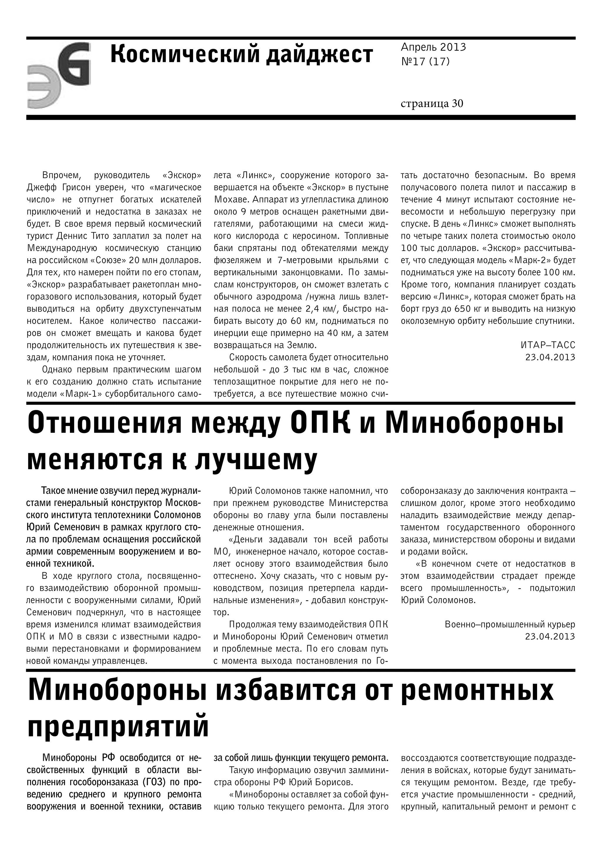 Апрель 2013
№17 (17)
страница 30
Космический дайджест
Отношения между ОПК и Минобороны
меняются к лучшему
Минобороны избавится от ремонтных
предприятий
Впрочем, руководитель «Экскор»
Джефф Грисон уверен, что «магическое
число» не отпугнет богатых искателей
приключений и недостатка в заказах не
будет. В свое время первый космический
турист Деннис Тито заплатил за полет на
Международную космическую станцию
на российском «Союзе» 20 млн долларов.
Для тех, кто намерен пойти по его стопам,
«Экскор» разрабатывает ракетоплан мно-
горазового использования, который будет
выводиться на орбиту двухступенчатым
носителем. Какое количество пассажи-
ров он сможет вмещать и какова будет
продолжительность их путешествия к зве-
здам, компания пока не уточняет.
Однако первым практическим шагом
к его созданию должно стать испытание
модели «Марк-1» суборбитального само-
лета «Линкс», сооружение которого за-
вершается на объекте «Экскор» в пустыне
Мохаве. Аппарат из углепластика длиною
около 9 метров оснащен ракетными дви-
гателями, работающими на смеси жид-
кого кислорода с керосином. Топливные
баки спрятаны под обтекателями между
фюзеляжем и 7-метровыми крыльями с
вертикальными законцовками. По замы-
слам конструкторов, он сможет взлетать с
обычного аэродрома /нужна лишь взлет-
ная полоса не менее 2,4 км/, быстро на-
бирать высоту до 60 км, подниматься по
инерции еще примерно на 40 км, а затем
возвращаться на Землю.
Скорость самолета будет относительно
небольшой - до 3 тыс км в час, сложное
теплозащитное покрытие для него не по-
требуется, а все путешествие можно счи-
тать достаточно безопасным. Во время
получасового полета пилот и пассажир в
течение 4 минут испытают состояние не-
весомости и небольшую перегрузку при
спуске. В день «Линкс» сможет выполнять
по четыре таких полета стоимостью около
100 тыс долларов. «Экскор» рассчитыва-
ет, что следующая модель «Марк-2» будет
подниматься уже на высоту более 100 км.
Кроме того, компания планирует создать
версию «Линкс», которая сможет брать на
борт груз до 650 кг и выводить на низкую
околоземную орбиту небольшие спутники.
ИТАР–ТАСС
23.04.2013
Такое мнение озвучил перед журнали-
стами генеральный конструктор Москов-
ского института теплотехники Соломонов
Юрий Семенович в рамках круглого сто-
ла по проблемам оснащения российской
армии современным вооружением и во-
енной техникой.
В ходе круглого стола, посвященно-
го взаимодействию оборонной промыш-
ленности с вооруженными силами, Юрий
Семенович подчеркнул, что в настоящее
время изменился климат взаимодействия
ОПК и МО в связи с известными кадро-
выми перестановками и формированием
новой команды управленцев.
Юрий Соломонов также напомнил, что
при прежнем руководстве Министерства
обороны во главу угла были поставлены
денежные отношения.
«Деньги задавали тон всей работы
МО, инженерное начало, которое состав-
ляет основу этого взаимодействия было
оттеснено. Хочу сказать, что с новым ру-
ководством, позиция претерпела карди-
нальные изменения», - добавил конструк-
тор.
Продолжая тему взаимодействия ОПК
и Минобороны Юрий Семенович отметил
и проблемные места. По его словам путь
с момента выхода постановления по Го-
соборонзаказу до заключения контракта –
слишком долог, кроме этого необходимо
наладить взаимодействие между депар-
таментом государственного оборонного
заказа, министерством обороны и видами
и родами войск.
«В конечном счете от недостатков в
этом взаимодействии страдает прежде
всего промышленность», - подытожил
Юрий Соломонов.
Военно–промышленный курьер
23.04.2013
Минобороны РФ освободится от не-
свойственных функций в области вы-
полнения гособоронзаказа (ГОЗ) по про-
ведению среднего и крупного ремонта
вооружения и военной техники, оставив
за собой лишь функции текущего ремонта.
Такую информацию озвучил заммини-
стра обороны РФ Юрий Борисов.
«Минобороны оставляет за собой фун-
кцию только текущего ремонта. Для этого
воссоздаются соответствующие подразде-
ления в войсках, которые будут занимать-
ся текущим ремонтом. Везде, где требу-
ется участие промышленности - средний,
крупный, капитальный ремонт и ремонт с
 