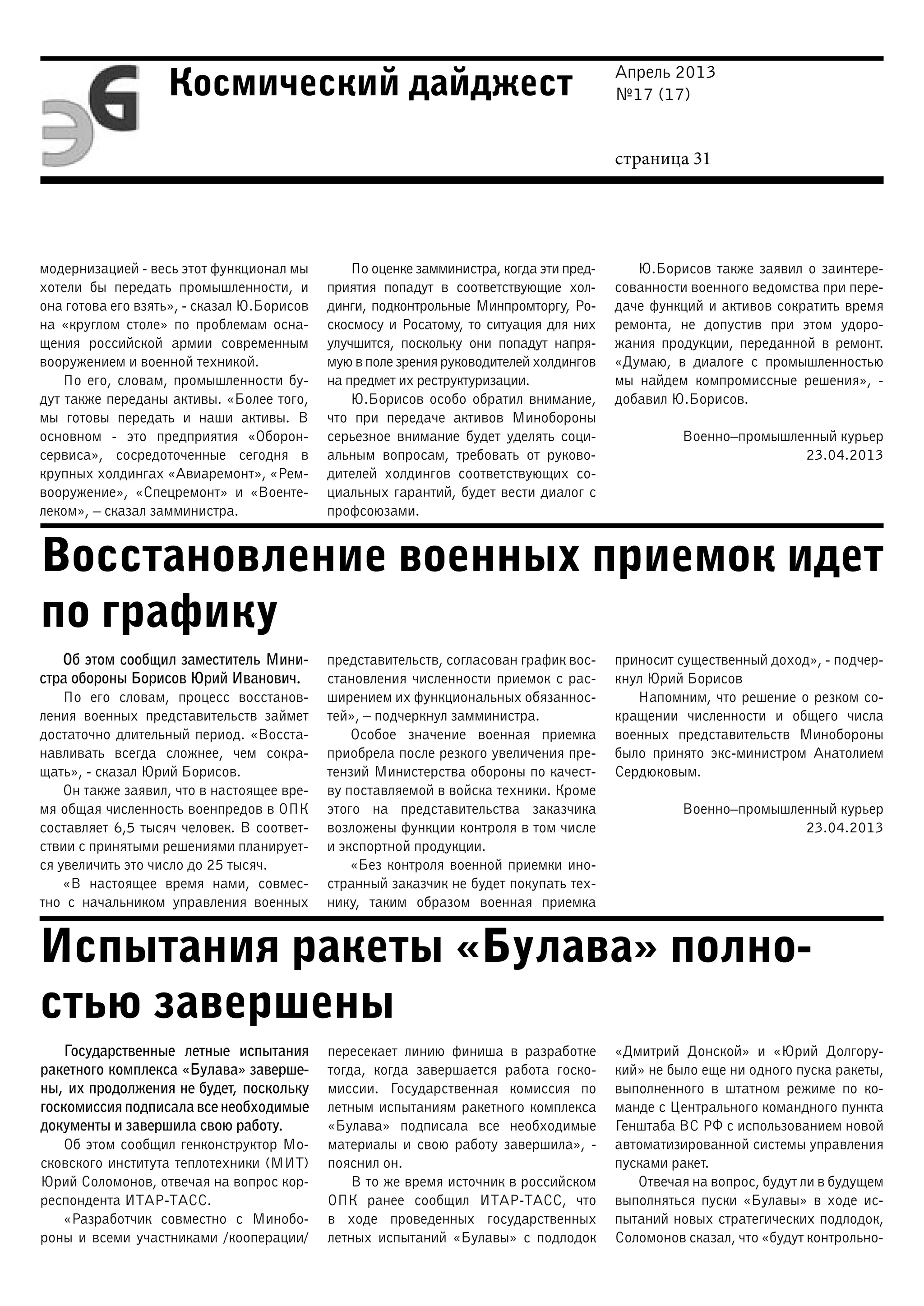Апрель 2013
№17 (17)
страница 31
Космический дайджест
Восстановление военных приемок идет
по графику
Испытания ракеты «Булава» полно-
стью завершены
модернизацией - весь этот функционал мы
хотели бы передать промышленности, и
она готова его взять», - сказал Ю.Борисов
на «круглом столе» по проблемам осна-
щения российской армии современным
вооружением и военной техникой.
По его, словам, промышленности бу-
дут также переданы активы. «Более того,
мы готовы передать и наши активы. В
основном - это предприятия «Оборон-
сервиса», сосредоточенные сегодня в
крупных холдингах «Авиаремонт», «Рем-
вооружение», «Спецремонт» и «Военте-
леком», – сказал замминистра.
По оценке замминистра, когда эти пред-
приятия попадут в соответствующие хол-
динги, подконтрольные Минпромторгу, Ро-
скосмосу и Росатому, то ситуация для них
улучшится, поскольку они попадут напря-
мую в поле зрения руководителей холдингов
на предмет их реструктуризации.
Ю.Борисов особо обратил внимание,
что при передаче активов Минобороны
серьезное внимание будет уделять соци-
альным вопросам, требовать от руково-
дителей холдингов соответствующих со-
циальных гарантий, будет вести диалог с
профсоюзами.
Ю.Борисов также заявил о заинтере-
сованности военного ведомства при пере-
даче функций и активов сократить время
ремонта, не допустив при этом удоро-
жания продукции, переданной в ремонт.
«Думаю, в диалоге с промышленностью
мы найдем компромиссные решения», -
добавил Ю.Борисов.
Военно–промышленный курьер
23.04.2013
Об этом сообщил заместитель Мини-
стра обороны Борисов Юрий Иванович.
По его словам, процесс восстанов-
ления военных представительств займет
достаточно длительный период. «Восста-
навливать всегда сложнее, чем сокра-
щать», - сказал Юрий Борисов.
Он также заявил, что в настоящее вре-
мя общая численность военпредов в ОПК
составляет 6,5 тысяч человек. В соответ-
ствии с принятыми решениями планирует-
ся увеличить это число до 25 тысяч.
«В настоящее время нами, совмес-
тно с начальником управления военных
представительств, согласован график вос-
становления численности приемок с рас-
ширением их функциональных обязаннос-
тей», – подчеркнул замминистра.
Особое значение военная приемка
приобрела после резкого увеличения пре-
тензий Министерства обороны по качест-
ву поставляемой в войска техники. Кроме
этого на представительства заказчика
возложены функции контроля в том числе
и экспортной продукции.
«Без контроля военной приемки ино-
странный заказчик не будет покупать тех-
нику, таким образом военная приемка
приносит существенный доход», - подчер-
кнул Юрий Борисов
Напомним, что решение о резком со-
кращении численности и общего числа
военных представительств Минобороны
было принято экс-министром Анатолием
Сердюковым.
Военно–промышленный курьер
23.04.2013
Государственные летные испытания
ракетного комплекса «Булава» заверше-
ны, их продолжения не будет, поскольку
госкомиссия подписала все необходимые
документы и завершила свою работу.
Об этом сообщил генконструктор Мо-
сковского института теплотехники (МИТ)
Юрий Соломонов, отвечая на вопрос кор-
респондента ИТАР-ТАСС.
«Разработчик совместно с Минобо-
роны и всеми участниками /кооперации/
пересекает линию финиша в разработке
тогда, когда завершается работа госко-
миссии. Государственная комиссия по
летным испытаниям ракетного комплекса
«Булава» подписала все необходимые
материалы и свою работу завершила», -
пояснил он.
В то же время источник в российском
ОПК ранее сообщил ИТАР-ТАСС, что
в ходе проведенных государственных
летных испытаний «Булавы» с подлодок
«Дмитрий Донской» и «Юрий Долгору-
кий» не было еще ни одного пуска ракеты,
выполненного в штатном режиме по ко-
манде с Центрального командного пункта
Генштаба ВС РФ с использованием новой
автоматизированной системы управления
пусками ракет.
Отвечая на вопрос, будут ли в будущем
выполняться пуски «Булавы» в ходе ис-
пытаний новых стратегических подлодок,
Соломонов сказал, что «будут контрольно-
 
