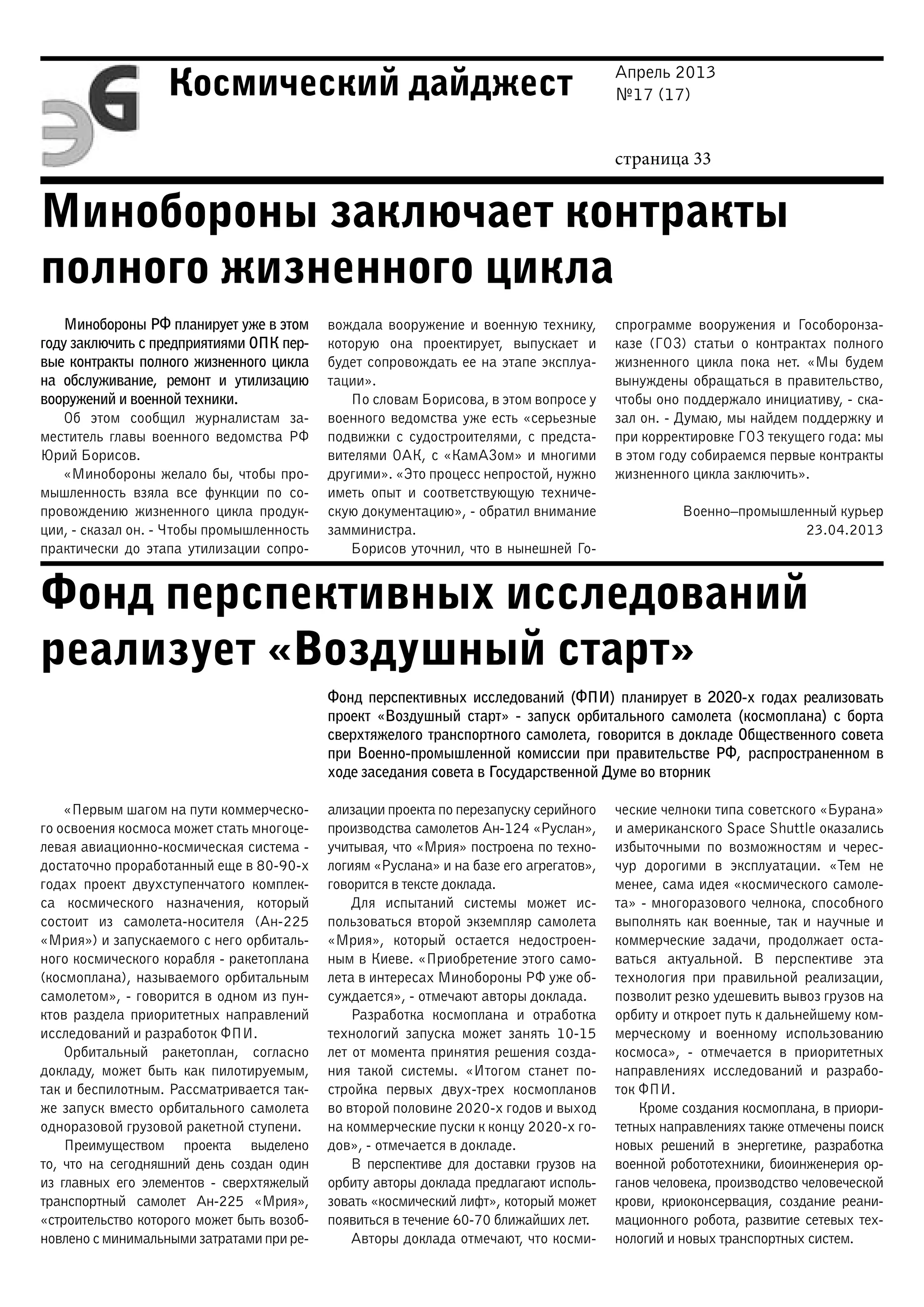 Апрель 2013
№17 (17)
страница 33
Космический дайджест
Минобороны заключает контракты
полного жизненного цикла
Фонд перспективных исследований
реализует «Воздушный старт»
Минобороны РФ планирует уже в этом
году заключить с предприятиями ОПК пер-
вые контракты полного жизненного цикла
на обслуживание, ремонт и утилизацию
вооружений и военной техники.
Об этом сообщил журналистам за-
меститель главы военного ведомства РФ
Юрий Борисов.
«Минобороны желало бы, чтобы про-
мышленность взяла все функции по со-
провождению жизненного цикла продук-
ции, - сказал он. - Чтобы промышленность
практически до этапа утилизации сопро-
вождала вооружение и военную технику,
которую она проектирует, выпускает и
будет сопровождать ее на этапе эксплуа-
тации».
По словам Борисова, в этом вопросе у
военного ведомства уже есть «серьезные
подвижки с судостроителями, с предста-
вителями ОАК, с «КамАЗом» и многими
другими». «Это процесс непростой, нужно
иметь опыт и соответствующую техниче-
скую документацию», - обратил внимание
замминистра.
Борисов уточнил, что в нынешней Го-
спрограмме вооружения и Гособоронза-
казе (ГОЗ) статьи о контрактах полного
жизненного цикла пока нет. «Мы будем
вынуждены обращаться в правительство,
чтобы оно поддержало инициативу, - ска-
зал он. - Думаю, мы найдем поддержку и
при корректировке ГОЗ текущего года: мы
в этом году собираемся первые контракты
жизненного цикла заключить».
Военно–промышленный курьер
23.04.2013
Фонд перспективных исследований (ФПИ) планирует в 2020-х годах реализовать
проект «Воздушный старт» - запуск орбитального самолета (космоплана) с борта
сверхтяжелого транспортного самолета, говорится в докладе Общественного совета
при Военно-промышленной комиссии при правительстве РФ, распространенном в
ходе заседания совета в Государственной Думе во вторник
«Первым шагом на пути коммерческо-
го освоения космоса может стать многоце-
левая авиационно-космическая система -
достаточно проработанный еще в 80-90-х
годах проект двухступенчатого комплек-
са космического назначения, который
состоит из самолета-носителя (Ан-225
«Мрия») и запускаемого с него орбиталь-
ного космического корабля - ракетоплана
(космоплана), называемого орбитальным
самолетом», - говорится в одном из пун-
ктов раздела приоритетных направлений
исследований и разработок ФПИ.
Орбитальный ракетоплан, согласно
докладу, может быть как пилотируемым,
так и беспилотным. Рассматривается так-
же запуск вместо орбитального самолета
одноразовой грузовой ракетной ступени.
Преимуществом проекта выделено
то, что на сегодняшний день создан один
из главных его элементов - сверхтяжелый
транспортный самолет Ан-225 «Мрия»,
«строительство которого может быть возоб-
новлено с минимальными затратами при ре-
ализации проекта по перезапуску серийного
производства самолетов Ан-124 «Руслан»,
учитывая, что «Мрия» построена по техно-
логиям «Руслана» и на базе его агрегатов»,
говорится в тексте доклада.
Для испытаний системы может ис-
пользоваться второй экземпляр самолета
«Мрия», который остается недостроен-
ным в Киеве. «Приобретение этого само-
лета в интересах Минобороны РФ уже об-
суждается», - отмечают авторы доклада.
Разработка космоплана и отработка
технологий запуска может занять 10-15
лет от момента принятия решения созда-
ния такой системы. «Итогом станет по-
стройка первых двух-трех космопланов
во второй половине 2020-х годов и выход
на коммерческие пуски к концу 2020-х го-
дов», - отмечается в докладе.
В перспективе для доставки грузов на
орбиту авторы доклада предлагают исполь-
зовать «космический лифт», который может
появиться в течение 60-70 ближайших лет.
Авторы доклада отмечают, что косми-
ческие челноки типа советского «Бурана»
и американского Space Shuttle оказались
избыточными по возможностям и черес-
чур дорогими в эксплуатации. «Тем не
менее, сама идея «космического самоле-
та» - многоразового челнока, способного
выполнять как военные, так и научные и
коммерческие задачи, продолжает оста-
ваться актуальной. В перспективе эта
технология при правильной реализации,
позволит резко удешевить вывоз грузов на
орбиту и откроет путь к дальнейшему ком-
мерческому и военному использованию
космоса», - отмечается в приоритетных
направлениях исследований и разрабо-
ток ФПИ.
Кроме создания космоплана, в приори-
тетных направлениях также отмечены поиск
новых решений в энергетике, разработка
военной робототехники, биоинженерия ор-
ганов человека, производство человеческой
крови, криоконсервация, создание реани-
мационного робота, развитие сетевых тех-
нологий и новых транспортных систем.
 