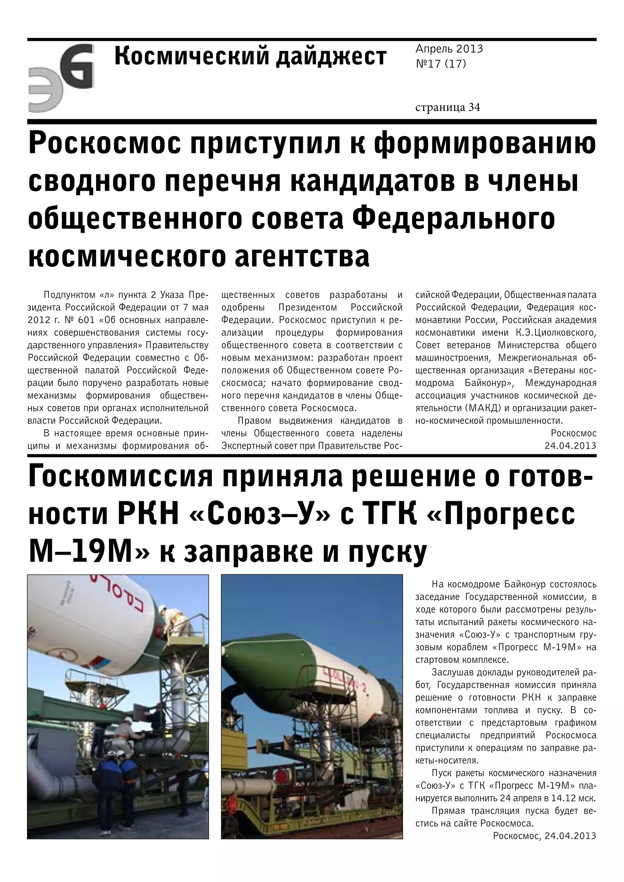 Апрель 2013
№17 (17)
страница 34
Космический дайджест
Роскосмос приступил к формированию
сводного перечня кандидатов в члены
общественного совета Федерального
космического агентства
Госкомиссия приняла решение о готов-
ности РКН «Союз–У» с ТГК «Прогресс
М–19М» к заправке и пуску
Подпунктом «л» пункта 2 Указа Пре-
зидента Российской Федерации от 7 мая
2012 г. № 601 «Об основных направле-
ниях совершенствования системы госу-
дарственного управления» Правительству
Российской Федерации совместно с Об-
щественной палатой Российской Феде-
рации было поручено разработать новые
механизмы формирования обществен-
ных советов при органах исполнительной
власти Российской Федерации.
В настоящее время основные прин-
ципы и механизмы формирования об-
щественных советов разработаны и
одобрены Президентом Российской
Федерации. Роскосмос приступил к ре-
ализации процедуры формирования
общественного совета в соответствии с
новым механизмом: разработан проект
положения об Общественном совете Ро-
скосмоса; начато формирование свод-
ного перечня кандидатов в члены Обще-
ственного совета Роскосмоса.
Правом выдвижения кандидатов в
члены Общественного совета наделены
Экспертный совет при Правительстве Рос-
сийскойФедерации,Общественнаяпалата
Российской Федерации, Федерация кос-
монавтики России, Российская академия
космонавтики имени К.Э.Циолковского,
Совет ветеранов Министерства общего
машиностроения, Межрегиональная об-
щественная организация «Ветераны кос-
модрома Байконур», Международная
ассоциация участников космической де-
ятельности (МАКД) и организации ракет-
но-космической промышленности.
Роскосмос
24.04.2013
На космодроме Байконур состоялось
заседание Государственной комиссии, в
ходе которого были рассмотрены резуль-
таты испытаний ракеты космического на-
значения «Союз-У» с транспортным гру-
зовым кораблем «Прогресс М-19М» на
стартовом комплексе.
Заслушав доклады руководителей ра-
бот, Государственная комиссия приняла
решение о готовности РКН к заправке
компонентами топлива и пуску. В со-
ответствии с предстартовым графиком
специалисты предприятий Роскосмоса
приступили к операциям по заправке ра-
кеты-носителя.
Пуск ракеты космического назначения
«Союз-У» с ТГК «Прогресс М-19М» пла-
нируется выполнить 24 апреля в 14.12 мск.
Прямая трансляция пуска будет ве-
стись на сайте Роскосмоса.
Роскосмос, 24.04.2013
 