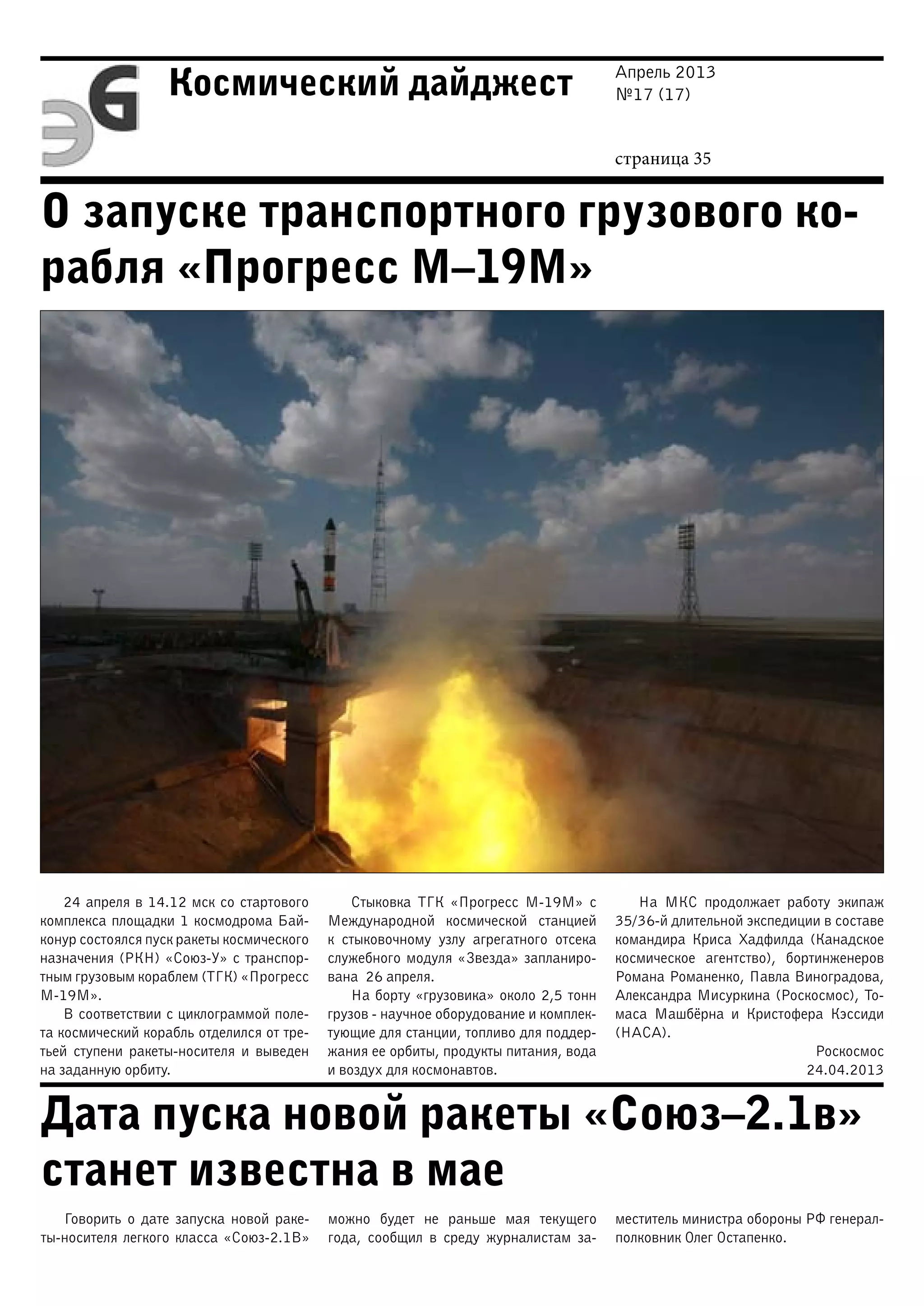Апрель 2013
№17 (17)
страница 35
Космический дайджест
О запуске транспортного грузового ко-
рабля «Прогресс М–19М»
Дата пуска новой ракеты «Союз–2.1в»
станет известна в мае
24 апреля в 14.12 мск со стартового
комплекса площадки 1 космодрома Бай-
конур состоялся пуск ракеты космического
назначения (РКН) «Союз-У» с транспор-
тным грузовым кораблем (ТГК) «Прогресс
М-19М».
В соответствии с циклограммой поле-
та космический корабль отделился от тре-
тьей ступени ракеты-носителя и выведен
на заданную орбиту.
Стыковка ТГК «Прогресс М-19М» с
Международной космической станцией
к стыковочному узлу агрегатного отсека
служебного модуля «Звезда» запланиро-
вана 26 апреля.
На борту «грузовика» около 2,5 тонн
грузов - научное оборудование и комплек-
тующие для станции, топливо для поддер-
жания ее орбиты, продукты питания, вода
и воздух для космонавтов.
На МКС продолжает работу экипаж
35/36-й длительной экспедиции в составе
командира Криса Хадфилда (Канадское
космическое агентство), бортинженеров
Романа Романенко, Павла Виноградова,
Александра Мисуркина (Роскосмос), То-
маса Машбёрна и Кристофера Кэссиди
(НАСА).
Роскосмос
24.04.2013
Говорить о дате запуска новой раке-
ты-носителя легкого класса «Союз-2.1В»
можно будет не раньше мая текущего
года, сообщил в среду журналистам за-
меститель министра обороны РФ генерал-
полковник Олег Остапенко.
 