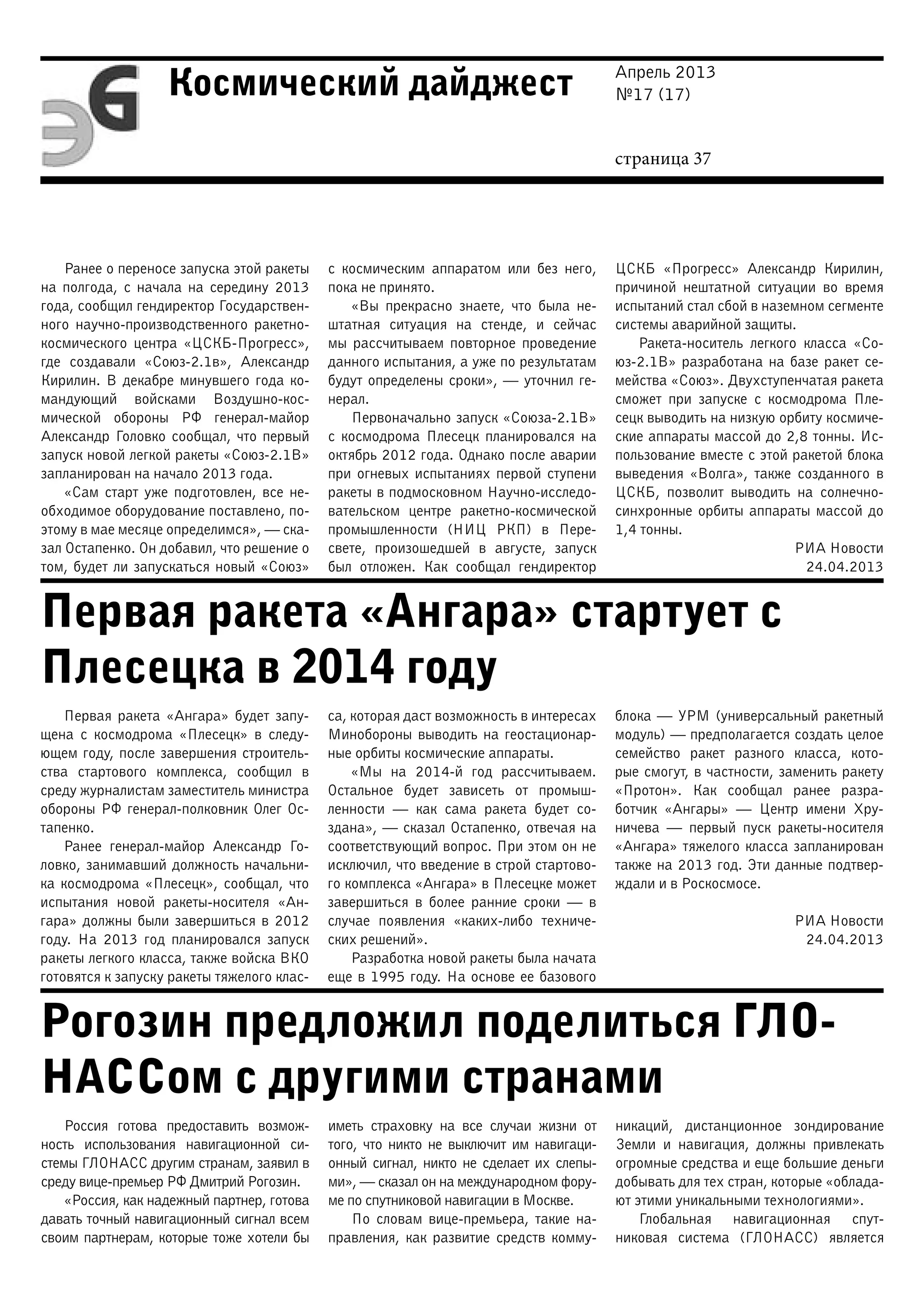 Апрель 2013
№17 (17)
страница 37
Космический дайджест
Первая ракета «Ангара» стартует с
Плесецка в 2014 году
Рогозин предложил поделиться ГЛО-
НАССом с другими странами
Ранее о переносе запуска этой ракеты
на полгода, с начала на середину 2013
года, сообщил гендиректор Государствен-
ного научно-производственного ракетно-
космического центра «ЦСКБ-Прогресс»,
где создавали «Союз-2.1в», Александр
Кирилин. В декабре минувшего года ко-
мандующий войсками Воздушно-кос-
мической обороны РФ генерал-майор
Александр Головко сообщал, что первый
запуск новой легкой ракеты «Союз-2.1В»
запланирован на начало 2013 года.
«Сам старт уже подготовлен, все не-
обходимое оборудование поставлено, по-
этому в мае месяце определимся», — ска-
зал Остапенко. Он добавил, что решение о
том, будет ли запускаться новый «Союз»
с космическим аппаратом или без него,
пока не принято.
«Вы прекрасно знаете, что была не-
штатная ситуация на стенде, и сейчас
мы рассчитываем повторное проведение
данного испытания, а уже по результатам
будут определены сроки», — уточнил ге-
нерал.
Первоначально запуск «Союза-2.1В»
с космодрома Плесецк планировался на
октябрь 2012 года. Однако после аварии
при огневых испытаниях первой ступени
ракеты в подмосковном Научно-исследо-
вательском центре ракетно-космической
промышленности (НИЦ РКП) в Пере-
свете, произошедшей в августе, запуск
был отложен. Как сообщал гендиректор
ЦСКБ «Прогресс» Александр Кирилин,
причиной нештатной ситуации во время
испытаний стал сбой в наземном сегменте
системы аварийной защиты.
Ракета-носитель легкого класса «Со-
юз-2.1В» разработана на базе ракет се-
мейства «Союз». Двухступенчатая ракета
сможет при запуске с космодрома Пле-
сецк выводить на низкую орбиту космиче-
ские аппараты массой до 2,8 тонны. Ис-
пользование вместе с этой ракетой блока
выведения «Волга», также созданного в
ЦСКБ, позволит выводить на солнечно-
синхронные орбиты аппараты массой до
1,4 тонны.
РИА Новости
24.04.2013
Первая ракета «Ангара» будет запу-
щена с космодрома «Плесецк» в следу-
ющем году, после завершения строитель-
ства стартового комплекса, сообщил в
среду журналистам заместитель министра
обороны РФ генерал-полковник Олег Ос-
тапенко.
Ранее генерал-майор Александр Го-
ловко, занимавший должность начальни-
ка космодрома «Плесецк», сообщал, что
испытания новой ракеты-носителя «Ан-
гара» должны были завершиться в 2012
году. На 2013 год планировался запуск
ракеты легкого класса, также войска ВКО
готовятся к запуску ракеты тяжелого клас-
са, которая даст возможность в интересах
Минобороны выводить на геостационар-
ные орбиты космические аппараты.
«Мы на 2014-й год рассчитываем.
Остальное будет зависеть от промыш-
ленности — как сама ракета будет со-
здана», — сказал Остапенко, отвечая на
соответствующий вопрос. При этом он не
исключил, что введение в строй стартово-
го комплекса «Ангара» в Плесецке может
завершиться в более ранние сроки — в
случае появления «каких-либо техниче-
ских решений».
Разработка новой ракеты была начата
еще в 1995 году. На основе ее базового
блока — УРМ (универсальный ракетный
модуль) — предполагается создать целое
семейство ракет разного класса, кото-
рые смогут, в частности, заменить ракету
«Протон». Как сообщал ранее разра-
ботчик «Ангары» — Центр имени Хру-
ничева  — первый пуск ракеты-носителя
«Ангара» тяжелого класса запланирован
также на 2013 год. Эти данные подтвер-
ждали и в Роскосмосе.
РИА Новости
24.04.2013
Россия готова предоставить возмож-
ность использования навигационной си-
стемы ГЛОНАСС другим странам, заявил в
среду вице-премьер РФ Дмитрий Рогозин.
«Россия, как надежный партнер, готова
давать точный навигационный сигнал всем
своим партнерам, которые тоже хотели бы
иметь страховку на все случаи жизни от
того, что никто не выключит им навигаци-
онный сигнал, никто не сделает их слепы-
ми», — сказал он на международном фору-
ме по спутниковой навигации в Москве.
По словам вице-премьера, такие на-
правления, как развитие средств комму-
никаций, дистанционное зондирование
Земли и навигация, должны привлекать
огромные средства и еще большие деньги
добывать для тех стран, которые «облада-
ют этими уникальными технологиями».
Глобальная навигационная спут-
никовая система (ГЛОНАСС) является
 