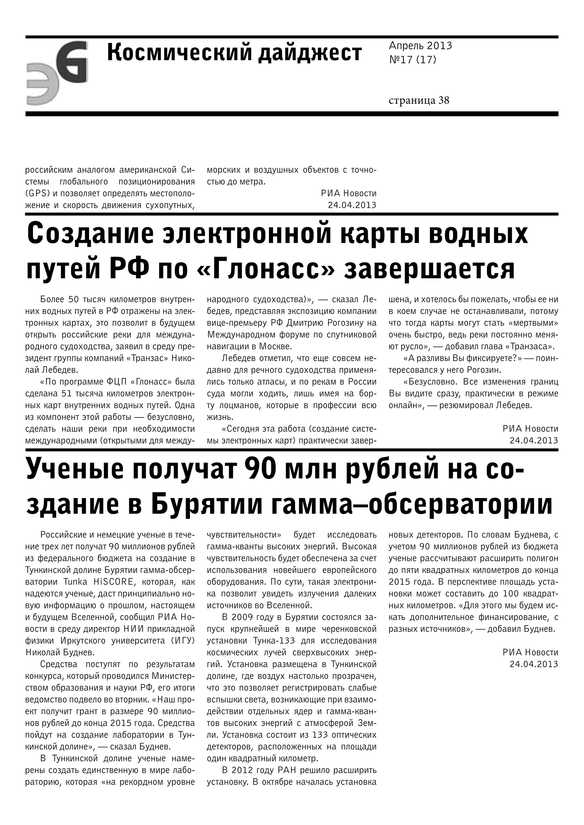Апрель 2013
№17 (17)
страница 38
Космический дайджест
Создание электронной карты водных
путей РФ по «Глонасс» завершается
Ученые получат 90 млн рублей на со-
здание в Бурятии гамма–обсерватории
российским аналогом американской Си-
стемы глобального позиционирования
(GPS) и позволяет определять местополо-
жение и скорость движения сухопутных,
морских и воздушных объектов с точно-
стью до метра.
РИА Новости
24.04.2013
Более 50 тысяч километров внутрен-
них водных путей в РФ отражены на элек-
тронных картах, это позволит в будущем
открыть российские реки для междуна-
родного судоходства, заявил в среду пре-
зидент группы компаний «Транзас» Нико-
лай Лебедев.
«По программе ФЦП «Глонасс» была
сделана 51 тысяча километров электрон-
ных карт внутренних водных путей. Одна
из компонент этой работы — безусловно,
сделать наши реки при необходимости
международными (открытыми для между-
народного судоходства)», — сказал Ле-
бедев, представляя экспозицию компании
вице-премьеру РФ Дмитрию Рогозину на
Международном форуме по спутниковой
навигации в Москве.
Лебедев отметил, что еще совсем не-
давно для речного судоходства применя-
лись только атласы, и по рекам в России
суда могли ходить, лишь имея на бор-
ту лоцманов, которые в профессии всю
жизнь.
«Сегодня эта работа (создание систе-
мы электронных карт) практически завер-
шена, и хотелось бы пожелать, чтобы ее ни
в коем случае не останавливали, потому
что тогда карты могут стать «мертвыми»
очень быстро, ведь реки постоянно меня-
ют русло», — добавил глава «Транзаса».
«А разливы Вы фиксируете?» — поин-
тересовался у него Рогозин.
«Безусловно. Все изменения границ
Вы видите сразу, практически в режиме
онлайн», — резюмировал Лебедев.
РИА Новости
24.04.2013
Российские и немецкие ученые в тече-
ние трех лет получат 90 миллионов рублей
из федерального бюджета на создание в
Тункинской долине Бурятии гамма-обсер-
ватории Tunka HiSCORE, которая, как
надеются ученые, даст принципиально но-
вую информацию о прошлом, настоящем
и будущем Вселенной, сообщил РИА Но-
вости в среду директор НИИ прикладной
физики Иркутского университета (ИГУ)
Николай Буднев.
Средства поступят по результатам
конкурса, который проводился Министер-
ством образования и науки РФ, его итоги
ведомство подвело во вторник. «Наш про-
ект получит грант в размере 90 миллио-
нов рублей до конца 2015 года. Средства
пойдут на создание лаборатории в Тун-
кинской долине», — сказал Буднев.
В Тункинской долине ученые наме-
рены создать единственную в мире лабо-
раторию, которая «на рекордном уровне
чувствительности» будет исследовать
гамма-кванты высоких энергий. Высокая
чувствительность будет обеспечена за счет
использования новейшего европейского
оборудования. По сути, такая электрони-
ка позволит увидеть излучения далеких
источников во Вселенной.
В 2009 году в Бурятии состоялся за-
пуск крупнейшей в мире черенковской
установки Тунка-133 для исследования
космических лучей сверхвысоких энер-
гий. Установка размещена в Тункинской
долине, где воздух настолько прозрачен,
что это позволяет регистрировать слабые
вспышки света, возникающие при взаимо-
действии отдельных ядер и гамма-кван-
тов высоких энергий с атмосферой Зем-
ли. Установка состоит из 133 оптических
детекторов, расположенных на площади
один квадратный километр.
В 2012 году РАН решило расширить
установку. В октябре началась установка
новых детекторов. По словам Буднева, с
учетом 90 миллионов рублей из бюджета
ученые рассчитывают расширить полигон
до пяти квадратных километров до конца
2015 года. В перспективе площадь уста-
новки может составить до 100 квадрат-
ных километров. «Для этого мы будем ис-
кать дополнительное финансирование, с
разных источников», — добавил Буднев.
РИА Новости
24.04.2013
 