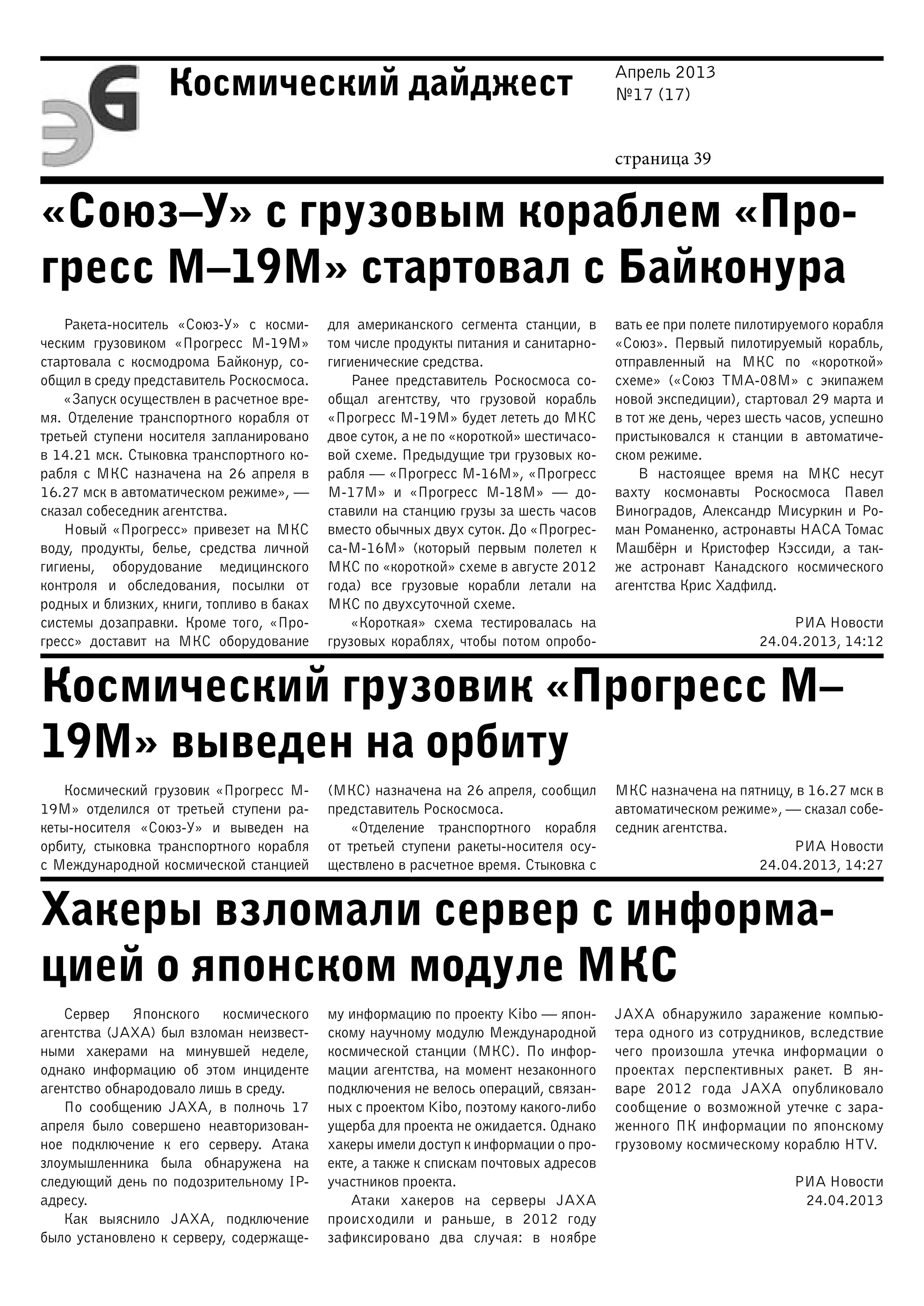 Апрель 2013
№17 (17)
страница 39
Космический дайджест
«Союз–У» с грузовым кораблем «Про-
гресс М–19М» стартовал с Байконура
Космический грузовик «Прогресс М–
19М» выведен на орбиту
Хакеры взломали сервер с информа-
цией о японском модуле МКС
Ракета-носитель «Союз-У» с косми-
ческим грузовиком «Прогресс М-19М»
стартовала с космодрома Байконур, со-
общил в среду представитель Роскосмоса.
«Запуск осуществлен в расчетное вре-
мя. Отделение транспортного корабля от
третьей ступени носителя запланировано
в 14.21 мск. Стыковка транспортного ко-
рабля с МКС назначена на 26 апреля в
16.27 мск в автоматическом режиме», —
сказал собеседник агентства.
Новый «Прогресс» привезет на МКС
воду, продукты, белье, средства личной
гигиены, оборудование медицинского
контроля и обследования, посылки от
родных и близких, книги, топливо в баках
системы дозаправки. Кроме того, «Про-
гресс» доставит на МКС оборудование
для американского сегмента станции, в
том числе продукты питания и санитарно-
гигиенические средства.
Ранее представитель Роскосмоса со-
общал агентству, что грузовой корабль
«Прогресс М-19М» будет лететь до МКС
двое суток, а не по «короткой» шестичасо-
вой схеме. Предыдущие три грузовых ко-
рабля — «Прогресс М-16М», «Прогресс
М-17М» и «Прогресс М-18М» — до-
ставили на станцию грузы за шесть часов
вместо обычных двух суток. До «Прогрес-
са-М-16М» (который первым полетел к
МКС по «короткой» схеме в августе 2012
года) все грузовые корабли летали на
МКС по двухсуточной схеме.
«Короткая» схема тестировалась на
грузовых кораблях, чтобы потом опробо-
вать ее при полете пилотируемого корабля
«Союз». Первый пилотируемый корабль,
отправленный на МКС по «короткой»
схеме» («Союз ТМА-08М» с экипажем
новой экспедиции), стартовал 29 марта и
в тот же день, через шесть часов, успешно
пристыковался к станции в автоматиче-
ском режиме.
В настоящее время на МКС несут
вахту космонавты Роскосмоса Павел
Виноградов, Александр Мисуркин и Ро-
ман Романенко, астронавты НАСА Томас
Машбёрн и Кристофер Кэссиди, а так-
же астронавт Канадского космического
агентства Крис Хадфилд.
РИА Новости
24.04.2013, 14:12
Космический грузовик «Прогресс М-
19М» отделился от третьей ступени ра-
кеты-носителя «Союз-У» и выведен на
орбиту, стыковка транспортного корабля
с Международной космической станцией
(МКС) назначена на 26 апреля, сообщил
представитель Роскосмоса.
«Отделение транспортного корабля
от третьей ступени ракеты-носителя осу-
ществлено в расчетное время. Стыковка с
МКС назначена на пятницу, в 16.27 мск в
автоматическом режиме», — сказал собе-
седник агентства.
РИА Новости
24.04.2013, 14:27
Сервер Японского космического
агентства (JAXA) был взломан неизвест-
ными хакерами на минувшей неделе,
однако информацию об этом инциденте
агентство обнародовало лишь в среду.
По сообщению JAXA, в полночь 17
апреля было совершено неавторизован-
ное подключение к его серверу. Атака
злоумышленника была обнаружена на
следующий день по подозрительному IP-
адресу.
Как выяснило JAXA, подключение
было установлено к серверу, содержаще-
му информацию по проекту Kibo — япон-
скому научному модулю Международной
космической станции (МКС). По инфор-
мации агентства, на момент незаконного
подключения не велось операций, связан-
ных с проектом Kibo, поэтому какого-либо
ущерба для проекта не ожидается. Однако
хакеры имели доступ к информации о про-
екте, а также к спискам почтовых адресов
участников проекта.
Атаки хакеров на серверы JAXA
происходили и раньше, в 2012 году
зафиксировано два случая: в ноябре
JAXA обнаружило заражение компью-
тера одного из сотрудников, вследствие
чего произошла утечка информации о
проектах перспективных ракет. В ян-
варе 2012 года JAXA опубликовало
сообщение о возможной утечке с зара-
женного ПК информации по японскому
грузовому космическому кораблю HTV.
РИА Новости
24.04.2013
 