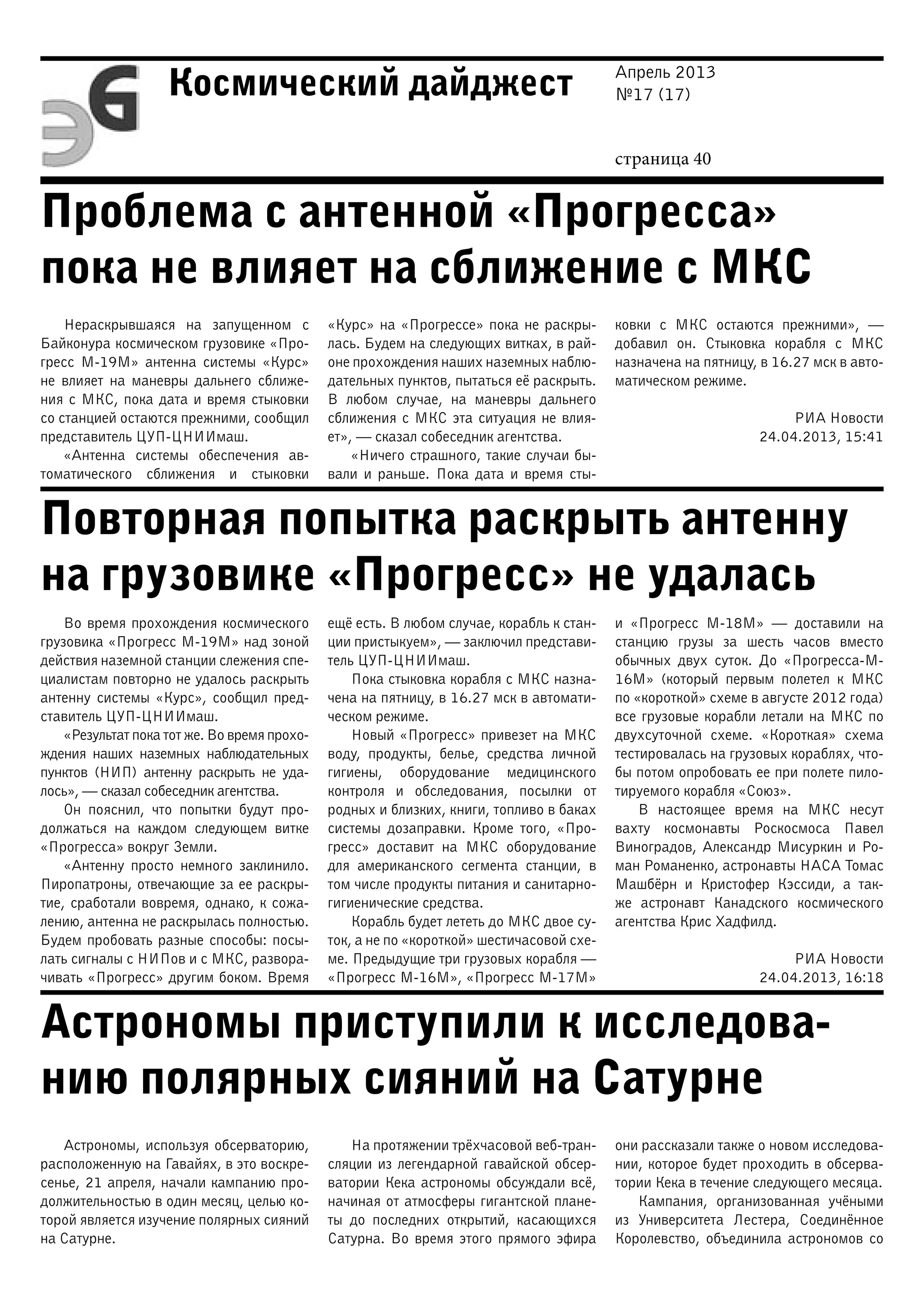 Апрель 2013
№17 (17)
страница 40
Космический дайджест
Проблема с антенной «Прогресса»
пока не влияет на сближение с МКС
Повторная попытка раскрыть антенну
на грузовике «Прогресс» не удалась
Астрономы приступили к исследова-
нию полярных сияний на Сатурне
Нераскрывшаяся на запущенном с
Байконура космическом грузовике «Про-
гресс М-19М» антенна системы «Курс»
не влияет на маневры дальнего сближе-
ния с МКС, пока дата и время стыковки
со станцией остаются прежними, сообщил
представитель ЦУП-ЦНИИмаш.
«Антенна системы обеспечения ав-
томатического сближения и стыковки
«Курс» на «Прогрессе» пока не раскры-
лась. Будем на следующих витках, в рай-
оне прохождения наших наземных наблю-
дательных пунктов, пытаться её раскрыть.
В любом случае, на маневры дальнего
сближения с МКС эта ситуация не влия-
ет», — сказал собеседник агентства.
«Ничего страшного, такие случаи бы-
вали и раньше. Пока дата и время сты-
ковки с МКС остаются прежними»,  —
добавил он. Стыковка корабля с МКС
назначена на пятницу, в 16.27 мск в авто-
матическом режиме.
РИА Новости
24.04.2013, 15:41
Во время прохождения космического
грузовика «Прогресс М-19М» над зоной
действия наземной станции слежения спе-
циалистам повторно не удалось раскрыть
антенну системы «Курс», сообщил пред-
ставитель ЦУП-ЦНИИмаш.
«Результат пока тот же. Во время прохо-
ждения наших наземных наблюдательных
пунктов (НИП) антенну раскрыть не уда-
лось», — сказал собеседник агентства.
Он пояснил, что попытки будут про-
должаться на каждом следующем витке
«Прогресса» вокруг Земли.
«Антенну просто немного заклинило.
Пиропатроны, отвечающие за ее раскры-
тие, сработали вовремя, однако, к сожа-
лению, антенна не раскрылась полностью.
Будем пробовать разные способы: посы-
лать сигналы с НИПов и с МКС, развора-
чивать «Прогресс» другим боком. Время
ещё есть. В любом случае, корабль к стан-
ции пристыкуем», — заключил представи-
тель ЦУП-ЦНИИмаш.
Пока стыковка корабля с МКС назна-
чена на пятницу, в 16.27 мск в автомати-
ческом режиме.
Новый «Прогресс» привезет на МКС
воду, продукты, белье, средства личной
гигиены, оборудование медицинского
контроля и обследования, посылки от
родных и близких, книги, топливо в баках
системы дозаправки. Кроме того, «Про-
гресс» доставит на МКС оборудование
для американского сегмента станции, в
том числе продукты питания и санитарно-
гигиенические средства.
Корабль будет лететь до МКС двое су-
ток, а не по «короткой» шестичасовой схе-
ме. Предыдущие три грузовых корабля —
«Прогресс М-16М», «Прогресс М-17М»
и «Прогресс М-18М» — доставили на
станцию грузы за шесть часов вместо
обычных двух суток. До «Прогресса-М-
16М» (который первым полетел к МКС
по «короткой» схеме в августе 2012 года)
все грузовые корабли летали на МКС по
двухсуточной схеме. «Короткая» схема
тестировалась на грузовых кораблях, что-
бы потом опробовать ее при полете пило-
тируемого корабля «Союз».
В настоящее время на МКС несут
вахту космонавты Роскосмоса Павел
Виноградов, Александр Мисуркин и Ро-
ман Романенко, астронавты НАСА Томас
Машбёрн и Кристофер Кэссиди, а так-
же астронавт Канадского космического
агентства Крис Хадфилд.
РИА Новости
24.04.2013, 16:18
Астрономы, используя обсерваторию,
расположенную на Гавайях, в это воскре-
сенье, 21 апреля, начали кампанию про-
должительностью в один месяц, целью ко-
торой является изучение полярных сияний
на Сатурне.
На протяжении трёхчасовой веб-тран-
сляции из легендарной гавайской обсер-
ватории Кека астрономы обсуждали всё,
начиная от атмосферы гигантской плане-
ты до последних открытий, касающихся
Сатурна. Во время этого прямого эфира
они рассказали также о новом исследова-
нии, которое будет проходить в обсерва-
тории Кека в течение следующего месяца.
Кампания, организованная учёными
из Университета Лестера, Соединённое
Королевство, объединила астрономов со
 