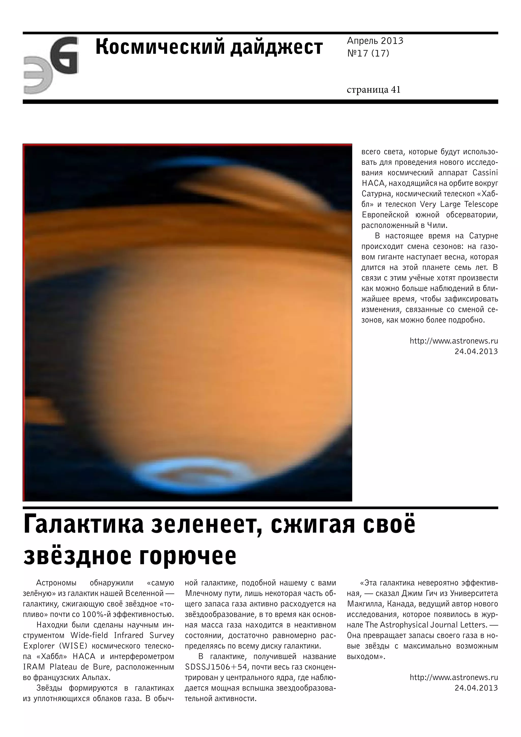 Апрель 2013
№17 (17)
страница 41
Космический дайджест
Галактика зеленеет, сжигая своё
звёздное горючее
всего света, которые будут использо-
вать для проведения нового исследо-
вания космический аппарат Cassini
НАСА, находящийся на орбите вокруг
Сатурна, космический телескоп «Хаб-
бл» и телескоп Very Large Telescope
Европейской южной обсерватории,
расположенный в Чили.
В настоящее время на Сатурне
происходит смена сезонов: на газо-
вом гиганте наступает весна, которая
длится на этой планете семь лет. В
связи с этим учёные хотят произвести
как можно больше наблюдений в бли-
жайшее время, чтобы зафиксировать
изменения, связанные со сменой се-
зонов, как можно более подробно.
http://www.astronews.ru
24.04.2013
Астрономы обнаружили «самую
зелёную» из галактик нашей Вселенной —
галактику, сжигающую своё звёздное «то-
пливо» почти со 100%-й эффективностью.
Находки были сделаны научным ин-
струментом Wide-field Infrared Survey
Explorer (WISE) космического телеско-
па «Хаббл» НАСА и интерферометром
IRAM Plateau de Bure, расположенным
во французских Альпах.
Звёзды формируются в галактиках
из уплотняющихся облаков газа. В обыч-
ной галактике, подобной нашему с вами
Млечному пути, лишь некоторая часть об-
щего запаса газа активно расходуется на
звёздообразование, в то время как основ-
ная масса газа находится в неактивном
состоянии, достаточно равномерно рас-
пределяясь по всему диску галактики.
В галактике, получившей название
SDSSJ1506+54, почти весь газ сконцен-
трирован у центрального ядра, где наблю-
дается мощная вспышка звездообразова-
тельной активности.
«Эта галактика невероятно эффектив-
ная, — сказал Джим Гич из Университета
Макгилла, Канада, ведущий автор нового
исследования, которое появилось в жур-
нале The Astrophysical Journal Letters. —
Она превращает запасы своего газа в но-
вые звёзды с максимально возможным
выходом».
http://www.astronews.ru
24.04.2013
 