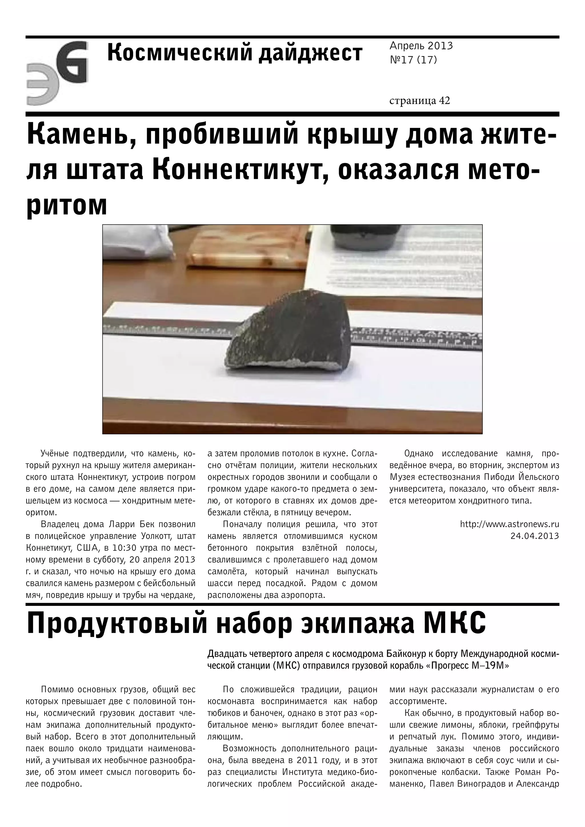 Апрель 2013
№17 (17)
страница 42
Космический дайджест
Камень, пробивший крышу дома жите-
ля штата Коннектикут, оказался мето-
ритом
Продуктовый набор экипажа МКС
Учёные подтвердили, что камень, ко-
торый рухнул на крышу жителя американ-
ского штата Коннектикут, устроив погром
в его доме, на самом деле является при-
шельцем из космоса — хондритным мете-
оритом.
Владелец дома Ларри Бек позвонил
в полицейское управление Уолкотт, штат
Коннетикут, США, в 10:30 утра по мест-
ному времени в субботу, 20 апреля 2013
г. и сказал, что ночью на крышу его дома
свалился камень размером с бейсбольный
мяч, повредив крышу и трубы на чердаке,
а затем проломив потолок в кухне. Согла-
сно отчётам полиции, жители нескольких
окрестных городов звонили и сообщали о
громком ударе какого-то предмета о зем-
лю, от которого в ставнях их домов дре-
безжали стёкла, в пятницу вечером.
Поначалу полиция решила, что этот
камень является отломившимся куском
бетонного покрытия взлётной полосы,
свалившимся с пролетавшего над домом
самолёта, который начинал выпускать
шасси перед посадкой. Рядом с домом
расположены два аэропорта.
Однако исследование камня, про-
ведённое вчера, во вторник, экспертом из
Музея естествознания Пибоди Йельского
университета, показало, что объект явля-
ется метеоритом хондритного типа.
http://www.astronews.ru
24.04.2013
Двадцать четвертого апреля с космодрома Байконур к борту Международной косми-
ческой станции (МКС) отправился грузовой корабль «Прогресс М–19М»
Помимо основных грузов, общий вес
которых превышает две с половиной тон-
ны, космический грузовик доставит чле-
нам экипажа дополнительный продукто-
вый набор. Всего в этот дополнительный
паек вошло около тридцати наименова-
ний, а учитывая их необычное разнообра-
зие, об этом имеет смысл поговорить бо-
лее подробно.
По сложившейся традиции, рацион
космонавта воспринимается как набор
тюбиков и баночек, однако в этот раз «ор-
битальное меню» выглядит более впечат-
ляющим.
Возможность дополнительного раци-
она, была введена в 2011 году, и в этот
раз специалисты Института медико-био-
логических проблем Российской акаде-
мии наук рассказали журналистам о его
ассортименте.
Как обычно, в продуктовый набор во-
шли свежие лимоны, яблоки, грейпфруты
и репчатый лук. Помимо этого, индиви-
дуальные заказы членов российского
экипажа включают в себя соус чили и сы-
рокопченые колбаски. Также Роман Ро-
маненко, Павел Виноградов и Александр
 