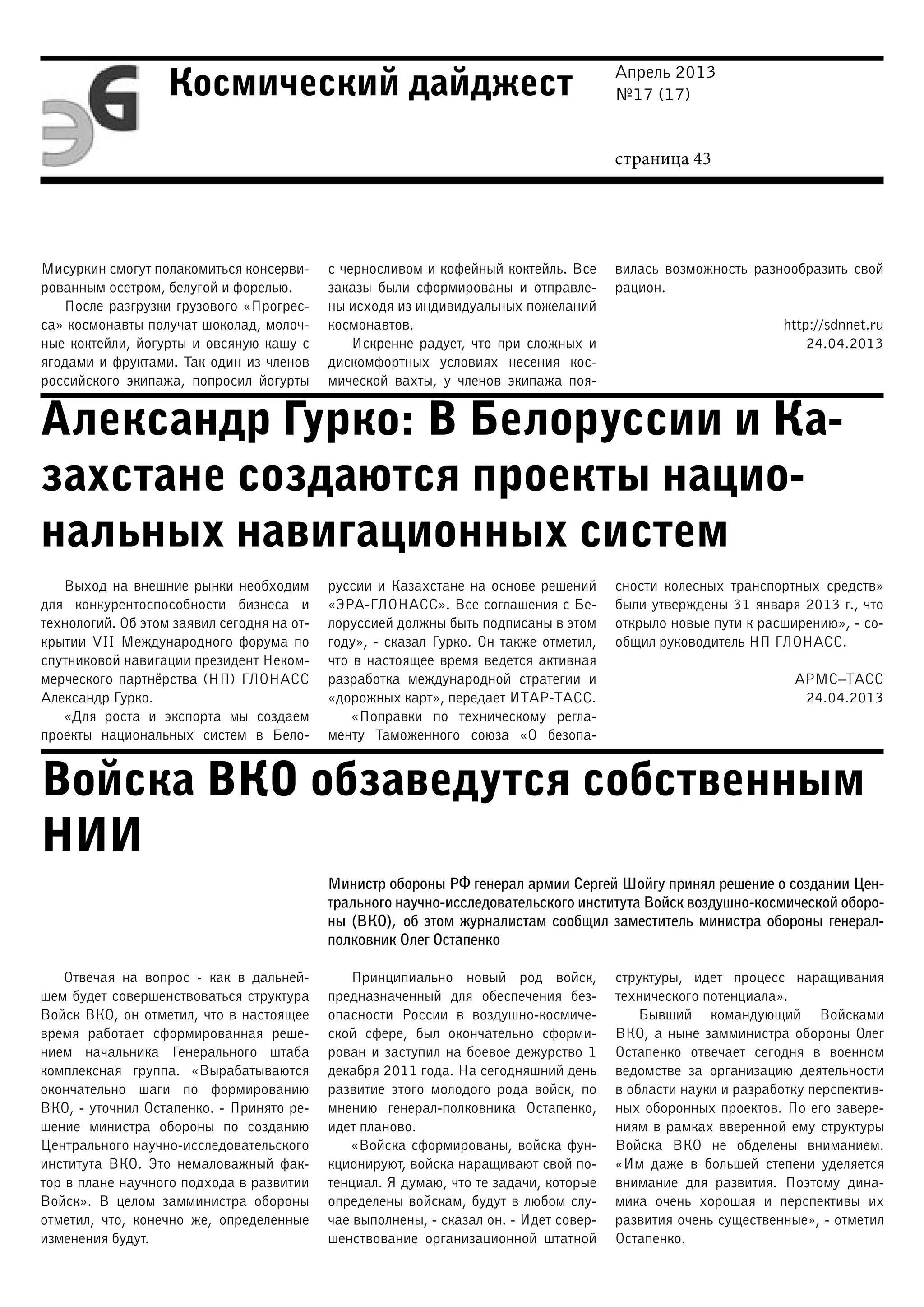 Апрель 2013
№17 (17)
страница 43
Космический дайджест
Александр Гурко: В Белоруссии и Ка-
захстане создаются проекты нацио-
нальных навигационных систем
Войска ВКО обзаведутся собственным
НИИ
Мисуркин смогут полакомиться консерви-
рованным осетром, белугой и форелью.
После разгрузки грузового «Прогрес-
са» космонавты получат шоколад, молоч-
ные коктейли, йогурты и овсяную кашу с
ягодами и фруктами. Так один из членов
российского экипажа, попросил йогурты
с черносливом и кофейный коктейль. Все
заказы были сформированы и отправле-
ны исходя из индивидуальных пожеланий
космонавтов.
Искренне радует, что при сложных и
дискомфортных условиях несения кос-
мической вахты, у членов экипажа поя-
вилась возможность разнообразить свой
рацион.
http://sdnnet.ru
24.04.2013
Выход на внешние рынки необходим
для конкурентоспособности бизнеса и
технологий. Об этом заявил сегодня на от-
крытии VII Международного форума по
спутниковой навигации президент Неком-
мерческого партнёрства (НП) ГЛОНАСС
Александр Гурко.
«Для роста и экспорта мы создаем
проекты национальных систем в Бело-
руссии и Казахстане на основе решений
«ЭРА-ГЛОНАСС». Все соглашения с Бе-
лоруссией должны быть подписаны в этом
году», - сказал Гурко. Он также отметил,
что в настоящее время ведется активная
разработка международной стратегии и
«дорожных карт», передает ИТАР-ТАСС.
«Поправки по техническому регла-
менту Таможенного союза «О безопа-
сности колесных транспортных средств»
были утверждены 31 января 2013 г., что
открыло новые пути к расширению», - со-
общил руководитель НП ГЛОНАСС.
АРМС–ТАСС
24.04.2013
Министр обороны РФ генерал армии Сергей Шойгу принял решение о создании Цен-
трального научно-исследовательского института Войск воздушно-космической оборо-
ны (ВКО), об этом журналистам сообщил заместитель министра обороны генерал-
полковник Олег Остапенко
Отвечая на вопрос - как в дальней-
шем будет совершенствоваться структура
Войск ВКО, он отметил, что в настоящее
время работает сформированная реше-
нием начальника Генерального штаба
комплексная группа. «Вырабатываются
окончательно шаги по формированию
ВКО, - уточнил Остапенко. - Принято ре-
шение министра обороны по созданию
Центрального научно-исследовательского
института ВКО. Это немаловажный фак-
тор в плане научного подхода в развитии
Войск». В целом замминистра обороны
отметил, что, конечно же, определенные
изменения будут.
Принципиально новый род войск,
предназначенный для обеспечения без-
опасности России в воздушно-космиче-
ской сфере, был окончательно сформи-
рован и заступил на боевое дежурство 1
декабря 2011 года. На сегодняшний день
развитие этого молодого рода войск, по
мнению генерал-полковника Остапенко,
идет планово.
«Войска сформированы, войска фун-
кционируют, войска наращивают свой по-
тенциал. Я думаю, что те задачи, которые
определены войскам, будут в любом слу-
чае выполнены, - сказал он. - Идет совер-
шенствование организационной штатной
структуры, идет процесс наращивания
технического потенциала».
Бывший командующий Войсками
ВКО, а ныне замминистра обороны Олег
Остапенко отвечает сегодня в военном
ведомстве за организацию деятельности
в области науки и разработку перспектив-
ных оборонных проектов. По его завере-
ниям в рамках вверенной ему структуры
Войска ВКО не обделены вниманием.
«Им даже в большей степени уделяется
внимание для развития. Поэтому дина-
мика очень хорошая и перспективы их
развития очень существенные», - отметил
Остапенко.
 