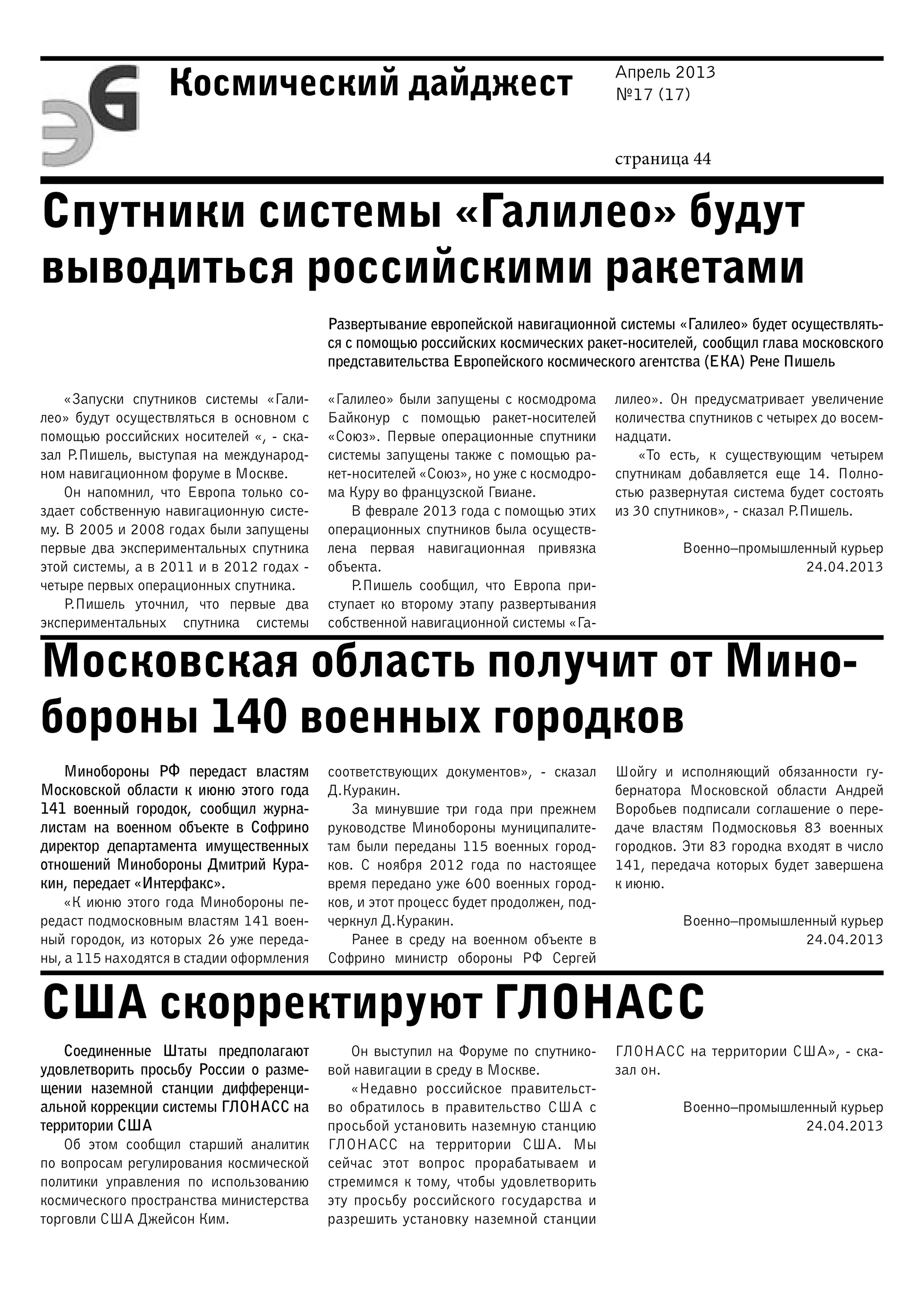 Апрель 2013
№17 (17)
страница 44
Космический дайджест
Спутники системы «Галилео» будут
выводиться российскими ракетами
Московская область получит от Мино-
бороны 140 военных городков
США скорректируют ГЛОНАСС
Развертывание европейской навигационной системы «Галилео» будет осуществлять-
ся с помощью российских космических ракет-носителей, сообщил глава московского
представительства Европейского космического агентства (ЕКА) Рене Пишель
«Запуски спутников системы «Гали-
лео» будут осуществляться в основном с
помощью российских носителей «, - ска-
зал Р.Пишель, выступая на международ-
ном навигационном форуме в Москве.
Он напомнил, что Европа только со-
здает собственную навигационную систе-
му. В 2005 и 2008 годах были запущены
первые два экспериментальных спутника
этой системы, а в 2011 и в 2012 годах -
четыре первых операционных спутника.
Р.Пишель уточнил, что первые два
экспериментальных спутника системы
«Галилео» были запущены с космодрома
Байконур с помощью ракет-носителей
«Союз». Первые операционные спутники
системы запущены также с помощью ра-
кет-носителей «Союз», но уже с космодро-
ма Куру во французской Гвиане.
В феврале 2013 года с помощью этих
операционных спутников была осуществ-
лена первая навигационная привязка
объекта.
Р.Пишель сообщил, что Европа при-
ступает ко второму этапу развертывания
собственной навигационной системы «Га-
лилео». Он предусматривает увеличение
количества спутников с четырех до восем-
надцати.
«То есть, к существующим четырем
спутникам добавляется еще 14. Полно-
стью развернутая система будет состоять
из 30 спутников», - сказал Р.Пишель.
Военно–промышленный курьер
24.04.2013
Минобороны РФ передаст властям
Московской области к июню этого года
141 военный городок, сообщил журна-
листам на военном объекте в Софрино
директор департамента имущественных
отношений Минобороны Дмитрий Кура-
кин, передает «Интерфакс».
«К июню этого года Минобороны пе-
редаст подмосковным властям 141 воен-
ный городок, из которых 26 уже переда-
ны, а 115 находятся в стадии оформления
соответствующих документов», - сказал
Д.Куракин.
За минувшие три года при прежнем
руководстве Минобороны муниципалите-
там были переданы 115 военных город-
ков. С ноября 2012 года по настоящее
время передано уже 600 военных город-
ков, и этот процесс будет продолжен, под-
черкнул Д.Куракин.
Ранее в среду на военном объекте в
Софрино министр обороны РФ Сергей
Шойгу и исполняющий обязанности гу-
бернатора Московской области Андрей
Воробьев подписали соглашение о пере-
даче властям Подмосковья 83 военных
городков. Эти 83 городка входят в число
141, передача которых будет завершена
к июню.
Военно–промышленный курьер
24.04.2013
Соединенные Штаты предполагают
удовлетворить просьбу России о разме-
щении наземной станции дифференци-
альной коррекции системы ГЛОНАСС на
территории США
Об этом сообщил старший аналитик
по вопросам регулирования космической
политики управления по использованию
космического пространства министерства
торговли США Джейсон Ким.
Он выступил на Форуме по спутнико-
вой навигации в среду в Москве.
«Недавно российское правительст-
во обратилось в правительство США с
просьбой установить наземную станцию
ГЛОНАСС на территории США. Мы
сейчас этот вопрос прорабатываем и
стремимся к тому, чтобы удовлетворить
эту просьбу российского государства и
разрешить установку наземной станции
ГЛОНАСС на территории США», - ска-
зал он.
Военно–промышленный курьер
24.04.2013
 