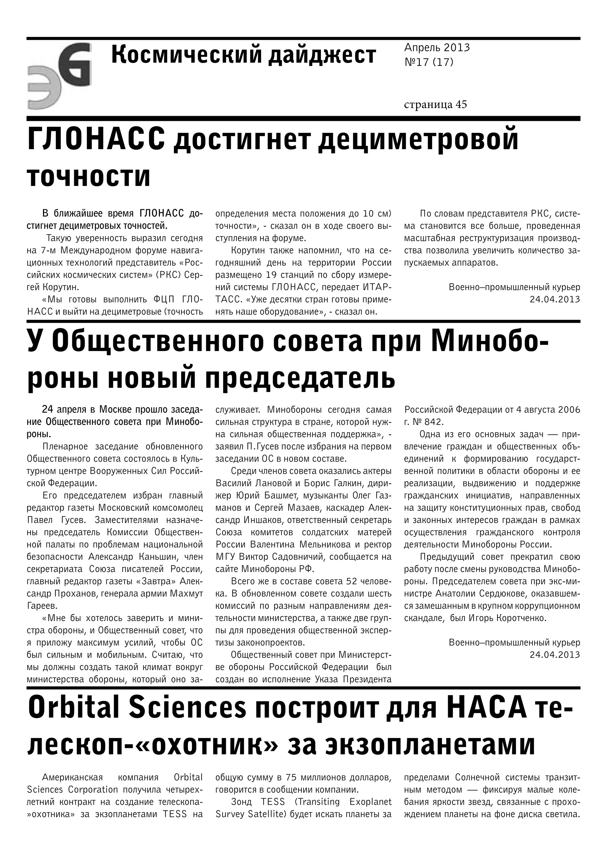 Апрель 2013
№17 (17)
страница 45
Космический дайджест
ГЛОНАСС достигнет дециметровой
точности
У Общественного совета при Минобо-
роны новый председатель
Orbital Sciences построит для НАСА те-
лескоп-«охотник» за экзопланетами
В ближайшее время ГЛОНАСС до-
стигнет дециметровых точностей.
Такую уверенность выразил сегодня
на 7-м Международном форуме навига-
ционных технологий представитель «Рос-
сийских космических систем» (РКС) Сер-
гей Корутин.
«Мы готовы выполнить ФЦП ГЛО-
НАСС и выйти на дециметровые (точность
определения места положения до 10 см)
точности», - сказал он в ходе своего вы-
ступления на форуме.
Корутин также напомнил, что на се-
годняшний день на территории России
размещено 19 станций по сбору измере-
ний системы ГЛОНАСС, передает ИТАР-
ТАСС. «Уже десятки стран готовы приме-
нять наше оборудование», - сказал он.
По словам представителя РКС, систе-
ма становится все больше, проведенная
масштабная реструктуризация производ-
ства позволила увеличить количество за-
пускаемых аппаратов.
Военно–промышленный курьер
24.04.2013
24 апреля в Москве прошло заседа-
ние Общественного совета при Минобо-
роны.
Пленарное заседание обновленного
Общественного совета состоялось в Куль-
турном центре Вооруженных Сил Россий-
ской Федерации.
Его председателем избран главный
редактор газеты Московский комсомолец
Павел Гусев. Заместителями назначе-
ны председатель Комиссии Обществен-
ной палаты по проблемам национальной
безопасности Александр Каньшин, член
секретариата Союза писателей России,
главный редактор газеты «Завтра» Алек-
сандр Проханов, генерала армии Махмут
Гареев.
«Мне бы хотелось заверить и мини-
стра обороны, и Общественный совет, что
я приложу максимум усилий, чтобы ОС
был сильным и мобильным. Считаю, что
мы должны создать такой климат вокруг
министерства обороны, который оно за-
служивает. Минобороны сегодня самая
сильная структура в стране, которой нуж-
на сильная общественная поддержка», -
заявил П.Гусев после избрания на первом
заседании ОС в новом составе.
Среди членов совета оказались актеры
Василий Лановой и Борис Галкин, дири-
жер Юрий Башмет, музыканты Олег Газ-
манов и Сергей Мазаев, каскадер Алек-
сандр Иншаков, ответственный секретарь
Союза комитетов солдатских матерей
России Валентина Мельникова и ректор
МГУ Виктор Садовничий, сообщается на
сайте Минобороны РФ.
Всего же в составе совета 52 челове-
ка. В обновленном совете создали шесть
комиссий по разным направлениям дея-
тельности министерства, а также две груп-
пы для проведения общественной экспер-
тизы законопроектов.
Общественный совет при Министерст-
ве обороны Российской Федерации был
создан во исполнение Указа Президента
Российской Федерации от 4 августа 2006
г. № 842.
Одна из его основных задач — при-
влечение граждан и общественных объ-
единений к формированию государст-
венной политики в области обороны и ее
реализации, выдвижению и поддержке
гражданских инициатив, направленных
на защиту конституционных прав, свобод
и законных интересов граждан в рамках
осуществления гражданского контроля
деятельности Минобороны России.
Предыдущий совет прекратил свою
работу после смены руководства Минобо-
роны. Председателем совета при экс-ми-
нистре Анатолии Сердюкове, оказавшем-
ся замешанным в крупном коррупционном
скандале, был Игорь Коротченко.
Военно–промышленный курьер
24.04.2013
Американская компания Orbital
Sciences Corporation получила четырех-
летний контракт на создание телескопа-
»охотника» за экзопланетами TESS на
общую сумму в 75 миллионов долларов,
говорится в сообщении компании.
Зонд TESS (Transiting Exoplanet
Survey Satellite) будет искать планеты за
пределами Солнечной системы транзит-
ным методом — фиксируя малые коле-
бания яркости звезд, связанные с прохо-
ждением планеты на фоне диска светила.
 