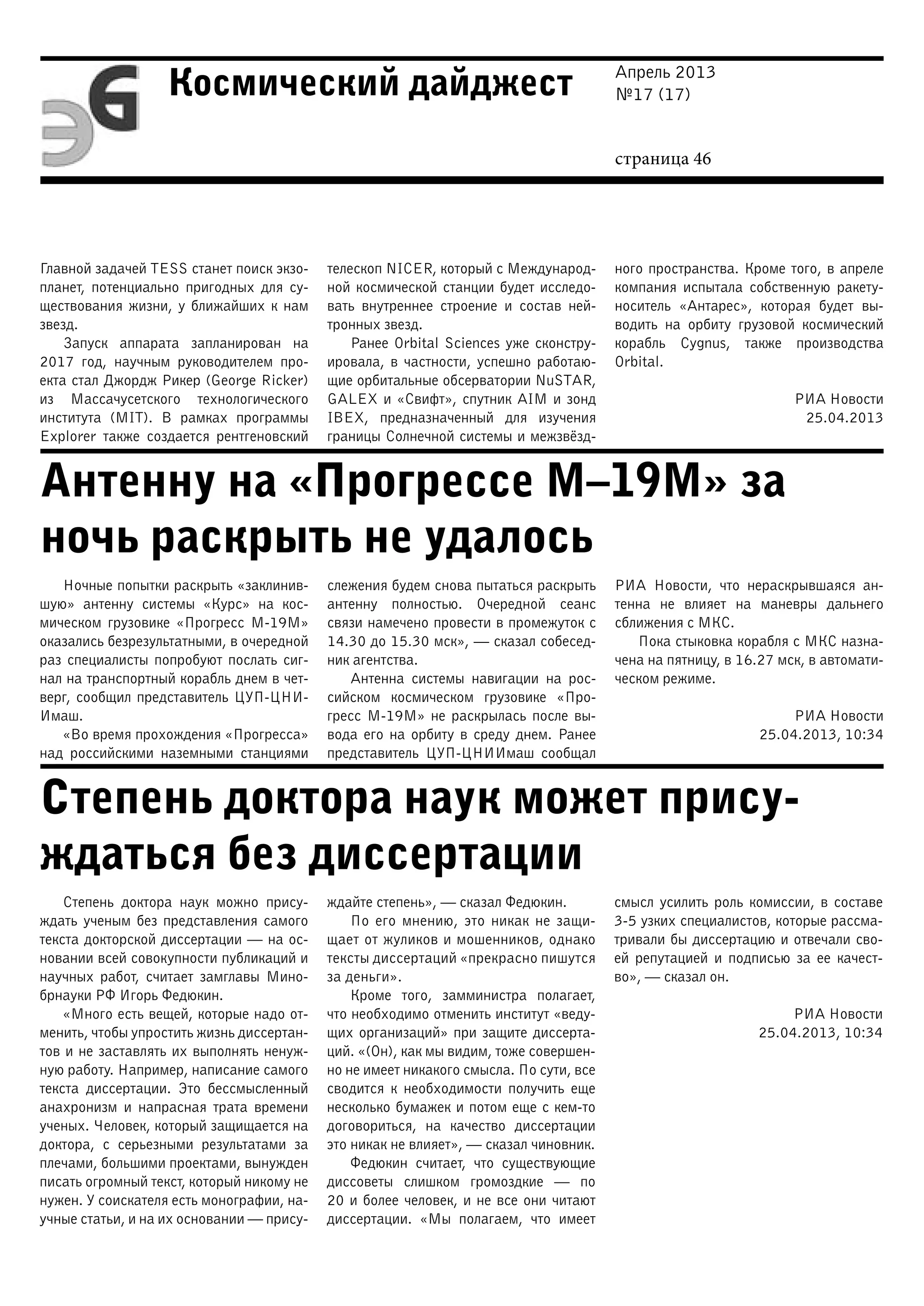 Апрель 2013
№17 (17)
страница 46
Космический дайджест
Антенну на «Прогрессе М–19М» за
ночь раскрыть не удалось
Степень доктора наук может прису-
ждаться без диссертации
Главной задачей TESS станет поиск экзо-
планет, потенциально пригодных для су-
ществования жизни, у ближайших к нам
звезд.
Запуск аппарата запланирован на
2017 год, научным руководителем про-
екта стал Джордж Рикер (George Ricker)
из Массачусетского технологического
института (MIT). В рамках программы
Explorer также создается рентгеновский
телескоп NICER, который с Международ-
ной космической станции будет исследо-
вать внутреннее строение и состав ней-
тронных звезд.
Ранее Orbital Sciences уже сконстру-
ировала, в частности, успешно работаю-
щие орбитальные обсерватории NuSTAR,
GALEX и «Свифт», спутник AIM и зонд
IBEX, предназначенный для изучения
границы Солнечной системы и межзвёзд-
ного пространства. Кроме того, в апреле
компания испытала собственную ракету-
носитель «Антарес», которая будет вы-
водить на орбиту грузовой космический
корабль Cygnus, также производства
Orbital.
РИА Новости
25.04.2013
Ночные попытки раскрыть «заклинив-
шую» антенну системы «Курс» на кос-
мическом грузовике «Прогресс М-19М»
оказались безрезультатными, в очередной
раз специалисты попробуют послать сиг-
нал на транспортный корабль днем в чет-
верг, сообщил представитель ЦУП-ЦНИ-
Имаш.
«Во время прохождения «Прогресса»
над российскими наземными станциями
слежения будем снова пытаться раскрыть
антенну полностью. Очередной сеанс
связи намечено провести в промежуток с
14.30 до 15.30 мск», — сказал собесед-
ник агентства.
Антенна системы навигации на рос-
сийском космическом грузовике «Про-
гресс М-19М» не раскрылась после вы-
вода его на орбиту в среду днем. Ранее
представитель ЦУП-ЦНИИмаш сообщал
РИА Новости, что нераскрывшаяся ан-
тенна не влияет на маневры дальнего
сближения с МКС.
Пока стыковка корабля с МКС назна-
чена на пятницу, в 16.27 мск, в автомати-
ческом режиме.
РИА Новости
25.04.2013, 10:34
Степень доктора наук можно прису-
ждать ученым без представления самого
текста докторской диссертации — на ос-
новании всей совокупности публикаций и
научных работ, считает замглавы Мино-
брнауки РФ Игорь Федюкин.
«Много есть вещей, которые надо от-
менить, чтобы упростить жизнь диссертан-
тов и не заставлять их выполнять ненуж-
ную работу. Например, написание самого
текста диссертации. Это бессмысленный
анахронизм и напрасная трата времени
ученых. Человек, который защищается на
доктора, с серьезными результатами за
плечами, большими проектами, вынужден
писать огромный текст, который никому не
нужен. У соискателя есть монографии, на-
учные статьи, и на их основании — прису-
ждайте степень», — сказал Федюкин.
По его мнению, это никак не защи-
щает от жуликов и мошенников, однако
тексты диссертаций «прекрасно пишутся
за деньги».
Кроме того, замминистра полагает,
что необходимо отменить институт «веду-
щих организаций» при защите диссерта-
ций. «(Он), как мы видим, тоже совершен-
но не имеет никакого смысла. По сути, все
сводится к необходимости получить еще
несколько бумажек и потом еще с кем-то
договориться, на качество диссертации
это никак не влияет», — сказал чиновник.
Федюкин считает, что существующие
диссоветы слишком громоздкие — по
20 и более человек, и не все они читают
диссертации. «Мы полагаем, что имеет
смысл усилить роль комиссии, в составе
3-5 узких специалистов, которые рассма-
тривали бы диссертацию и отвечали сво-
ей репутацией и подписью за ее качест-
во», — сказал он.
РИА Новости
25.04.2013, 10:34
 