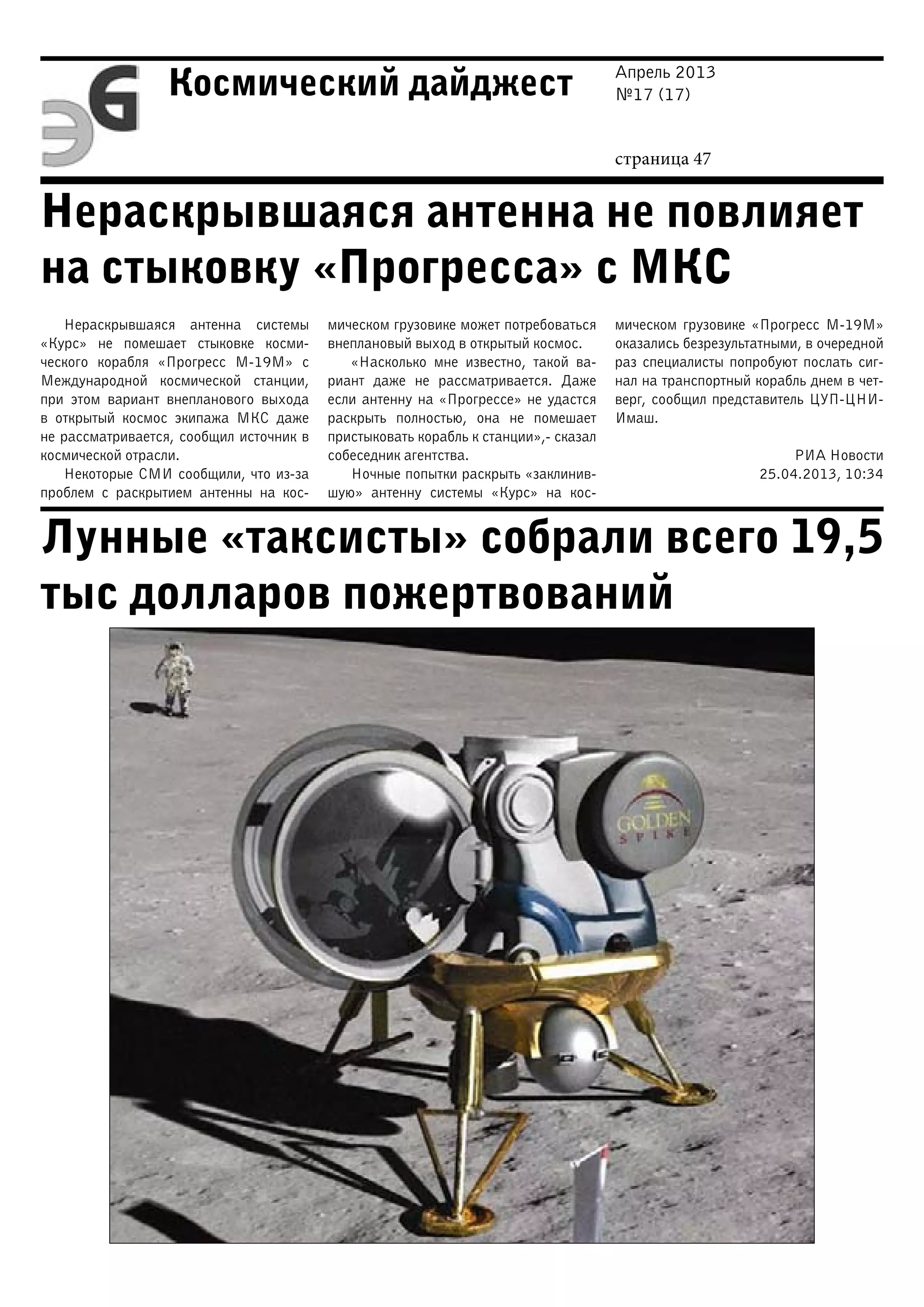 Апрель 2013
№17 (17)
страница 47
Космический дайджест
Нераскрывшаяся антенна не повлияет
на стыковку «Прогресса» с МКС
Лунные «таксисты» собрали всего 19,5
тыс долларов пожертвований
Нераскрывшаяся антенна системы
«Курс» не помешает стыковке косми-
ческого корабля «Прогресс М-19М» с
Международной космической станции,
при этом вариант внепланового выхода
в открытый космос экипажа МКС даже
не рассматривается, сообщил источник в
космической отрасли.
Некоторые СМИ сообщили, что из-за
проблем с раскрытием антенны на кос-
мическом грузовике может потребоваться
внеплановый выход в открытый космос.
«Насколько мне известно, такой ва-
риант даже не рассматривается. Даже
если антенну на «Прогрессе» не удастся
раскрыть полностью, она не помешает
пристыковать корабль к станции»,- сказал
собеседник агентства.
Ночные попытки раскрыть «заклинив-
шую» антенну системы «Курс» на кос-
мическом грузовике «Прогресс М-19М»
оказались безрезультатными, в очередной
раз специалисты попробуют послать сиг-
нал на транспортный корабль днем в чет-
верг, сообщил представитель ЦУП-ЦНИ-
Имаш.
РИА Новости
25.04.2013, 10:34
 