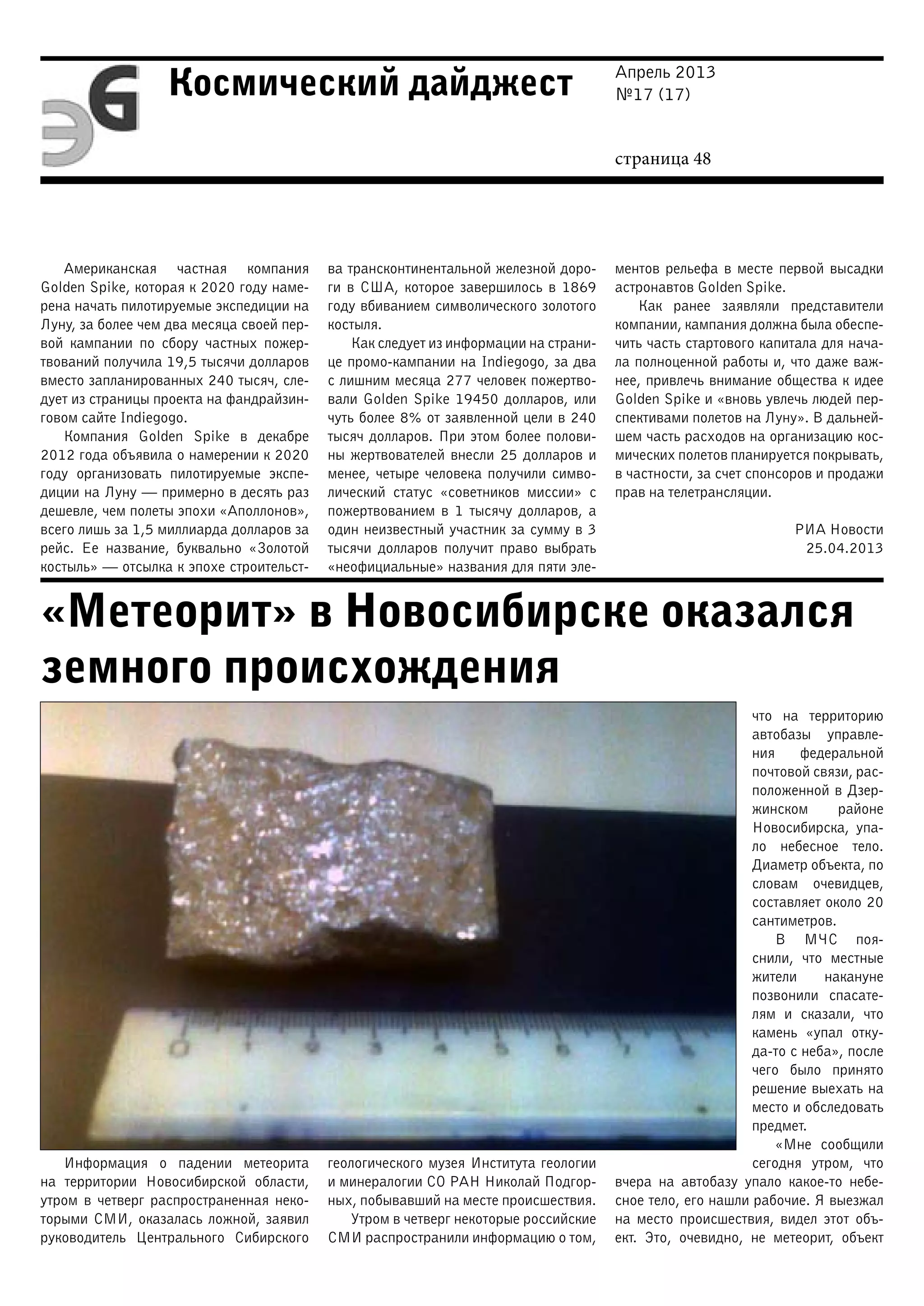 Апрель 2013
№17 (17)
страница 48
Космический дайджест
«Метеорит» в Новосибирске оказался
земного происхождения
Американская частная компания
Golden Spike, которая к 2020 году наме-
рена начать пилотируемые экспедиции на
Луну, за более чем два месяца своей пер-
вой кампании по сбору частных пожер-
твований получила 19,5 тысячи долларов
вместо запланированных 240 тысяч, сле-
дует из страницы проекта на фандрайзин-
говом сайте Indiegogo.
Компания Golden Spike в декабре
2012 года объявила о намерении к 2020
году организовать пилотируемые экспе-
диции на Луну — примерно в десять раз
дешевле, чем полеты эпохи «Аполлонов»,
всего лишь за 1,5 миллиарда долларов за
рейс. Ее название, буквально «Золотой
костыль» — отсылка к эпохе строительст-
ва трансконтинентальной железной доро-
ги в США, которое завершилось в 1869
году вбиванием символического золотого
костыля.
Как следует из информации на страни-
це промо-кампании на Indiegogo, за два
с лишним месяца 277 человек пожертво-
вали Golden Spike 19450 долларов, или
чуть более 8% от заявленной цели в 240
тысяч долларов. При этом более полови-
ны жертвователей внесли 25 долларов и
менее, четыре человека получили симво-
лический статус «советников миссии» с
пожертвованием в 1 тысячу долларов, а
один неизвестный участник за сумму в 3
тысячи долларов получит право выбрать
«неофициальные» названия для пяти эле-
ментов рельефа в месте первой высадки
астронавтов Golden Spike.
Как ранее заявляли представители
компании, кампания должна была обеспе-
чить часть стартового капитала для нача-
ла полноценной работы и, что даже важ-
нее, привлечь внимание общества к идее
Golden Spike и «вновь увлечь людей пер-
спективами полетов на Луну». В дальней-
шем часть расходов на организацию кос-
мических полетов планируется покрывать,
в частности, за счет спонсоров и продажи
прав на телетрансляции.
РИА Новости
25.04.2013
Информация о падении метеорита
на территории Новосибирской области,
утром в четверг распространенная неко-
торыми СМИ, оказалась ложной, заявил
руководитель Центрального Сибирского
геологического музея Института геологии
и минералогии СО РАН Николай Подгор-
ных, побывавший на месте происшествия.
Утром в четверг некоторые российские
СМИ распространили информацию о том,
что на территорию
автобазы управле-
ния федеральной
почтовой связи, рас-
положенной в Дзер-
жинском районе
Новосибирска, упа-
ло небесное тело.
Диаметр объекта, по
словам очевидцев,
составляет около 20
сантиметров.
В МЧС поя-
снили, что местные
жители накануне
позвонили спасате-
лям и сказали, что
камень «упал отку-
да-то с неба», после
чего было принято
решение выехать на
место и обследовать
предмет.
«Мне сообщили
сегодня утром, что
вчера на автобазу упало какое-то небе-
сное тело, его нашли рабочие. Я выезжал
на место происшествия, видел этот объ-
ект. Это, очевидно, не метеорит, объект
 