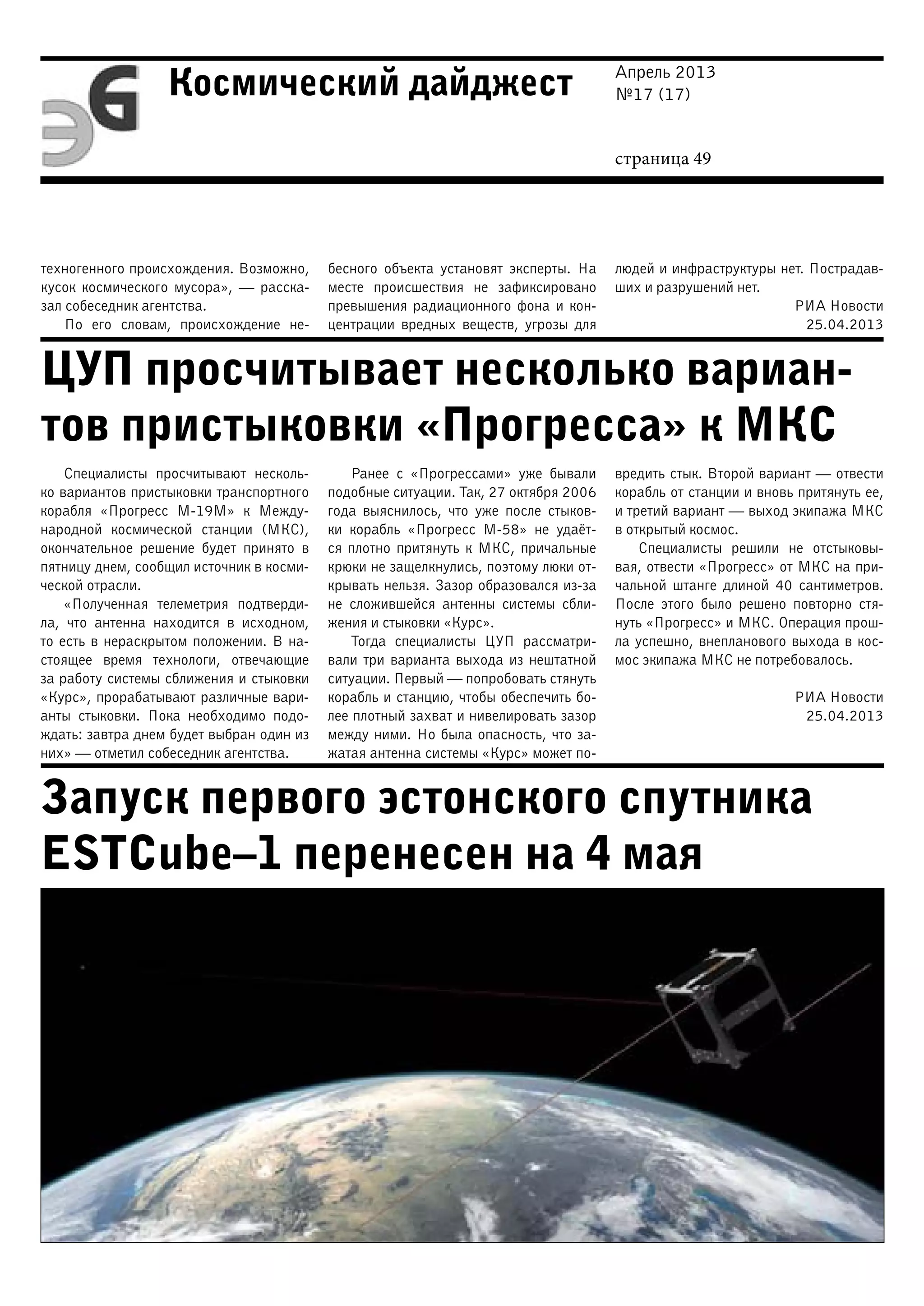 Апрель 2013
№17 (17)
страница 49
Космический дайджест
ЦУП просчитывает несколько вариан-
тов пристыковки «Прогресса» к МКС
Запуск первого эстонского спутника
ESTCube–1 перенесен на 4 мая
техногенного происхождения. Возможно,
кусок космического мусора», — расска-
зал собеседник агентства.
По его словам, происхождение не-
бесного объекта установят эксперты. На
месте происшествия не зафиксировано
превышения радиационного фона и кон-
центрации вредных веществ, угрозы для
людей и инфраструктуры нет. Пострадав-
ших и разрушений нет.
РИА Новости
25.04.2013
Специалисты просчитывают несколь-
ко вариантов пристыковки транспортного
корабля «Прогресс М-19М» к Между-
народной космической станции (МКС),
окончательное решение будет принято в
пятницу днем, сообщил источник в косми-
ческой отрасли.
«Полученная телеметрия подтверди-
ла, что антенна находится в исходном,
то есть в нераскрытом положении. В на-
стоящее время технологи, отвечающие
за работу системы сближения и стыковки
«Курс», прорабатывают различные вари-
анты стыковки. Пока необходимо подо-
ждать: завтра днем будет выбран один из
них» — отметил собеседник агентства.
Ранее с «Прогрессами» уже бывали
подобные ситуации. Так, 27 октября 2006
года выяснилось, что уже после стыков-
ки корабль «Прогресс М-58» не удаёт-
ся плотно притянуть к МКС, причальные
крюки не защелкнулись, поэтому люки от-
крывать нельзя. Зазор образовался из-за
не сложившейся антенны системы сбли-
жения и стыковки «Курс».
Тогда специалисты ЦУП рассматри-
вали три варианта выхода из нештатной
ситуации. Первый — попробовать стянуть
корабль и станцию, чтобы обеспечить бо-
лее плотный захват и нивелировать зазор
между ними. Но была опасность, что за-
жатая антенна системы «Курс» может по-
вредить стык. Второй вариант — отвести
корабль от станции и вновь притянуть ее,
и третий вариант — выход экипажа МКС
в открытый космос.
Специалисты решили не отстыковы-
вая, отвести «Прогресс» от МКС на при-
чальной штанге длиной 40 сантиметров.
После этого было решено повторно стя-
нуть «Прогресс» и МКС. Операция прош-
ла успешно, внепланового выхода в кос-
мос экипажа МКС не потребовалось.
РИА Новости
25.04.2013
 